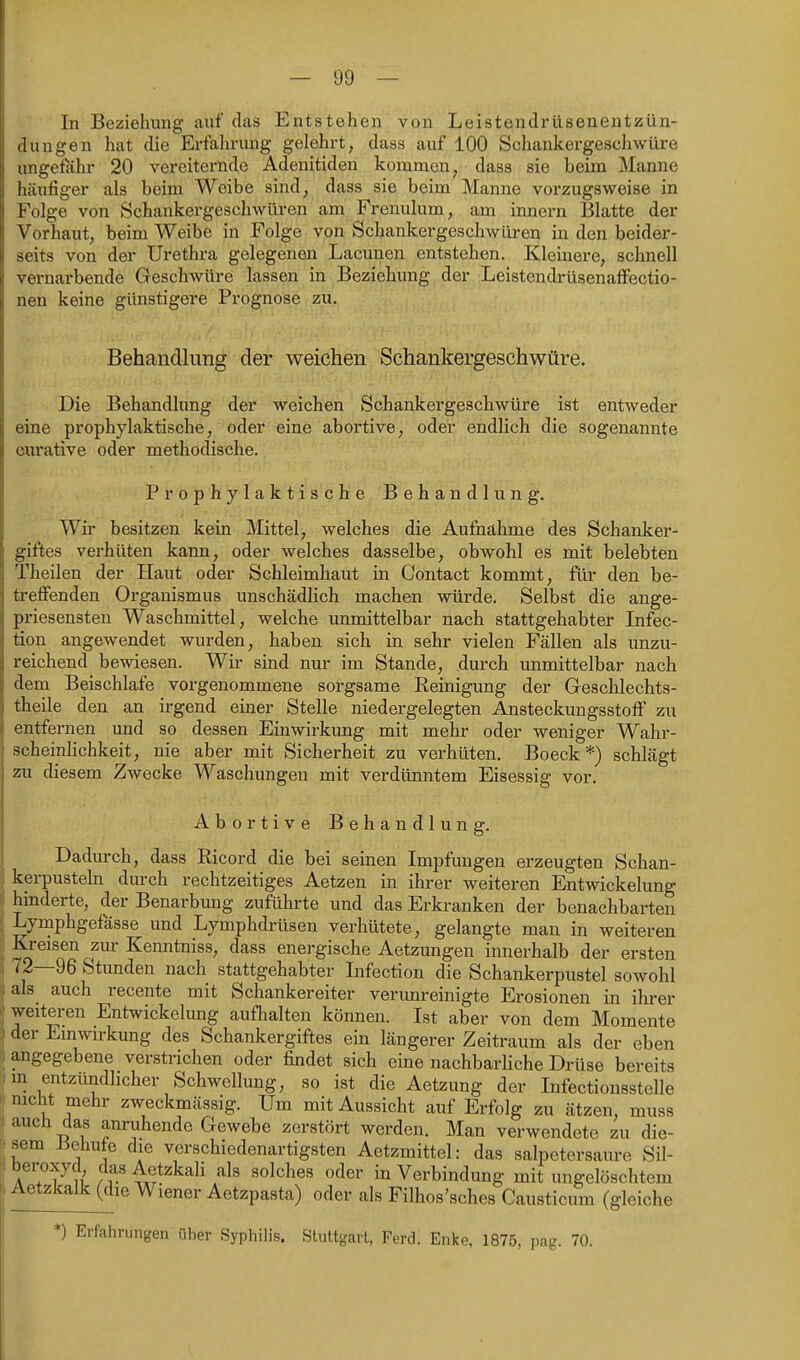 In Beziehung auf das Entstehen von Leistendrüsenentzün- dungen hat die Erfahrung gelehrt, dass auf 100 Schankergeschwüre ungetahr 20 vereiternde Adenitiden kommen, dass sie beim Manne htäufiger als beim Weibe sind, dass sie beim Manne vorzugsweise in Folge von Schankergeschwüren am Frenulum, am innern Blatte der Vorhaut, beim Weibe in Folge von Schankergeschwüren in den beider- seits von der Urethra gelegenen Lacunen entstehen. Kleinere, schnell vernarbende Geschwüre lassen in Beziehung der Leistendrüsenaffectio- nen keine günstigere Prognose zu. Behandlung der weichen Schankergeschwüre. Die Behandlung der weichen Schankergeschwüre ist entweder eine prophylaktische, oder eine abortive, oder endlich die sogenannte enrative oder methodische. Prophylaktische Behandlung. Wu- besitzen kein Mittel, welches die Aufnähme des Schanker- giftes verhüten kann, oder welches dasselbe, obwohl es mit belebten Theilen der Haut oder Schleimhaut in Contact kommt, für den be- treffenden Organismus unschädlich machen würde. Selbst die ange- priesensten Waschmittel, welche unmittelbar nach stattgehabter Infec- tion angewendet wurden, haben sich in sehr vielen Fällen als unzu- reichend bewiesen. Wir sind nur im Stande, durch unmittelbar nach dem Beischlafe vorgenommene sorgsame Reinigung der Geschlechts- theile den an irgend einer Stelle niedergelegten Ansteckungsstoff zu entfernen und so dessen Einwirkung mit mehr oder weniger Wahr- scheinHchkeit, nie aber mit Sicherheit zu verhüten, Beeck*) schlägt zu diesem Zwecke Waschungen mit verdünntem Eisessig vor. Abortive Behandlung. Dadurch, dass Ricord die bei seinen Impfungen erzeugten Schan- kerpusteln durch rechtzeitiges Aetzen in ihrer weiteren Entwickelung P hinderte, der Benarbimg zuführte und das Erkranken der benachbarten Lymphgefässe und Lymphdrüsen verhütete, gelangte man in weiteren Kreisen zur Kenntniss, dass enei-gische Aetzungen innerhalb der ersten . 72—96 Stunden nach stattgehabter Infection die Schankerpustel sowohl als_ auch recente mit Schankereiter verimreinigte Erosionen in ihrer weiteren Entwickelung aufhalten können. Ist aber von dem Momente der Einwirkung des Schankergiftes ein längerer Zeitraum als der eben angegebene verstrichen oder findet sich eine nachbarHche Drüse bereits m entzündlicher Schwellung, so ist die Aetzung der Infectionsstelle mcht mehr zweckmässig. Um mit Aussicht auf Erfolg zu ätzen, muss auch das anruhende Gewebe zerstört werden. Man verwendete zu die- sem iJehufe die verschiedenartigsten Aetzmittel: das Salpetersäure Sil- beroxycl das Aetzkali als solches oder in Verbindung mit ungelöschtem Aotzkalk (die Wiener Aetzpasta) oder als Filhos'sches Causticum (gleiche \ *) Erfahrungen über Syphilis. Stuttgart, Ferch Enke, 1875, pag. 70.