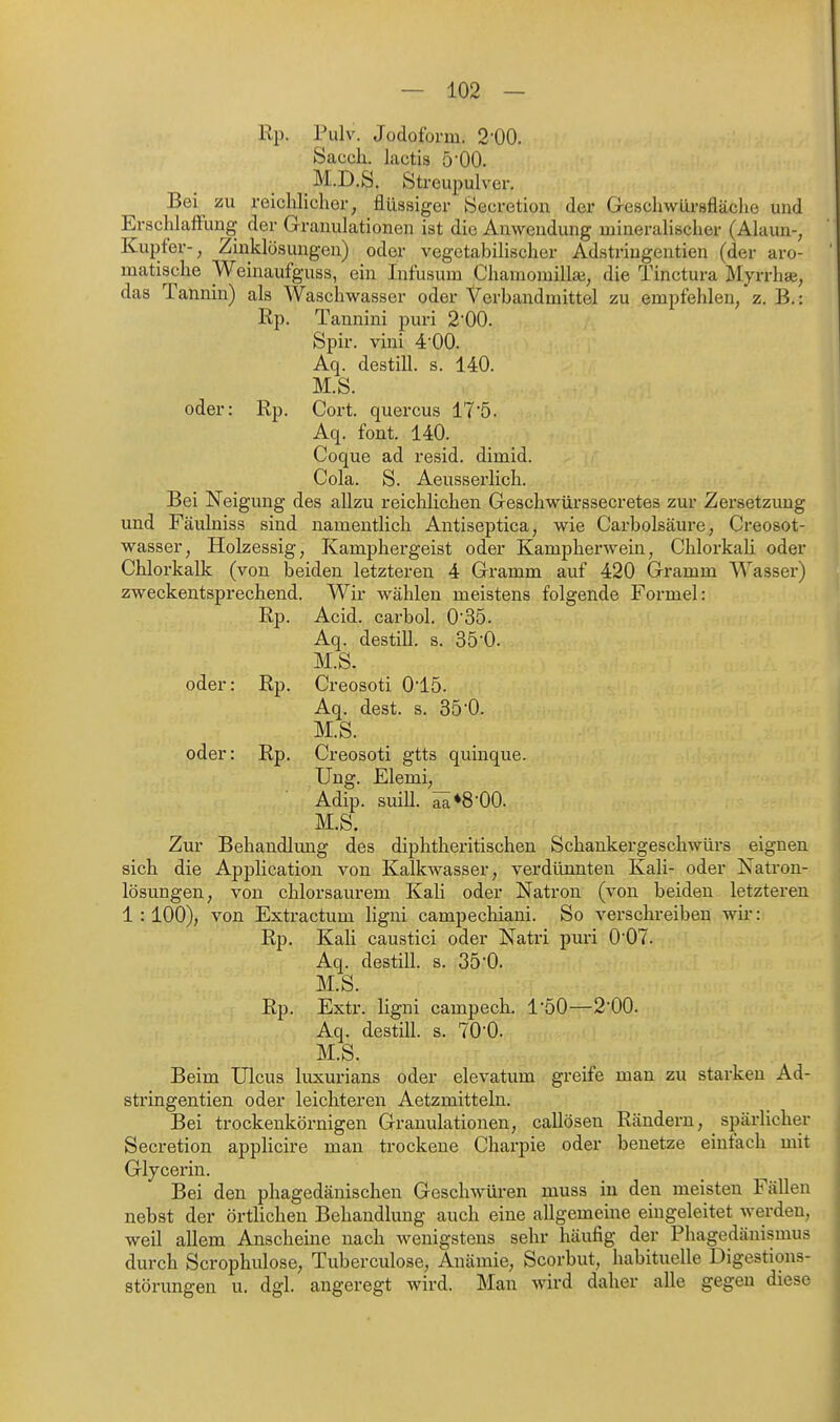 Rp. Pulv. Jodoform. 2-00. Sacch. lactis b'OO. M.D.S. Streupulver, Bei zu reichlicher, flüssiger Secretion der Geschwürsfläche und Erschlaffung der Granulationen ist die Anwendung mineralischer (Alaun-, Kupfer-, Zinklösuugen) oder vegetabilischer Adstriugentien (der aro- matische Weinaufguss, ein Infusum Chamomilla^, die Tinctura Myrrhae, das Tannin) als Waschwasser oder Verbandmittel zu empfehlen, z. B.: ßp. Tannini puri 200. Spir. vini 4'00. Aq. destill, s. 140. M.S. oder: Rp. Cort. quercus 17'5. Aq. font. 140. Coque ad resid. dimid. Cola. S. Aeusserlich. Bei Neigung des allzu reichlichen Geschwürssecretes zur Zersetzung und Fäulniss sind namentlich Antiseptica, wie Carbolsäure, Creosot- wasser, Holzessig, Kamphergeist oder Kampherwein, ChlorkaU oder Chlorkalk (von beiden letzteren 4 Gramm auf 420 Gramm Wasser) zweckentsprechend. Wir wählen meistens folgende Formel: Rp. Acid. carbol. O'SÖ. Aq. destill, s. 35-0. M.S. oder: Rp. Creosoti 015. Aq. dest. s. 35'0. M.S. oder: Rp. Creosoti gtts quinque. Ung. Elemi, Adip. suill. ^»S-OO. M.S. Zur Behandlung des diphtheritischen Schankergeschwürs eignen sich die Application von Kalkwasser, verdünnten Kali- oder Natron- lösungen, von clilorsaurem Kali oder Natron (von beiden letzteren 1:100), von Extractum ligni campechiani. So verschreiben wir: Rp. Kali caustici oder Natri puri 007. Aq. destill, s. 35-0. M.S. Rp. Extr. ligni campech. l'öO—2-00. Aq. destill, s. TO'O. M.S. Beim Ulcus luxurians oder elevatum greife man zu starken Ad- striugentien oder leichteren Aetzmitteln. Bei trockenkörnigen Granulationen, callösen Rändern, spärlicher Secretion appHcire man trockene Charpie oder benetze einfach mit Glycerin. Bei den phagedänischen Geschwüren muss in den meisten Fällen nebst der örtHchen Behandlung auch eine allgemeine eingeleitet werden, weil allem Anscheine nach wenigstens sehr häufig der Phagedänismus durch Scrophulose, Tuberculose, Anämie, Scorbut, habituelle Digestions- störungen u. dgl. angeregt wird. Man wird daher alle gegen diese