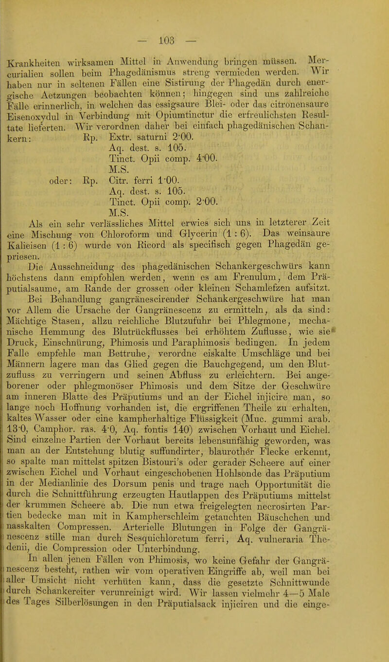 Krankheiten wirksamen Mittel in Auwendung bringen müssen. Mer- curialieu sollen beim Phagedänismus streng vermieden werden. Wir haben nur in seltenen Fällen eine Sistirung der Phagedcän durch ener- gische Aetzungen beobachten können; hingegen smd uns zahlreiche Fälle erinnerlich, in welchen das essigsaure Blei- oder das citronensaure Eisenoxydul in Verbindung mit Opiumtinctur die erfreulichsten Resul- tate lieferten. Wir verordnen daher bei einfach phagedänischen Schan- kern: Rp- Extr. saturni 2'00. Aq. dest. s. 105. Tinct. Opii comp, •i'OO. M.S. oder: Rp. Citr. ferri l'OO. Aq. dest. s. 105. Tinct. Opii comp. 2-00. M.S. Als ein sehr verlässliches Mittel erwies sich uns in letzterer Zeit eine Mischimg von Chloroform und Glycerin (1:6). Das weinsaure Kaheisen (1 : 6) wurde von Ricord als specifisch gegen Phagedän ge- priesen. Die Ausschneidung des phagedänischen Schankergeschwürs kann höchstens dann empfohlen werden, wenn es am Frenulum, dem Prä- putialsaume, am Rande der grossen oder kleinen Schamlefzen aufsitzt. Bei Behandlung gangränescirender Schankergeschwüre hat man vor Allem die Ursache der Gangränescenz zu ermitteln, als da sind: Mächtige Stasen, allzu reichliche Blutzufuhr bei Phlegmone, mecha- nische Hemmung des Blutrückflusses bei erhöhtem Zuflüsse, wie sie* Druck, Einschntü-ung, Phimosis und Paraphimosis bedingen. In jedem FaUe empfehle man Bettruhe, verordne eiskalte Umschläge und bei Männern lagere man das Glied gegen die Bauchgegend, um den Blut- zufluss zu verringern und seinen Abfluss zu erleichtern. Bei ange- borener oder phlegmonöser Phimosis und dem Sitze der Geschwüre am inneren Blatte des Präputiums imd an der Eichel injicire man, so lange noch Hoffnung vorhanden ist, die ergriffenen Theile zu erhalten, kaltes Wasser oder eine kampherhaltige Flüssigkeit (Muc. gummi arab. 13'0, Camphor. ras. 4'0, Aq. fontis 140) zwischen Vorhaut und Eichel. Sind einzehie Partien der Voi-haut bereits lebensunfähig geworden, was man an der Entstehung blutig suffimdirter, blaurother Flecke erkennt, so spalte man mittelst spitzen Bistouri's oder gerader Scheere auf einer zwischen Eichel und Vorhaut eingeschobenen Hohlsonde das Präputium in der Medianhnie des Dorsum penis und trage nach Opportunität die durch die Schnittführung erzeugten Hautlappen des Präputiums mittelst der krummen Scheere ab. Die nun etwa freigelegten necrosirteu Par- itien bedecke man mit in Kampherschleim getauchten Bäuschchen und ! nasskalten Compressen. Arterielle Blutungen in Folge der Gangrä- i nescenz stille man durch Sesquichloretum ferri, Aq. vulneraria The- idenii, die Compression oder Unterbindung. In allen jenen Fällen von Phimosis, wo kerne Gefahr der Gangrä- 1 nescenz besteht, rathen wh- vom operativen Eingriffe ab, weil man bei !aller Umsicht nicht verhüten kann, dass die gesetzte Schnittwunde durch Schankereiter verunreinigt wird. Wir lassen vielmehr 4—5 Male des Tages Silberlösungen in den Präputialsack injiciren und die einge-