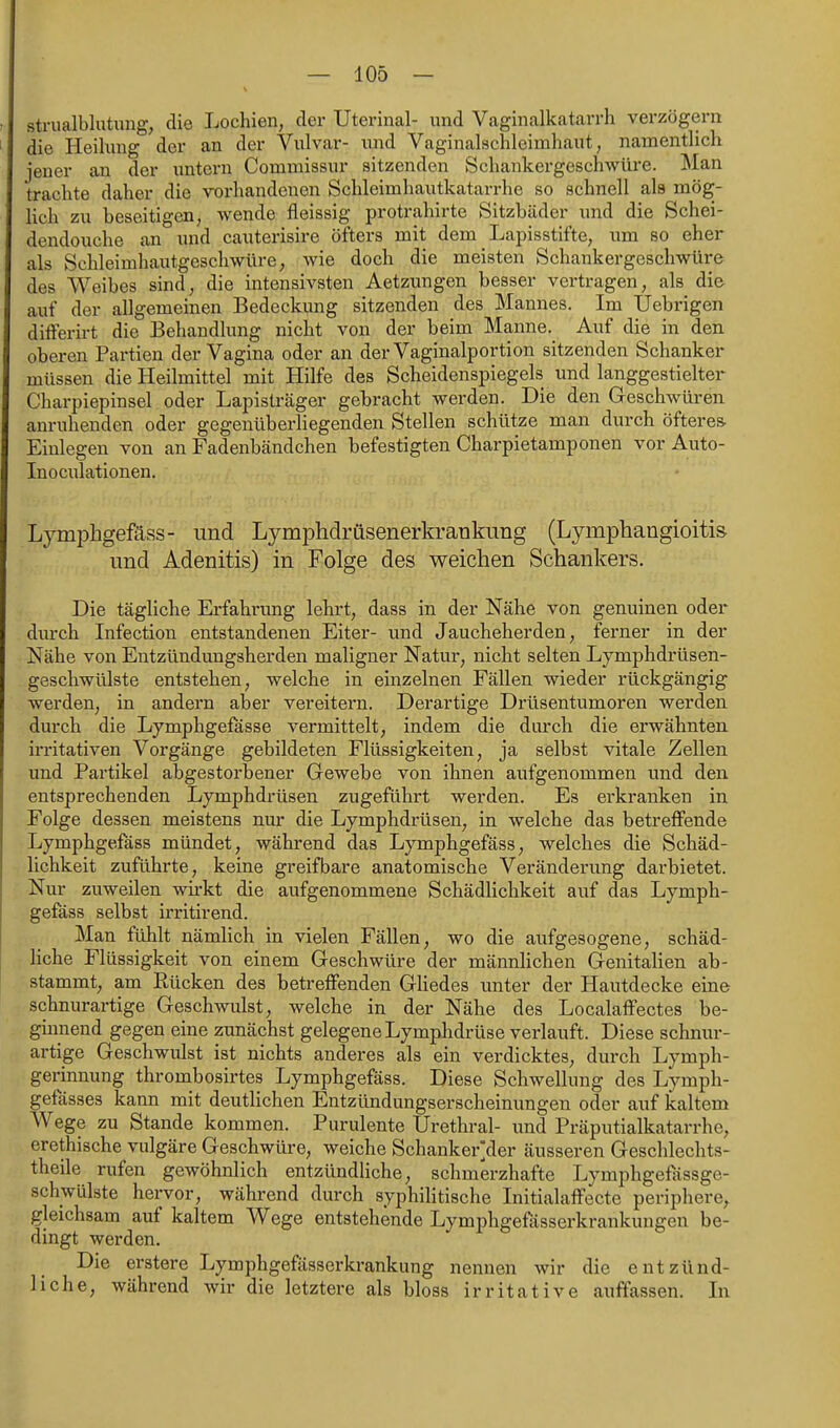 strualblutung, die Lochien, der Uterinal- und Vaginalkatarrh verzögern die Heilung der an der Vulvar- und Vaginalschleimhaut, namentlich jener an der untern Commissur sitzenden Schankergeschwüre. Man trachte daher die vorhandenen Schleimhautkatarrhe so schnell als mög- lich zu beseitigen, wende fleissig protrahirte Sitzbäder und die Schei- dendouche an und cauterisire öfters mit dem Lapisstifte, um so eher als Schleimhautgeschwüre, wie doch die meisten Schankergeschwüre des Weibes sind, die intensivsten Aetzungen besser vertragen, als die auf der allgemeinen Bedeckung sitzenden des Mannes. Im Uebrigen differirt die Behandlung nicht von der beim Manne. Auf die in den oberen Partien der Vagina oder an der Vaginalportion sitzenden Schanker müssen die Heilmittel mit Hilfe des Scheidenspiegels und langgestielter Charpiepinsel oder Lapislräger gebracht werden. Die den Geschwüren anruhenden oder gegenüberliegenden Stellen schütze man durch öfteres. Einlegen von an Fadenbändchen befestigten Charpietamponen vor Auto- Inoculationen, Lymphgefäss- und Lymphdrüsenerkraukung (Lymphangioitis und Adenitis) in Folge des weichen Schankers. Die tägliche Erfahrung lehrt, dass in der Nähe von genuinen oder durch Infection entstandenen Eiter- und Jaucheherden, ferner in der Nähe von Entzündungsherden maligner Natur, nicht selten Lymphdrüsen- geschwülste entstehen, welche in einzelnen Fällen wieder rückgängig werden, in andern aber vereitern. Derartige Drüsentumoren werden durch die Lymphgefässe vermittelt, indem die durch die erwähnten irritativen Vorgänge gebildeten Flüssigkeiten, ja selbst vitale Zellen und Partikel abgestorbener Gewebe von ihnen aufgenommen und den entsprechenden Lymphdrüsen zugeführt werden. Es erkranken in Folge dessen meistens nur die Lymphdrüsen, in welche das betreffende Lymphgefäss mündet, während das Lymphgefäss, welches die Schäd- lichkeit zuführte, keine greifbare anatomische Veränderung darbietet. Nur zuweilen wii-kt die aufgenommene Schädlichkeit auf das Lymph- gefäss selbst irritirend. Man fühlt nämlich in vielen Fällen, wo die aufgesogene, schäd- liche Flüssigkeit von einem Geschwüre der männlichen Genitalien ab- stammt, am Rücken des betreffenden Gliedes unter der Hautdecke eine schnurartige Geschwulst, welche in der Nähe des Localaffectes be- ginnend gegen eine zunächst gelegene Lymphdrüse verlauft. Diese schnur- artige Geschwulst ist nichts anderes als ein verdicktes, durch Lymph- gerinnung thrombosirtes Lymphgefäss. Diese Schwellung des Lymph- gefässes kann mit deutlichen Entzündungserscheinungen oder auf kaltem Wege zu Stande kommen. Purulente Urethral- und Präputialkatarrhe, erethische vulgäre Geschwüre, weiche Schanker]der äusseren Geschlechts- theile rufen gewöhnlich entzündliche, schmerzhafte Lymphgefässge- schwülste hervor, während durch syphilitische Initialaffecte periphere^ gleichsam auf kaltem Wege entstehende Lymphgeüisserkrankungen be- dingt werden. Die erstere Lymphgefässerkrankung nennen wir die entzünd- liche, während wir die letztere als bloss irritative auffassen. In