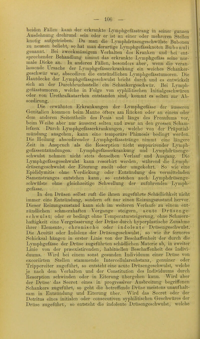 beiden Fällen kaim der erkrankte Lympligefässtrang in seiner ganzen Ausdehnung drehrund sein oder er ist an einer oder mehreren «teilen knotig aufgetrieben. Da man die Lymphdrüsengeschwiilste Bubonen zu nemien beliebt, so hat man derartige Lymphgefässknoten Bubonuli genannt. Bei zweckmässigem Verhalten des Kranken und bei ent- sprechender Behandlung nimmt das erkrankte Lymphgefass seine nor- male Dicke an. In anderen Fällen, besonders aber, wenn die veran- lassende Ursache der Lymphgefässerkrankung ein weiches Schanker- geschwür war, abscediren die entzündlichen Lymphgefässtumoren. Die Hautdecke der Lymphgefässgeschwulst bricht durch und es entwickelt sich an der Durchbruchsstelle ein Schankergeschwür. Bei Lymph- gefässtumoren, welche in Folge von syphilitischen Initialgeschwüren oder von Urethralkatarrhen entstanden sind, kommt es selten zur Ab- scedirung. Die erwähnten Ei'krankungen der Lymphgefösse der äusseren ■Genitalien kommen beim Manne öfters am Rücken oder an einem oder dem anderen Seitentheile des Penis und längs des Frenulums vor, beim Weibe aber nur äusserst selten und zwar an den grossen Scham- lefzen. Durch Lymphgefässerkrankungen, welche von der Präputial- mündung ausgehen, kann eine temporäre Phimosis bedingt werden. Die Heilung abscedirender Lymphgefasssti'änge nimmt eine längere Zeit in Anspruch als die Resorption nicht suppurirender Lymph- gefässentzündungen. Lymphgefässerkrankung und Lymphdi'üsenge- schwulst nehmen nicht stets denselben Verlauf und Ausgang. Die Lymphgefässgeschwulst kann resorbirt werden, während die Lymph- drüsengeschwulst der Eitex'ung zueilt oder umgekehrt. So wie eine Epididymitis ohne Verdickung oder Entzündung des vermittelnden Samenstranges entstehen kaim, so entstehen auch Lymphdrüsenge- schwülste oluie gleichzeitige Schwellung der zuführenden Lymph- gefässe. In den Drüsen selbst ruft die ihnen zugeführte Schädlichkeit nicht immer eine Entzündung, sondern oft nur einen Reizungszustand hervor. Dieser Reizungszustand kann sich im weiteren Verlaufe zu einem ent- zündlichen schmerzhaften Vorgange steigern, acute Drüsenge- schwulst; oder er bedingt ohne Temperatursteigerung, ohne Schmerz- haftigkeit eine Vergrösserung der Drüse durch hyperplastische Zunahme ihrer Elemente, chronische oder indolente Drüsengesch-milst. Die Acuität oder Indolenz der Drüsengeschwulst, so ^vie ihr ferneres Schicksal hängen in erster Linie von der Beschaffenheit der durch die Lymphgefässe der Drüse zugeführten schädlichen Materie ab, in zweiter Linie von der pi'asexistirenden, habituellen Beschaffenheit des Indivi- duums. Wird bei einem sonst gesunden Individuum einer Drüse von excoriirten Stellen stammende Intercellularsubstanz, genuiner oder Trippereiter zugeführt, so entsteht eine acute Drüsengeschwulst, welche je nach dem Verhalten und der Constitution des Individuums durch Resorption schwinden oder in Eiterung übergehen kann. Wird aber der Drüse' das Secret eines in progressiver Ausbreitung begriffenen Schankers zugeführt, so geht die betreffende Drüse meistens unaufhalt- sam in Entzündung und Eiterung über. Wird das Secret oder der Detritus eines initialen oder consecutiven syphilitischen Geschwüres der Drüse zugeführt, so entsteht die indolente Drüsengeschwulst, welche