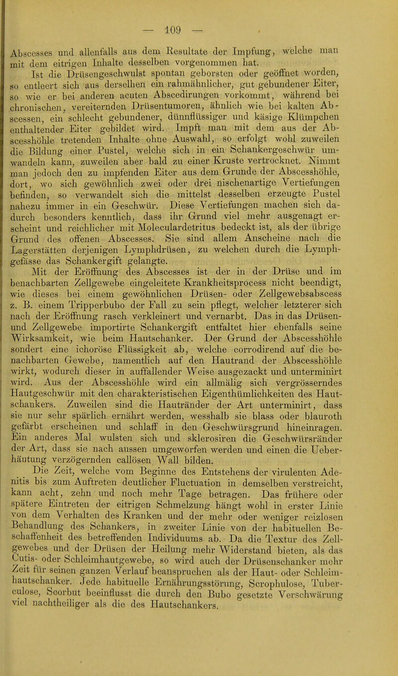 Abscesses und allenfalls aus dem Resultate der Impfung, welche man mit dem eiti'igen Inhalte desselben vorgenommen hat. Ist die Drüsengeschwulst spontan geborsten oder geöffnet worden, so entleert sich aus derselben em rahmähnlicher, gut gebundener Eiter, so wie er bei anderen acuten Abscedirungen vorkommt, während bei chronischen, vereiternden Drüsentumoren, ähnlich wie bei kalten Ab- scessen, ein schlecht gebundener, dünnflüssiger und käsige Klümpchen enthaltender Eiter gebildet wird. Impft man mit dem aus der Ab- scesshölüe tretenden Inhalte ohne Auswalil, so erfolgt wohl zuweilen die Bildung einer Pustel, welche sich in ein Schankergeschwür um- wandeln kann, zuweilen aber bald zu einer Kruste vertrocknet. Nimmt man jedoch den zu impfenden Eiter aus dem Grunde der Abscesshöhle, dort, wo sich gewöhnHch zwei oder drei nischenartige Vertiefungen befinden, so verwandelt sich die mittelst desselben erzeugte Pustel nahezu immer in ein Geschwür. Diese Vertiefungen machen sich da- durch besonders kennthch, dass ihr Grimd viel mehr ausgenagt er- scheint und reichlicher mit Moleculardetritus bedeckt ist, als der übrige Grund des offenen Abscesses. Sie sind allem Anscheine nach die Lagerstätten derjenigen Lymphdrüsen, zu welchen durch die Lymph- gefasse das Schankergift gelangte. Mit der Eröffnung des Abscesses ist der in der Drüse und im benachbarten Zellgewebe eingeleitete Krankheitsprocess nicht beendigt, wie dieses bei einem gewöhnlichen Drüsen- oder Zellgewebsabscess z. B. einem Tripperbubo der Fall zu sein pflegt, welcher letzterer sich nach der Eröffnung rasch verkleinert und vernarbt. Das in das Drüsen- und Zellgewebe importirte Schankergift entfaltet hier ebenfalls seine Wirksamkeit, wie beim Hautschanker. Der Grund der Abscesshöhle sondert eine ichoröse Flüssigkeit ab, welche corrodirend auf die be- nachbarten Gewebe, namentlich auf den Hautrand der Abscesshöhle wirkt, wodurch dieser in auffallender Weise ausgezackt imd unterminirt wird. Aus der Abscesshöhle wird ein allmälig sich vergrösserndes Hautgeschwür mit den charakteristischen Eigenthümlichkeiten des Haut- schankers. Zuweilen sind die Hautränder der Art unterminirt, dass sie nur sehr spärlich ernährt werden, wesshalb sie blass oder blaurotli gefärbt erscheinen und schlaff in den Geschwürsgrund hineinragen. Ein anderes Mal wulsten sich und sklerosiren die Geschwürsränder der Art, dass sie nach aussen umgeworfen werden und einen die Ueber- häutung verzögernden callösen Wall bilden. Die Zeit, welche vom Beginne des Entstehens der virulenten Ade- nitis bis zum Auftreten deutlicher Fluctuation in demselben verstreicht, kann acht, zehn und noch mehr Tage betragen. Das frühere oder spätere Eintreten der eitrigen Schmelzung hängt wohl in erster Linie von dem Verhalten des Kranken und der mehr oder weniger reizlosen Behandlung des Schankers, in zweiter Linie von der habituellen Be- schaffenheit des betreffenden Individuums ab. Da die Textur des Zell- gewebes und der Drüsen der Heilung mehr Widerstand bieten, als das Cutis- oder Schleimhautgewebe, so wird auch der Drüsenschanker mehr Zeit für seinen ganzen Verlauf beanspruchen als der Haut- oder Schleim- hautschanker. Jede habituelle Ernährungsstörung, Scrophulose, Tuber- culose, Scorbut beeinflusst die durch den Bubo gesetzte Verschwärung viel nachtheiliger als die des liautschankers.