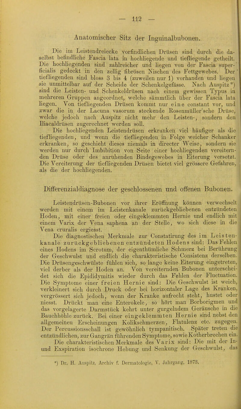 I Anatomischer Sitz der Inguinalbubonen. Die im Leistendreiecke vorfindlichen Drüsen sind durch die da- selbst befindliche Fascia lata in hochliegende und tiefliegende getheilt. Die hochliegenden sind zahlreicher und liegen von der Fascia super- ficialis gedeckt in den zellig fibrösen Nischen des Fettgewebes. Der ' tiefliegenden sind bloss 3 bis 4 (zuweilen nur 1) vorhanden und liegen sie unmittelbar auf der Scheide der Schenkelgefässe. Nach Auspitz'*) sind die Leisten- und Schenkeldrüsen nach einem gewissen Typus in mehreren Gruppen angeordnet, welche sämmtlich über der Fascia lata liegen. Von tiefliegenden Drüsen kommt nur eine constant voi, und zwar die in der Lacuna vasorum steckende RosenmüUer'sche Drüse, welche jedoch nach Auspitz nicht mehr den Leisten-, sondern den Iliacaldrüsen zugerechnet werden soll. Die hochliegenden Leistendrüsen erkranken viel häufiger als die tiefliegenden, und wenn die tiefliegenden in Folge weicher Schanker erki-anken, so geschieht dieses niemals in directer Weise, sondern sie werden nur durch Imbibition von Seite einer hochliegenden vereitern- den Drüse oder des anruhenden Bindegewebes in Eiterimg versetzt. Die Vei*eiterung der tiefliegenden Drüsen bietet viel grössere Gefahren, als die der hochliegenden. Diflferenzialcliagnose der geschlossenen und offenen Bubonen. Leistendrüsen-Bubonen vor ihrer Eröffnung können verwechselt werden mit einem im Leistenkanale zurückgebliebenen entzündeten Hoden, mit einer freien oder eingeklemmten Hei-nie und endlich mit einem Varix der Vena saphena an der Stelle, wo sich diese in die Vena cruralis ergiesst. Die diagnostischen Merkmale zur Constatirung des im Leisten- kanale zurückgebliebenen entzündeten Hodens sind: Das Fehleu eines Hodens im Scrotum, der eigenthümhche Schmerz bei Berührung der Geschwulst und endlich die charakteristische Consistenz derselben. Die Drüsengeschwülste fühlen sich, so lange keine Eiterung eingetreten, viel derber als der Hoden an. Von vereiternden Bubonen unterschei- det sich die Epididymitis wieder durch das Fehlen der Fluctuation. Die Symptome einer freien Hernie sind: Die Geschwulst ist weich, verkleinert sich durch Druck oder bei horizontaler Lage des Kranken, vergrössert sich jedoch, wenn der Kranke aufrecht steht, hustet oder niesst. Drückt man eine Enterokele, so hört man Borborigmen und das vorgelagerte Darmstück kehrt unter gurgelndem Geräusche in die Bauchhöhle zui'ück. Bei einer eingeklemmten Hernie sind nebst den allgemeinen Erscheinungen Kolikschmerzen, Flatulenz etc. zugegen. Der Percussionsschall ist gewöhnlich tympauitisch. Später treten die •entzündlichen, zur Gangrän ftlhrenden Symptome, sowie Kotherbrechen ein. Die charakteristischen Merkmale des Varix sind: Die mit der In- und Exspiration isochrone Hebung und Senkung der Geschwulst, das