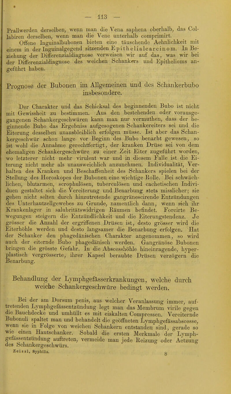 Pralhverdeii derselben, wenn man die Vena saphena oberhalb; das Col- labiren derselben, wenn man die Veno unterhalb comprimirt. Offene Inguinalbuboneu bieten eine täuschende Aehnlichkeit mit einem in der Inguinalgegend sitzenden Epithelialcarcinom. In Be- ziehung der Differenzialdiagnose verweisen wir auf das, was wir bei der Differenzialdiagnose des weichen !Schanlcea-s und Epithelioms an- geführt haben. Prognose der Biibonen iin Allgemeinen und des Schankerbubo insbesondere. Der Charakter und das Schicksal des beginnenden Bubo ist nicht mit Gewissheit zu bestimmen. Aus den bestehenden oder vorausge- gangenen Schankergeschwüren kann man nur vermuthen, dass der be- ginnende Bubo das Ergebniss aufgesogenen Schankereiters sei und die Eiterung desselben unausbleiblich erfolgen müsse. Ist aber das Schan- kergeschwüi- schon lange vor Beginn des Bubo benarbt gewesen, so ist wohl die Annahme gerechtfertigt, der kranken Drüse sei von dem ehemaligen Schankergeschwüre zu einer Zeit Eiter zugeführt worden, wo letzterer nicht mehr virulent war und in diesem Falle ist die Ei- terung nicht mehr als unausweichhch anzunehmen. Individualität, Ver- halten des Kranken und Beschaffenheit des Schankers spielen bei der Stellimg des Horoskopes der Bubonen eine wichtige EoUe. Bei schwäch- lichen, blutarmen, scrophulösen, tuberculösen und cachetischen Indivi- duen gestaltet sich die Vereiterung und Benarbung stets misslicher; sie gehen nicht selten durch hinzutretende gangränescirende Entzündungen des Unterhautzellgewebes zu Grunde, namentlich dann, wenn sich ihr Krankenlager in salubritätswidrigen Eäumen befindet. Forcirte Be- wegungen steigex-n die Entzündlichkeit und die Eiterungstendenz. Je grösser die Anzahl der ergriffenen Drüsen ist, desto grösser wird die Eiterhöhle werden und desto langsamer die Benarbung erfolgen. 'Hat der Schanker den phagedänischen Charakter angenommen, so wird auch der eiternde Bubo phagedänisch werden. Gangränöse Bubonen bringen die grösste Gefahr. In die Abscesshöhle hineinragende, hyper- plastisch vergrösserte, ihrer Kapsel beraubte Drüsen verzögern die Benarbung. Behandlung der Lymphgefässerkrankungen, welche durch weiche Schankergeschwüre bedingt werden. Bei der am Dorsum penis, aus welcher Veranlassung immer, auf- tretenden Lymphgefässentzündung legt man das Membrum virile gegen die Bauchdecke und umhüllt es mit eiskalten Compressen. Vereiternde Bubonuh spaltet man und behandelt die geöffneten Lymphgefässabscesse, wenn sie in Folge von weichen Schankern entstanden sind, gerade so wie einen Hautschanker. Sobald die ersten Merkmale der Lvmph- gefässentzündung auftreten, vermeide man jede Heizung oder Aetzung des Schankergeschwürs. Zeissl, Syphilis. o