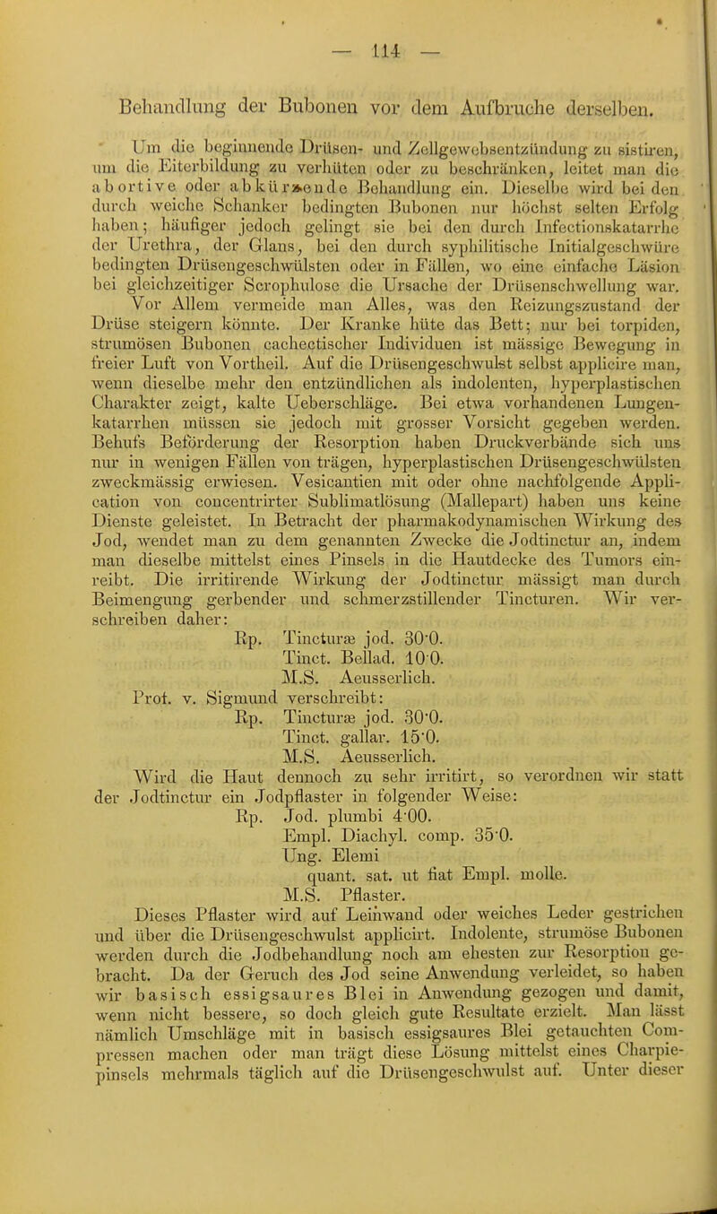 « — 114 — Behandlung der Bubonen vor dem Aufbruche derselben. Um clio beginnende Drüsen- und Zellgewcbsentzllndung zu ßistii-en, nm die Eiterbildung zu verliiiten oder zu bcHchränken, leitet man die abortive oder abkiir»eudc Behandlung ein. Dieselbe wird beiden durch weiche Schanker bedingten Bubonen nur höchst selten Erfolg haben; häufiger jedoch gelingt sie bei den durch Infectionskatarrhe der Urethra, der Glans, bei den durch syphiHtische Initialgeschwüre bedingten Drüsengeschwülsten oder in Fällen, wo eine einfache Läsion bei gleichzeitiger Scrophulose die Ursache der Drüsenschwellung war. Vor Allem vermeide man Alles, was den Reizungszustand der Drüse steigern könnte. Der Kranke hüte das Bett; nur bei torpiden, Strumösen Bubonen cachectischer Individuen ist massige Bewegimg in freier Luft von Vortheil. Auf die Drüsengeschwulst selbst applicire man, wenn dieselbe mehr den entzündlichen als indolenten, hyperplastischen Charakter zeigt, kalte Ueberschläge. Bei etwa vorhandenen Luugen- katarrhen müssen sie jedoch mit grosser Vorsicht gegeben werden. Behufs Beförderung der Resorption haben Druckverbände sich uns nur in wenigen Fällen von trägen, hyperplastischen Drüsengeschwülsten zweckmässig erwiesen. Vesicantien mit oder ohne nachfolgende Appli- cation von concentrirter Sublimatlösung (Mallepart) haben uns keine Dienste geleistet. In Betracht der pharmakodynamischen Wirkung des Jod, wendet man zu dem genannten Zwecke die Jodtinctur an, indem man dieselbe mittelst eines Pinsels in die Hautdecke des Tumors ein- reibt. Die irritirende Wirkung der Jodtinctur mässigt man durch Beimengung gerbender und schmerzstillender Tincturen. Wir ver- schreiben daher: Rp. Tincturaä jod. 30'0. Tinct. BeUad. 10 0. M.S. Aeusserlich. Prot. v. Sigmmid verschreibt: Rp. Tincturaä jod. 30'0. Tinct. gallar. lö'O. M.S. Aeusserhch. Wird die Haut dennoch zu sehr irritirt, so verordnen wir statt der Jodtinctur ein Jodpflaster in folgender Weise: Rp. Jod. plumbi 4-00. Empl. Diachyl. comp. 350. Ung. Elemi quant. sat. ut fiat Empl. molle. M.S. Pflaster. Dieses Pflaster wird auf Leihwand oder weiches Leder gesti-ichen und über die Drüsengeschwulst applicirt. Indolente, strumöse Bubonen werden durch die Jodbehandlung noch am ehesten zur Resorption ge- bracht. Da der Geruch des Jod seine Amvendung verleidet, so haben wir basisch essigsaures Blei in Anwendung gezogen und damit, wenn nicht bessere, so doch gleich gute Resultate erzielt. Man lässt nämlich Umschläge mit in basisch essigsaures Blei getauchten Com- pressen machen oder man trägt diese Lösung mittelst eines Charpie- pinsels mehrmals täglich auf die Drüsengeschwulst auf. Unter dieser