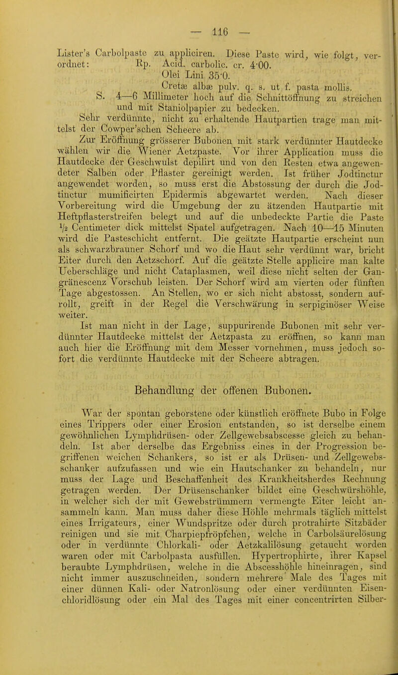 Liäter's Carbolpaste zu appliciren. Diese Paste wird, wie folgt, ver- ordnet: Kp. Acid. carbolic. er. -i'OO. Olei Lini 35-0. Cretai alba? pulv. q. s. ut f. pasta moUis. S. 4—G Millimeter hoch auf die SchnittöfFnung zu streichen und mit Staniolpapier zu bedecken. Sehr verdünnte, nicht zu erhaltende Hautpartieu trage man mit- telst der Cowper'schen Scheere ab. Zur Eröffnung grösserer Bubouen mit stark verdünnter Hautdecke wählen wir die Wiener Aetzpaste. Vor ihrer Application muss die Hautdecke der Geschwulst depilirt und von den Resten etwa angewen- deter Salben oder Pflaster gereinigt werden. Ist früher Jodtinctur angewendet worden, so muss erst die Abstossung der durch die Jod- tinctur mumificirten EjDidermis abgewartet werden. Nach dieser Vorbereitung wird die Umgebung der zu ätzenden Hautpartie mit Heftpflasterstreifen belegt und auf die unbedeckte Partie die Paste V2 Centimeter dick mittelst Spatel aufgetragen. Nach 10—15 Minuten wird die Pasteschicht entfernt. Die geätzte Hautpartie erscheint nmi als schwarzbrauner Schorf und wo die Haut sehr verdünnt war, bricht Eiter durch den Aetzschorf. Auf die geätzte Stelle applicire man kalte Ueberschläge und nicht Cataplasmen, weil diese nicht selten der Gan- gränescenz Vorschub leisten. Der Schorf wii'd am vierten oder fünften Tage abgestossen. An Stellen, wo er sich nicht abstosst, sondern auf- rollt, greift in der Regel die Verschwärung in serpiginöser Weise weiter. Ist man nicht in der Lage, suppurirende Bubonen mit sehr ver- dünnter Hautdecke mittelst der Aetzpasta zu eröffnen, so kann man auch hier die Eröffnung mit dem Messer vornehmen, muss jedoch so- fort die verdünnte Hautdecke mit der Scheere abtragen. Behandlung der offenen Bubonen. War der spontan geborstene oder künstlich eröffnete Bubo in Folge eines Trippers oder einer Erosion entstanden, so ist derselbe einem gewöhnlichen Lymphdrüsen- oder Zellgewebsabscesse gleich zu behan- deln. Ist aber derselbe das Ergebniss eines in der Progression be- griffenen weichen Schankers, so ist er als Drüsen- imd Zellgewebs- schanker aufzufassen und wie ein Hautschanker zu behandeln, nur muss der Lage imd Beschaffenheit des Krankheitsherdes Rechnung getragen wei'den. Der Drüsenschanker bildet eine Geschwüi-shöhle, in welcher sich der mit Gewebstrümmern vermengte Eiter leicht an- sammeln kann. Man muss daher diese Höhle mehrmals täglich mittelst eines Irrigateurs, einer Wundspritze oder durch protrahirte Sitzbäder reinigen und sie mit Charpiepfröpfchen, welche in Carbolsäurelösung oder in verdünnte Chlorkali- oder Aetzkalilösung getaucht worden waren oder mit Carbolpasta ausfüllen. Hypertrophirte, ihrer Kapsel beraubte Lymphdrüsen, welche in die Abscesshöhle hineinragen, sind nicht immer auszuschneiden, sondern mehrere Male des Tages mit einer dünnen Kali- oder Natronlösung oder einer verdünnten Eisen- chloridlösung oder ein Mal des Tages mit einer concentrirteu Silber-