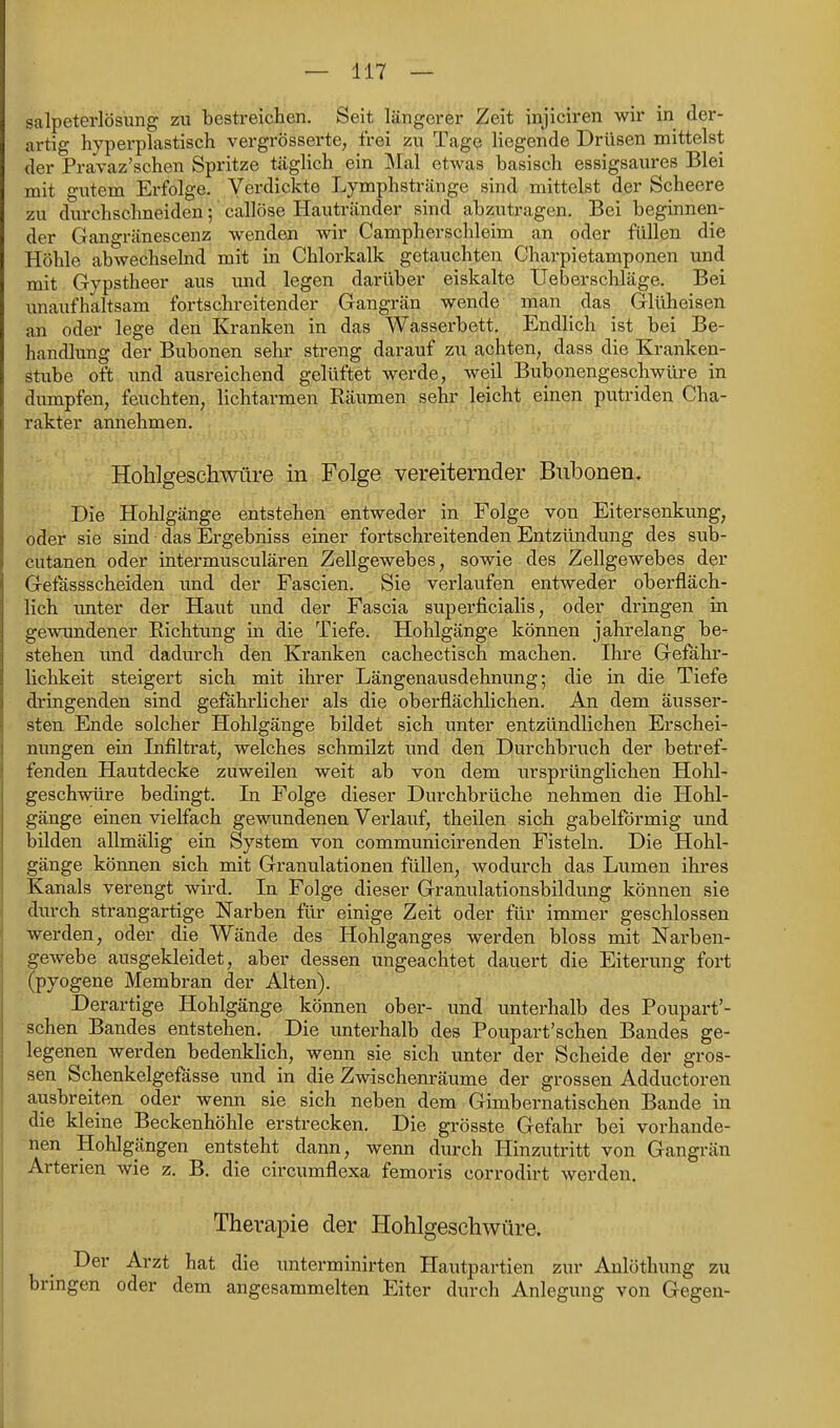 Salpeterlösung zu bestreichen. Seit längerer Zeit injiciren wir in der- artig hyperplastisch vergrÖsserte, frei zu Tage liegende Drüsen mittelst der Pravaz'schen Spritze täglich ein Mal etwas basisch essigsaures Blei mit gutem Erfolge. Verdickte Lymphstränge sind mittelst der Scheere zu durchschneiden; callöse Hautränder sind abzutragen. Bei beginnen- der Gangränescenz wenden wir Campherschleim an oder füllen die Höhle abwechselnd mit in Chlorkalk getauchten Charpietamponen und mit Gypstheer aus und legen darüber eiskalte Ueberschläge. Bei unaufhaltsam fortschreitender Gangrän wende man das Glüheisen an oder lege den Kranken in das Wasserbett. Endlich ist bei Be- handlung der Bubonen sehr streng darauf zu achten, dass die Kranken- stube oft imd ausreichend gelüftet werde, weil Bubonengeschwüre in dumpfen, feuchten, lichtarmen Räumen sehr leicht einen putriden Cha- rakter annehmen. Hohlgeschwüre in Folge vereiternder Bnbonen. Die Hohlgänge entstehen entweder in Folge von Eitersenkung, oder sie sind • das Ergebniss einer fortschreitenden Entzündung des sub- cutanen oder intermusculären Zellgewebes, sowie des Zellgewebes der Gefässscheiden und der Fascien. Sie verlaufen entweder oberfläch- lich imter der Haut und der Fascia superficialis, oder dringen in gewundener Richtung in die Tiefe. Hohlgänge können jahrelang be- stehen und dadurch den Kranken cachectisch machen. Ihre Gefähr- lichkeit steigert sich mit ihrer Längenausdehnung; die in die Tiefe dringenden sind gefahrlicher als die oberflächlichen. An dem äusser- sten Ende solcher Hohlgänge bildet sich unter entzündlichen Erschei- nungen ein Lifiltrat, welches schmilzt und den Durchbruch der betref- fenden Hautdecke zuweilen weit ab von dem ursprünglichen Hohl- geschwüre bedingt. In Folge dieser Durchbrüche nehmen die Hohl- gänge einen vielfach gewundenen Verlauf, theilen sich gabelförmig und bilden allmälig ein System von communicirenden Fisteln. Die Hohl- gänge können sich mit Granulationen füllen, wodurch das Lumen ihres Kanals verengt wird. In Folge dieser Granulationsbildung können sie durch strangartige Narben für einige Zeit oder für immer geschlossen werden, oder die Wände des Hohlganges werden bloss mit Narben- gewebe ausgekleidet, aber dessen ungeachtet dauert die Eiterung fort (pyogene Membran der Alten). Derartige Hohlgänge können ober- und unterhalb des Poupart'- schen Bandes entstehen. Die unterhalb des Poupart'schen Bandes ge- legenen werden bedenklich, wenn sie sich unter der Scheide der gros- sen Schenkelgefässe und in die Zwischenräume der grossen Adductoren ausbreiten oder wenn sie sich neben dem Gimbernatischen Bande in die kleine Beckenhöhle erstrecken. Die grösste Gefahr bei vorhande- nen Hohlgängen entsteht dann, wenn durch Hinzutritt von Gangrän Arterien wie z. B. die circumflexa femoris corrodirt werden. Therapie der Hohlgeschwüre. Der Arzt hat die unterminirten Hautpartien zur Anlöthung zu bringen oder dem angesammelten Eiter durch Anlegung von Gegen-