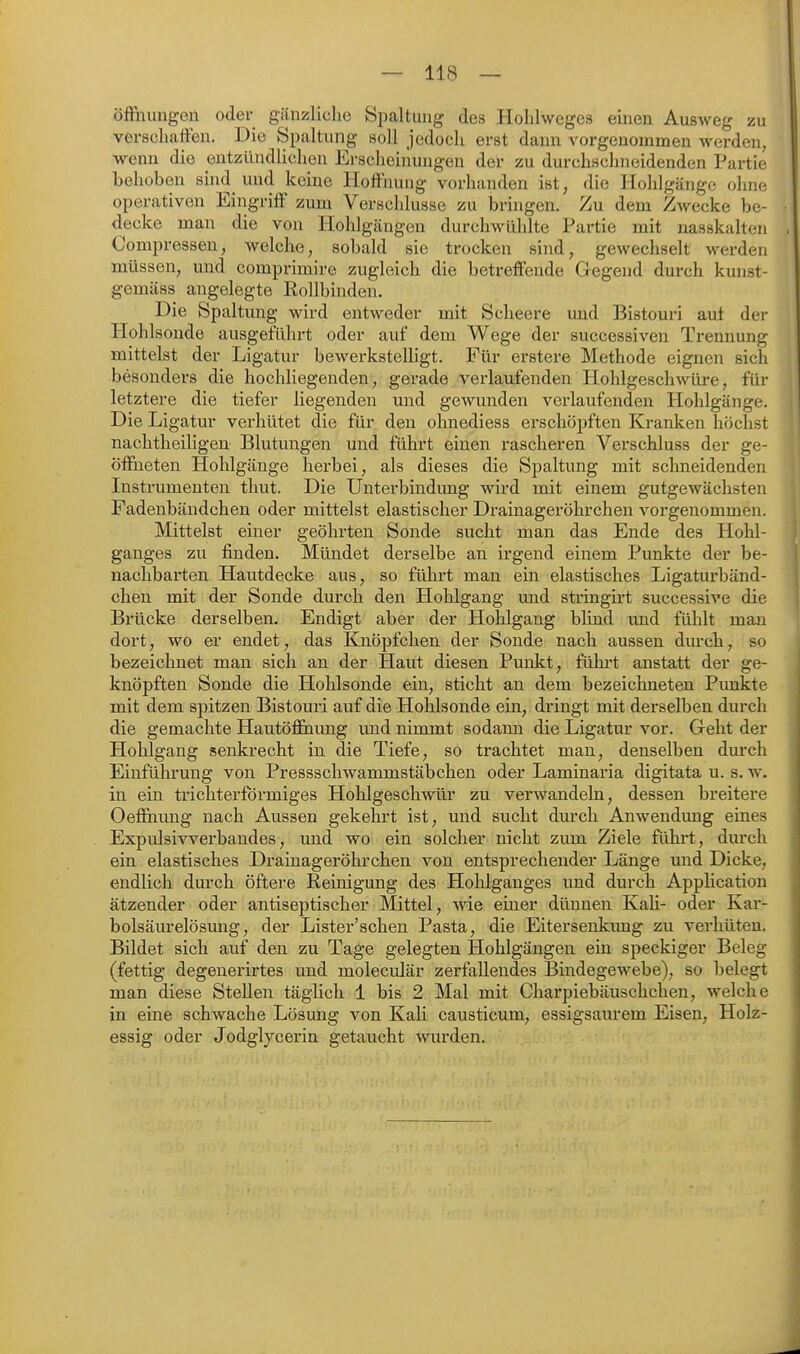 Öffnungen oder gänzliche Spaltung des Hohlweges einen Ausweg zu verschaffen. Die Spaltung soll jedoch erst dann vorgenommen werden, wenn die entzündlichen Erscheinungen der zu durchschneidenden Partie behoben sind und keine Hoffnung vorhanden ist, die Hohlgänge ohne; operativen Eingriff zum Verschlusse zu bringen. Zu dem Zwecke be- decke man die von Hohlgäugen durchwühlte Partie mit nasskalten Compressen, welche, sobald sie trocken sind, gewechselt werden müssen, und comprimire zugleich die betreffende Gegend durch kunst- gemäss angelegte Rollbinden. Die Spaltung wird entweder mit Sclieere und Bistouri aut der Hohlsonde ausgeführt oder auf dem Wege der successiven Trennung mittelst der Ligatur bewerkstelligt. Für erstere Methode eignen sich besonders die hochliegenden, gerade verlaufenden Hohlgeschwüre, für letztere die tiefer liegenden und gewunden verlaufenden Hohlgänge. Die Ligatur vei'hütet die für den ohnediess erschö2)ften Kranken höchst nachtheiligen Blutungen und führt einen rascheren Verschluss der ge- öffneten Hohlgänge herbei, als dieses die Spaltung mit schneidenden Instrumenten thut. Die Unterbindung wird mit einem gutgewächsten Fadenbändchen oder mittelst elastischer Drainageröhrchen vorgenommen. Mittelst einer geöhrten Sonde sucht man das Ende des Hohl- ganges zu finden. Mündet derselbe an irgend einem Punkte der be- nachbarten Hautdecke aus, so führt man ein elastisches Ligaturbänd- chen mit der Sonde durch den Hohlgang und sti-ingirt successive die Brücke derselben. Endigt aber der Hohlgang blind und fühlt mau dort, wo er endet, das Knöpfchen der Sonde nach aussen durch, so bezeichnet man sich an der Haut diesen Punkt, führt anstatt der ge- knöpften Sonde die Hohlsonde ein, sticht an dem bezeichneten Punkte mit dem spitzen Bistouri auf die Hohlsonde ein, dringt mit derselben durch die gemachte Hautööhung und nimmt sodann die Ligatur vor. Geht der Hohlgang senkrecht in die Tiefe, so trachtet man, denselben durch Einführung von Pressschwammstäbchen oder Laminaria digitata u. s. w. in ein trichterförmiges Hohlgeschwüi* zu verwandeln, dessen breitere Oeffnung nach Aussen gekehrt ist, und sucht durch Anwendung eines Expulsivverbandes, und wo ein solcher nicht zum Ziele führt, durch ein elastisches Drainageröhrchen von entsprechender Länge und Dicke, endlich durch öftere Reinigung des Hohlganges und durch Appücation ätzender oder antiseptischer Mittel, wie einer dünnen Kali- oder Kar- bolsäurelösung, der Lister'schen Pasta, die Eitersenkimg zu verhüten. Bildet sich auf den zu Tage gelegten Hohlgängen ein speckiger Beleg (fettig degeuerirtes und moleculär zerfallendes Bindegewebe), so belegt man diese Stellen täglich 1 bis 2 Mal mit Charpiebäuschchen, welche in eine schwache Lösung von Kali causticum, essigsaurem Eisen, Holz- essig oder Jodglycerin getaucht wurden.