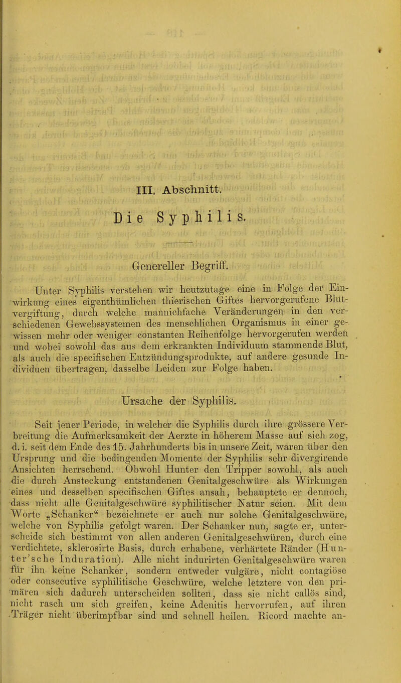 III. Abschnitt. Die Sypii'flis. Genereller Begriff. Unter Syphilis verstellen wir heutzutage eine in Folge der Ein- .'wirkung eines eigenthümhchen thierischen Giftes hervorgerufene Blut- vergiftung, durch welche mannichfache Veränderungen in den ver- schiedenen Gewebssystemen des menschhchen Organismus iii einer ge- 'vdssen mehr oder weniger constanten Reihenfolge hervorgerufen werden ■und wobei sowohl das aus dem erkrankten Individuum stammende Blut, als auch die specifischen Entzündungsprodukte, auf andere gesunde In- dividuen übertragen, dasselbe Leiden zur Folge haben. Ursache der Syphilis. Seit jener Periode, in welcher die Syphilis durch ihre grössere Ver- breitung die Aufmerksamkeit der Aerzte in höherem Masse auf sich zog, d. i. seit dem Ende des 15. Jahrhunderts bis in unsere Zeit, waren über den Ursprung und die bedingenden Momente der Syphilis sehr divergirende ■Ansichten herrschend. Obwohl Hunter den Tripper sowohl, als auch die durch Ansteckung entstandenen Genitalgeschwüre als Wirkungen eines und desselben specifischen Giftes ansah, behauptete er dennoch, dass nicht alle Genitalgeschwüre syphilitischer Natur seien. Mit dem Woi'te jiSchanker bezeichnete er auch nur solche Genitalgeschwüre, welche von SyphiHs gefolgt waren. Der Schanker nun, sagte er, unter- scheide sich bestimmt von allen anderen Genitalgeschwüren, durch eine verdichtete, sklerosirte Basis, durch erhabene, vei'härtete Ränder (H u n- t er's che Induration). Alle nicht indurirten Genitalgeschwüre waren für üm keine Schanker, sondern entweder vulgäre, nicht contagiöse oder consecutive syphilitische Geschwüre, welche letztere von den pri- 'mären sich dadurch untersclieiden sollten, dass sie nicht callös sind, nicht rasch um sich greifen, keine Adenitis hervorrufen, auf ihren .Träger nicht überimpf bar sind und schnell heilen. Ricord machte au-