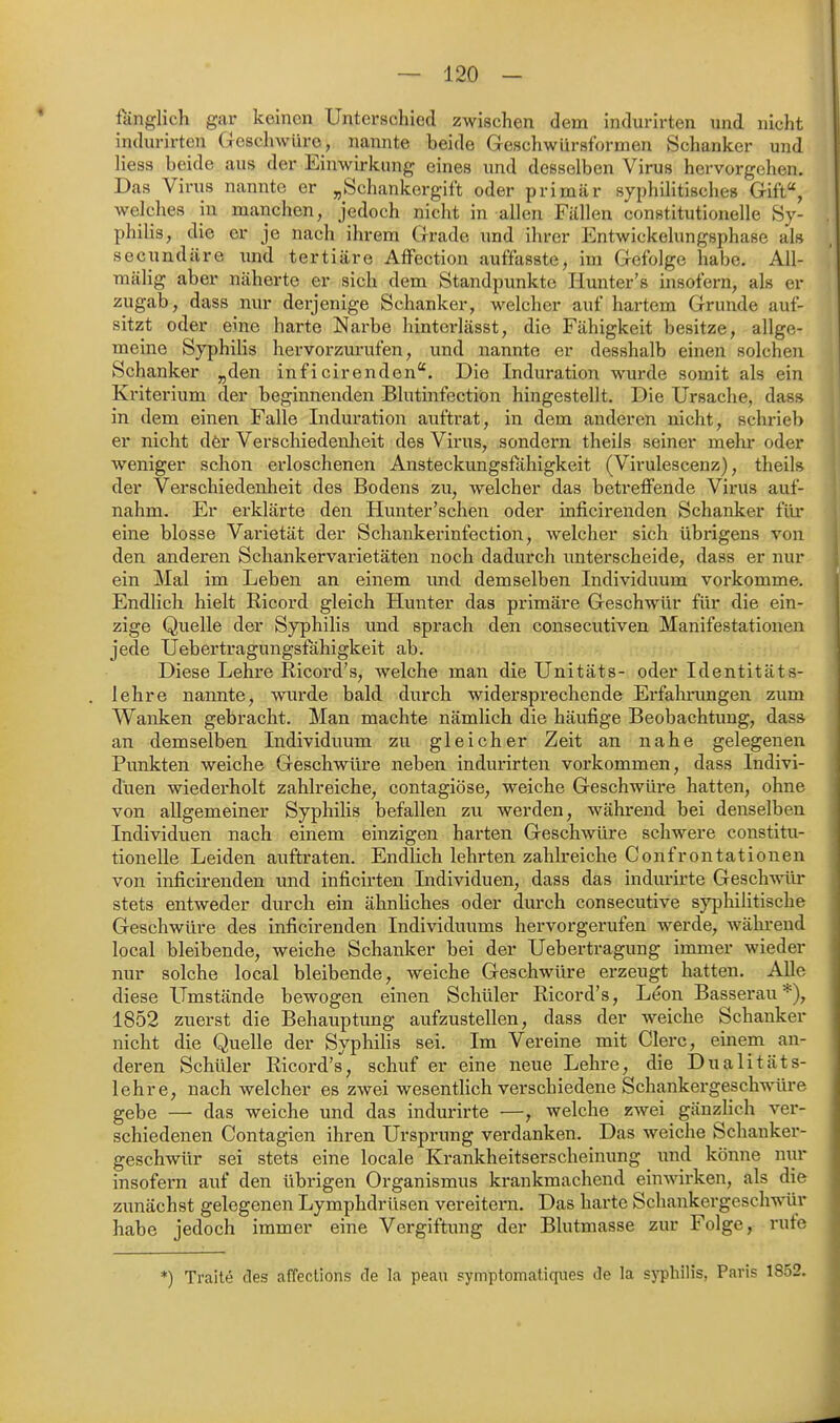 fänglich gar keinen Unterschied zwischen dem indurirten und nicht indurirten Gescliwüre, nannte beide Geschwürsformen Schanker und liess beide aus der Einwirkung eines und desselben Virus hervorgehen. Das Virus nannte er „Schankergift oder primär syphilitisches Gift, welches in manchen, jedoch nicht in allen Fällen constitutionelle Sy- philis, die er je nach ihrem Grade und ihrer Entwickelungsphase als secundäre xmd tertiäre Affection auffasste, im Gefolge habe. All- mälig aber näherte er sich dem Standpunkte Hunter's insofern, als er zugab, dass nur derjenige Schanker, welcher auf hartem Grunde auf- sitzt oder eine harte Narbe hinterlässt, die Fähigkeit besitze, allge- meine Syphilis hervorzurufen, und nannte er desshalb einen solchen Schanker „den inficirenden. Die Induration wurde somit als ein Kriterium der beginnenden Blutinfection hingestellt. Die Ursache, dass in dem einen Falle Indui-ation auftrat, in dem anderen nicht, schrieb er nicht dör Verschiedenheit des Virus, sondern theils seiner mehr oder weniger schon erloschenen Ansteckungsfähigkeit (Virulescenz), theils der Verschiedenheit des Bodens zu, welcher das betreffende Virus auf- nahm. Er erklärte den Hunter'schen oder inficirenden Schanker für eine blosse Varietät der Schankerinfection, welcher sich übrigens von den anderen Schankervarietäten noch dadurch unterscheide, dass er nur ein Mal im Leben an einem imd demselben Individuum vorkomme. Endlich hielt Ricord gleich Hunter das primäre Geschwür für die ein- zige Quelle der Syphilis und sprach den consecutiven Manifestationen jede Uebertragungsfähigkeit ab. Diese Lehre Ricord's, welche man die Unitäts- oder Identitäts- lehre nannte, wurde bald durch widersprechende Erfahnmgen zum Wanken gebracht. Man machte nämlich die häufige Beobachtung, dass an demselben Individuum zu gleicher Zeit an nahe gelegenen Punkten weiche Geschwüre neben indurirten vorkommen, dass Indivi- duen wiederholt zahlreiche, contagiöse, weiche Geschwüre hatten, ohne von allgemeiner Syphilis befallen zu werden, während bei denselben Individuen nach einem einzigen harten Geschwüre schwere constitu- tionelle Leiden auftraten. Endlich lehrten zahlreiche Confrontationen von inficirenden und inficirten Individuen, dass das indurirte Geschwür stets entweder durch ein ähnliches oder durch consecutive syphilitische Geschwüre des inficirenden Individuums hervorgerufen werde, während local bleibende, weiche Schanker bei der Uebertragung immer wieder nur solche local bleibende, weiche Geschwüre erzeugt hatten. Alle diese Umstände bewogen einen Schüler Ricord's, Leon Basserau'^), 1852 zuerst die Behauptung aufzustellen, dass der weiche Schanker nicht die Quelle der Syphihs sei. Im Vereine mit Giere, einem an- deren Schüler Ricord's, schuf er eine neue Lehre, die Dualitäts- lehre, nach welcher es zwei wesentlich verschiedene Schankergeschwiü-e gebe — das weiche und das indurirte —, welche zwei gänzlich ver- schiedenen Contagien ihren Ursprung verdanken. Das weiche Schanker- geschwür sei stets eine locale Krankheitserscheinung und könne mir insofern auf den übrigen Organismus krankmachend einwirken, als die zunächst gelegenen Lymphdrüsen vereitern. Das harte Schankergeschwür habe jedoch immer eine Vergiftung der Blutmasse zur Folge, rufe *) Traite des affections de la peau symptomaliques de la syphilis, Paris 1852.