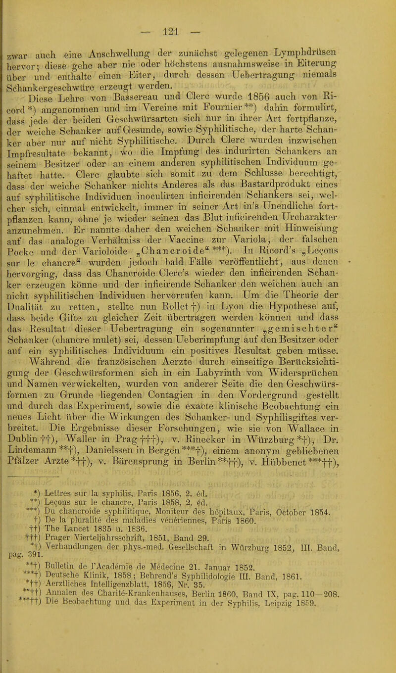 zwar auch eine Anschwellung der zunächst gelegenen Lymphdrüsen hervor* diese o-eho aber nie oder höchstens ausnahmsweise in Eiterung über und enthalte einen Eiter, durch dessen Uebertragung niemals Schankergeschwüre erzeugt werden. • • Diese Lehre von Bassereau und Clerc wurde 1856 auch von Ki- cord*) angenommen und im Vereine mit Fournier *=•■) dahin formulirt, dass jede der beiden Geschwürsarten sich nur in ihrer Art fortpflanze, der weiche Schanker auf Gesunde, sowie Syphilitische, der harte Schan- ker aber nur auf nicht Syphilitische. Durch Clerc wurden inzwischen Impfresultate bekannt, wo die Impfung des indurirten Schankers an seinem Besitzer oder an einem anderen syphilitischen Individuum ge- haftet hatte. Clerc glaubte sich somit zu dem Schlüsse berechtigt, dass der weiche Schanker nichts Anderes als das Bastardprodukt eines auf syphilitische Individuen inoculirten inficirenden Schaukers sei, wel- cher sich, einmal entwickelt, immer in seiner Art in's Unendliche fort- pflanzen kann, ohne je wieder seinen das Blut inficirenden Urcharakter anzunehmen. Er nannte daher den weichen Schanker mit Hinweisimg auf das analoge Verhältniss der Vaccine zur Variola, der falschen Pocke und der Varioloide ^Chancroide ***). In Eicord's „Levens sur le chancre wurden jedoch bald Fälle veröffentlicht, aus denen hervorging, dass das Chancroide Clerc's wieder den inficirenden Schan- ker erzeugen könne und der inficirende Schanker den weichen auch an nicht syphilitischen Individuen hervorrufen kann. Um die Theorie der Dualität zu retten, stellte nun Rollet f) in Lyon die Hypothese auf, dass beide Gifte zu gleicher Zeit übertragen werden können imd dass das Resultat dieser Uebertragimg ein sogenannter „gemischter'' Schanker (chancre mulet) sei, dessen Ueberimpfung auf den Besitzer oder auf ein syphihtisches Individuum ein positives Resultat geben müsse. Während die Iranzösischen Aerzte durch einseitige Berücksichti- gung der Geschwürsformen sich in ein Labyrinth von Widersprüchen und Namen verwickelten, wurden von anderer Seite die den Geschwürs- formen zu Grunde liegenden Contagien in den Vordergrund gestellt imd durch das Experiment, sowie die exacte klinische Beobachtung ein neues Licht über die Wirkungen des Schanker- und Syphilisgiftes ver- breitet. Die Ergebnisse dieser Forschungen, wie sie von Wallace in Dublin ff), Waller in Prag fff), v. Einecker in Würzburg *f), Dr. Lindemann **f), Danielssen in Bergen ***f), einem anonym gebliebenen Pfälzer Arzte *f f), v. Bärensprung in Berlin **f f), v. Hübbenet ***f f), *) Lettres sur la syphilis, Paris 1856, 2. ed. **) Le^ons sur le chancre, Paris 1858, 2. ed. ***) Du chancroide syphiHtiqiie, Moniteur des höpitaux, Paris, October 1854. t) De ia pluralite des maladies veneriennes, Paris 1860. tt) The Lancet 1835 u. 1836. ttt) Prager Vierteljahrsschrift, 1851, Band 29. *t) Verhandhingen der phys.-med. Gesellschaft in Würzhursr 1852, III. Band, pag. 391. ' **t) Bulletin de l'Academie de Medecine 21. Januar 1852. ***t) Deutsche KMnik, 1858; Behrend's Syphilidologie III. Band, 1861. *tt) Aerztliches Inteiligenzblatt, 1856, Nr. 85. **tt) Annalen des Gharite-Krankenhauses, Berlin 1860, Band IX, pag. 110—208. '*ttj Die Beobachtung und das Experiment in der Syphilis, Leipzig 18P9.