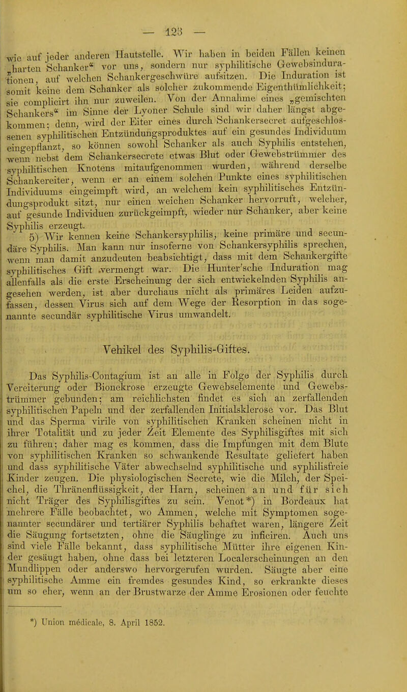 auf jeder anderen Hautstelle. Wir haben in beiden Fällen kernen harten Schanker vor uns, sondern nur syphilitische Gewebsindura- tionen, auf welchen Schankergeschwüre aufsitzen. Die Induration ist somit keine dem Schanker als solcher zukommende Eigenthümlichkeit; sie complicirt ihn nur zuweilen. Von der Annahme eines „gemischten Schankers im Sinne der Lyoner Schule sind wir daher längst abge- kommen- denn, wird der Eiter eines durch Schankersecret aufgeschlos- senen syphilitischen Entzündungsproduktes auf ein gesundes Individuum eingepflanzt, so können sowohl Schanker als auch SyphiHs entstehen, wenn nebst dem Schankersecrete etwas Blut oder Gewebstrümmer des syphilitischen Knotens mitaufgenommen Wiarden, während derselbe Schankereiter, wenn er an einem solchen Punkte eines syphilitischen Individuums eingeimpft wird, an welchem kein syphilitisches Entzün- dungsprodukt sitzt, nur einen weichen Schanker hervorruft, welcher, auf gesunde Individuen zurückgeimpft, wieder nur Schanker, aber kerne Syphilis erzeugt. ... j 5) Wir kennen keine Schankersyphihs, kerne primäre und secun- ^äre Syphihs. Man kann nur insoferne von Schankersyphilis sprechen, wenn man damit anzudeuten beabsichtigt, dass mit dem Schankergifte syphilitisches Gift .vermengt war. Die Hunter'sche Induration _ mag allenfalls als die erste Erscheinung der sich entwickelnden Syphilis an- gesehen werden, ist aber durchaus nicht als primäres Leiden aufzu- fassen, dessen Virus sich auf dem Wege der Resorption in das soge- aannte secundär syphilitische Virus umwandelt. Vehikel des Syphilis-Giftes. Das Syphilis-Contagium ist an alle in Folg© der Syphilis durch Vereiterung oder Bionekrose erzeugte Gewebselemente imd Gewebs- ti-ümmer gebunden; am reichlichsten findet es sich an zerfallenden syphilitischen Papeln und der zerfallenden Initialsklerose vor. Das Blut und das Sperma virile von syphilitischen Kranken scheinen nicht in ihrer Totalität und zu jeder Zeit Elemente des Syphilisgiftes mit sich ' zu führen; daher mag es kommen, dass die Impfungen mit dem Blute 1 von syphilitischen Kranken so schwankende Resultate geliefert haben I und dass syphilitische Väter abwechselnd syphilitische und syphilisfreie Kinder zeugen. Die physiologischen Secrete, wie die Milch, der Spei- chel, die Thränenflüssigkeit, der Harn, scheinen an und für sich nicht Träger des Syphilisgiftes zu sein. Venot *) in Bordeaux hat mehrere Fälle beobachtet, wo Ammen, welche mit Symptomen soge- nannter secimdärer und tertiärer Syphilis behaftet waren, längere Zeit die Säugung fortsetzten, ohne die Säuglinge zu inficiren. Auch uns sind viele Fälle bekannt, dass syphilitische Mütter ihre eigenen Kin- I der gesäugt haben, ohne dass bei letzteren Localerscheinungen an den ! Mundlippen oder anderswo hervorgerufen wurden. Säugte aber eine I syphilitische Amme ein fremdes gesundes Kind, so erkrankte dieses j um so eher, wenn an der Brustwarze der Amme Erosionen oder feuchte *) Union mödicale, 8. April 1852.