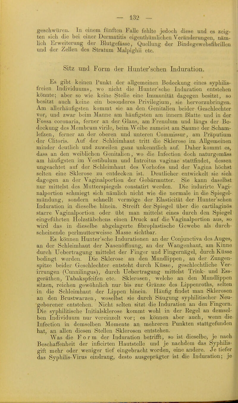 geschwüreu. In einem fünften Falle fehlte jedoch diese und es zeig- ten sich die bei einer Dermatitis eigenthümlichen Veränderungen, näm- lich Erweiterung der Blutgefässe, Quellung der Bindegewebsfibrillen und der Zellen des Stratum Malpighii etc. Sitz und Form der Hunter'schen Induration. Es gibt keinen Punkt der allgemeinen Bedeckung eines syphilis- freien Individuums, wo nicht die Hunter'scho Induration entstehen könnte; aber so wie keine Stelle eine Immunität dagegen besitzt, so besitzt auch keine ein besonderes Privilegium, sie hervorzubringen. Am allerhäufigsten kommt sie an den Genitalien beider Geschlechter vor, und zwar beim Manne am häufigsten am Innern Blatte und in der Fossa coronaria, ferner an der Glans, am Frenulum und längs der Be- deckung des Membrum virile, beim Weibe zumeist am Saume der Scham- lefzen, ferner an der oberen und unteren Commissur, am Präputium der Clitoris. Auf der Schleimhaut tritt die Sklerose im Allgemeinen minder deutlich und zuweilen ganz unkenntlicli auf. Daher kommt es, dass an den weiblichen Genitalien, wo die Infection doch naturgemäss am häufigsten im Vestibulum und Introitus vaginae stattfindet, dessen ungeachtet auf der Schleimbaut des Vorhofes und der Vagina höchst selten eine Sklerose zu entdecken ist. Deutlicher entwickelt sie sich dagegen an der Vaginalportion der Gebärmutter. Sie kann daselbst nur mittelst des Mutterspiegels constatirt werden. Die indurirte Vagi- nalportion schmiegt sich nämlich nicht wie die normale in die Spiegel- mündung, sondern schnellt vermöge der Elasticität der Hunter'schen Induration in dieselbe hinein. Streift der Spiegel über die cartilaginös starre Vaginalportion oder übt man mittelst eines durch den Spiegel eingeführten Holzstäbchens einen Druck auf die Vagiualportion aus, so wird das in dieselbe abgelagerte fibroplastische Gev^ebe als durcb- scheinende perlmutterweisse Masse sichtbar. Es können Hunter'sche Indurationen an der Conjunctiva des Auges, an der Schleimhaut der Nasenöffnung, an der Wangenhaut, am Kinne durch Uebertragung mittelst der Finger und Fingernägel, durch Küsse bedingt werden. Die Sklerose an den Mundlippen, au der Zimgen- spitze beider Geschlechter entsteht durch Küsse, geschlechtliche Ver- irrungen (Cunuilingus), durch Uebertragung mittelst Trink- und Ess- gerätheU; Tabakspfeifen etc. Sklerosen, welche an den Mundlippen sitzen, reichen gewöhnlich nur bis zur Gränze des Lippem-oths, selten in die Schleimhaut der Lippen hinein. Häufig findet mau Sklerosen au den Brustwarzen, woselbst sie dm-ch Säugung syphiUtischer Neu- geborener entstehen. Nicht selten sitzt die Induration an den Fingern. Die syphilitische Initialsklerose kommt wohl in der Regel an demsel- ben Individuum nur vereinzelt vor; es können aber auch, wenn die Infection in demselben Momente an mehreren Punkten stattgefunden hat, an allen diesen Stellen Sklerosen entstehen. Was die Form der Induration betrifft, so ist dieselbe, je nach Beschaffenheit der inficirten Hautstelle und je nachdem das Syphilis- gift mehr oder weniger tief eingebracht worden, eine andere. Je tiefer das Syphilis-Virus eindrang, desto ausgeprägter ist die Induration; je