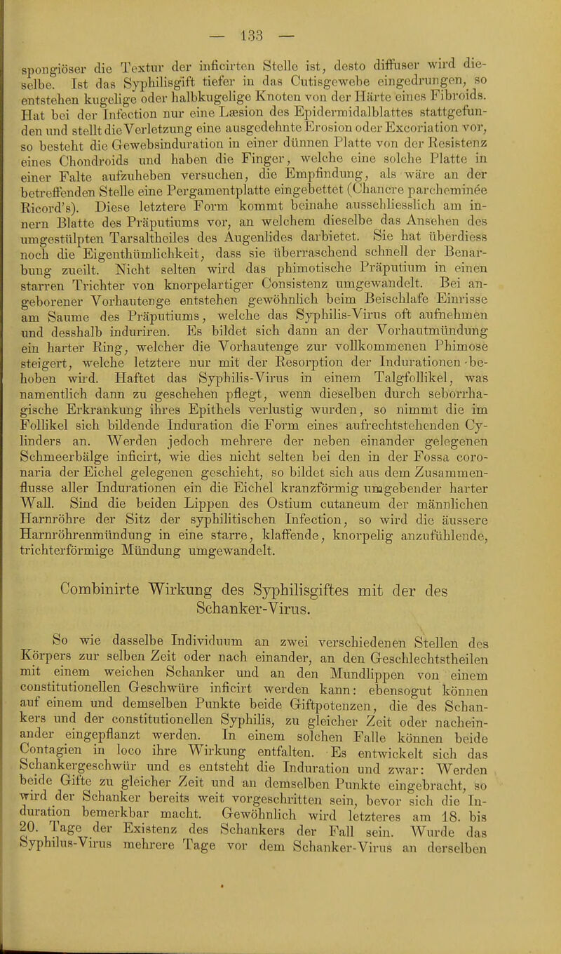 spongiöser die Textur der iiificirten Stelle ist, desto düRiscr wird die- selbe. Ist das Syphilisgift tiefer in das Cutisgowebe eingedrungen,^ so entstehen kugelige oder halbkugelige Knoten von der Härte eines Fibroids. Hat bei der Infection nur eine Laesion des Epidermidalblattes stattgefun- den und stellt die Verletzung eine ausgedehnte Erosion oder Excoi'iation vor, so besteht die Gewebsinduration in einer dünnen Platte von der Resistenz eines Chondroids und haben die Finger, welche eine solche Platte in einer Falte aufzuheben versuchen, die Empfindung, als wäre an der betreifenden Stelle eine Pergamentplatte eingebettet (Chancre parcheminee Ricord's). Diese letztere Form kommt beinahe ausschliesslich am In- nern Blatte des Präputiums vor, an welchem dieselbe das Ansehen des umgestülpten Tarsaltheiles des Augenlides darbietet. Sie hat überdiess noch die Eigenthümlichkeit, dass sie überraschend schnell der Benar- bimg zueilt. Nicht selten wird das phimotische Präputium in einen starren Trichter von knorpelartiger Consistenz umgewandelt. Bei an- geborener Vorhautenge entstehen gewöhnlich beim Beischlafe Einrisse am Saume des Präputiums, welche das Syphilis-Virus oft aufnehmen und desshalb induriren. Es bildet sich dann an der Vorhautmündung ein harter Ring, welcher die Vorhautenge zur vollkommenen Phimose steigert, welche letztere nur mit der Resorption der Indurationen - be- hoben wird. Haftet das Syphilis-Virus in einem TalgfoUikel, was namentlich dann zu geschehen pflegt, wenn dieselben durch seborrha- gische Erkrankung ihres Epithels verlustig wurden, so nimmt die im Follikel sich bildende Indm-ation die Form eines aufrechtstehenden Cy- linders an. Werden jedoch mehrere der neben einander gelegenen Schmeerbälge inficirt, wie dies nicht selten bei den in der Fossa coro- naria der Eichel gelegenen geschieht, so bildet sich aus dem Zusammen- flusse aller Indurationen ein die Eichel kranzförmig umgebender harter Wall. Sind die beiden Lippen des Ostium cutaneum der männlichen Harnröhre der Sitz der syphilitischen Infection, so wird die äussere Harnröhrenmündung in eine starre, klaffende, knorpelig anzufühlende, trichterförmige Mündung umgewandelt. Combinirte Wirkung des Syphilisgiftes mit der des Schanker-Virus. So wie dasselbe Individuum an zwei verschiedenen Stellen des Körpers zur selben Zeit oder nach einander, an den Geschlechtstheilen mit einem weichen Schanker und an den Mundlippen von einem constitutionellen Geschwüre inficirt werden kann: ebensogut können auf einem und demselben Punkte beide Giftpotenzen, die des Schan- kers und der constitutionellen Syphilis, zu gleicher Zeit oder nachein- ander eingepflanzt werden. In einem solchen Falle können beide Contagien in loco ihre Wirkung entfalten. Es entwickelt sich das Schankergeschwür und es entsteht die Induration und zwar: Werden beide Gifte zu gleicher Zeit und an demselben Punkte eingebracht, so wird der Schanker bereits weit vorgeschritten sein, bevor sich die In- duration bemerkbar macht. Gewöhnlich wird letzteres am 18. bis 20. Tage der Existenz des Schankers der Fall sein. Wurde das Syphilus-Virus mehrere Tage vor dem Schanker-Virus an derselben