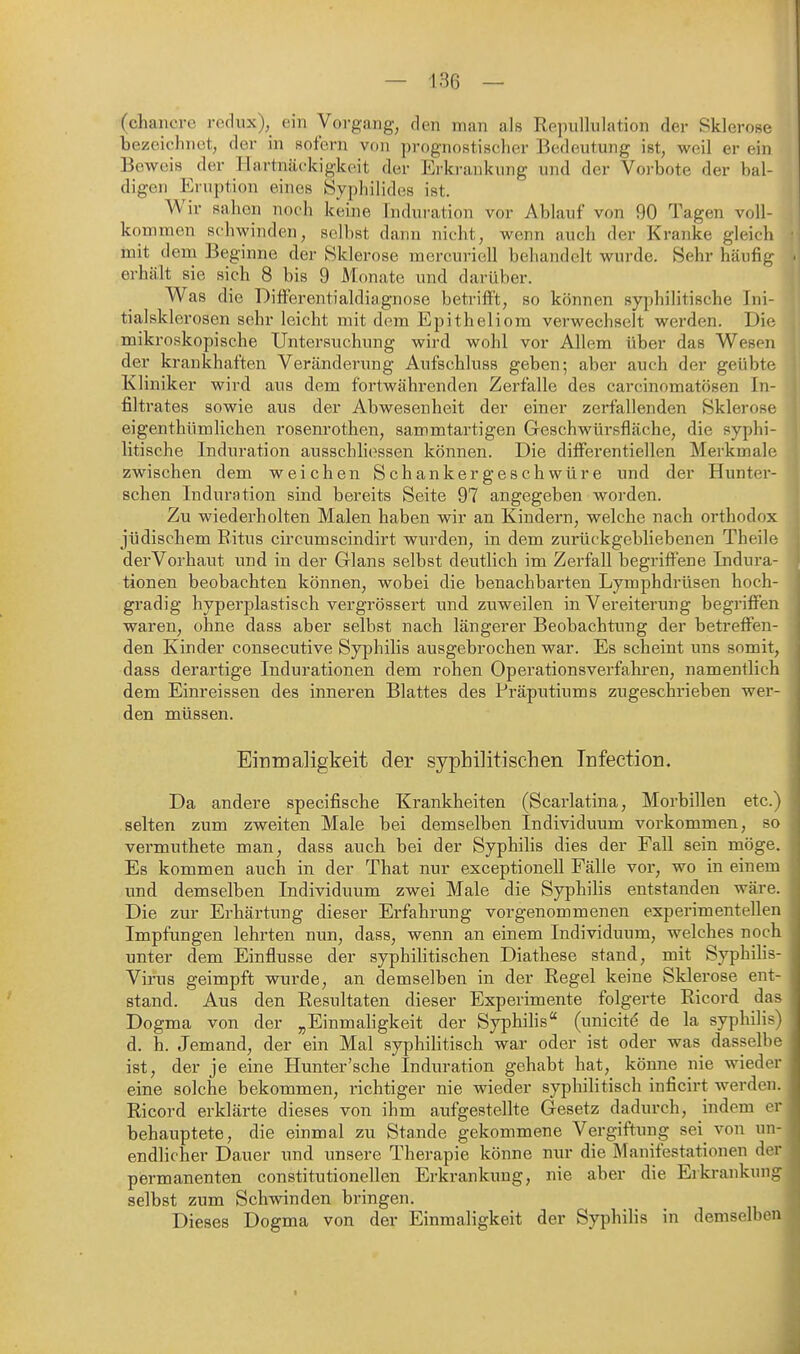 (chaiiore rodiix), ein Vorgang, den man als Rppnllulation der Sklerose bezeiclnict, der in sofern von prognostischer Bedeutung ist, weil er ein Beweis der Hartnäckigkeit der Erkrankung und der Vorbote der bal- digen Eruption eines Syphilides ist. Wir sahen noch keine Induration vor Ablauf von 90 Tagen voll- kommen schwinden, selbst dann nicht, wenn auch der Kranke gleich init dem Beginne der Sklerose mercuriell behandelt wurde. Sehr häufig erhält sie sich 8 bis 9 Monate und darüber. Was die DitFerentialdiagnose betrifft, so können syphilitische Ini- tialsklerosen sehr leicht mit dem Epitheliom verwechselt werden. Die mikroskopische Untersuchung wird wohl vor Allem über das Wesen der krankhaften Verändei'ung Aufschluss geben; aber auch der geübte Kliniker wird aus dem fortwährenden Zerfalle des carcinomatösen In- filtrates sowie aus der Abwesenheit der einer zerfallenden Sklerose eigenthümlichen rosenrothen, sammtartigen Geschwürsfläche, die syphi- litische Induration aussehliossen können. Die differentiellen Merkmale zwischen dem weichen Schankergeschwüre und der Huntei*- schen Induration sind bereits Seite 97 angegeben worden. Zu wiederholten Malen haben wir an Kindern, welche nach orthodox jüdischem Eitus circumscindirt wurden, in dem zurückgebliebenen Theile derVorhaut und in der Glans selbst deutlich im Zerfall begriffene Indura- tionen beobachten können, wobei die benachbarten Lymphdrüsen hoch- gradig hyperplastisch vergrössert und zuweilen in Vereiterung begriffen waren, ohne dass aber selbst nach längerer Beobachtung der betreffen- den Kinder consecutive Syphilis ausgebrochen war. Es scheint uns somit, dass derartige Indurationen dem rohen Operationsverfahren, namentlich dem Einreissen des inneren Blattes des Präputiums zugeschrieben wer- den müssen. Einmaligkeit der syphilitischen Infection. Da andere specifische Krankheiten (Scarlatina, Morbillen etc.) selten zum zweiten Male bei demselben Individuum vorkommen, so vermuthete man, dass auch bei der Syphihs dies der Fall sein möge. Es kommen auch in der That nur exceptionell Fälle vor, wo in einem und demselben Individuum zwei Male die Syphilis entstanden wäre. Die zur Erhärtung dieser Erfahrung vorgenommenen experimentellen Impfungen lehrten nun, dass, wenn an einem Individuum, welches noch unter dem Einflüsse der syphilitischen Diathese stand, mit Syphihs- Virus geimpft wurde, an demselben in der Regel keine Sklerose ent- stand. Aus den Resultaten dieser Experimente folgerte Ricord das Dogma von der „Einmahgkeit der Syphihs (unicitö de la syphilis) d. h. Jemand, der ein Mal syphiHtisch war oder ist oder was dasselbe ist, der je eine Hunter'sche Induration gehabt hat, könne nie wieder eine solche bekommen, richtiger nie wieder syphilitisch inficirt werden. Ricord erklärte dieses von ihm aufgestellte Gesetz dadurch, indem er behauptete, die einmal zu Stande gekommene Vergiftung sei von un- endlicher Dauer und unsere Therapie könne nur die Manifestationen der permanenten constitutionellen Erkrankung, nie aber die Erkrankung selbst zum Schwinden bringen. Dieses Dogma von der Einmaligkeit der Syphilis in demselben