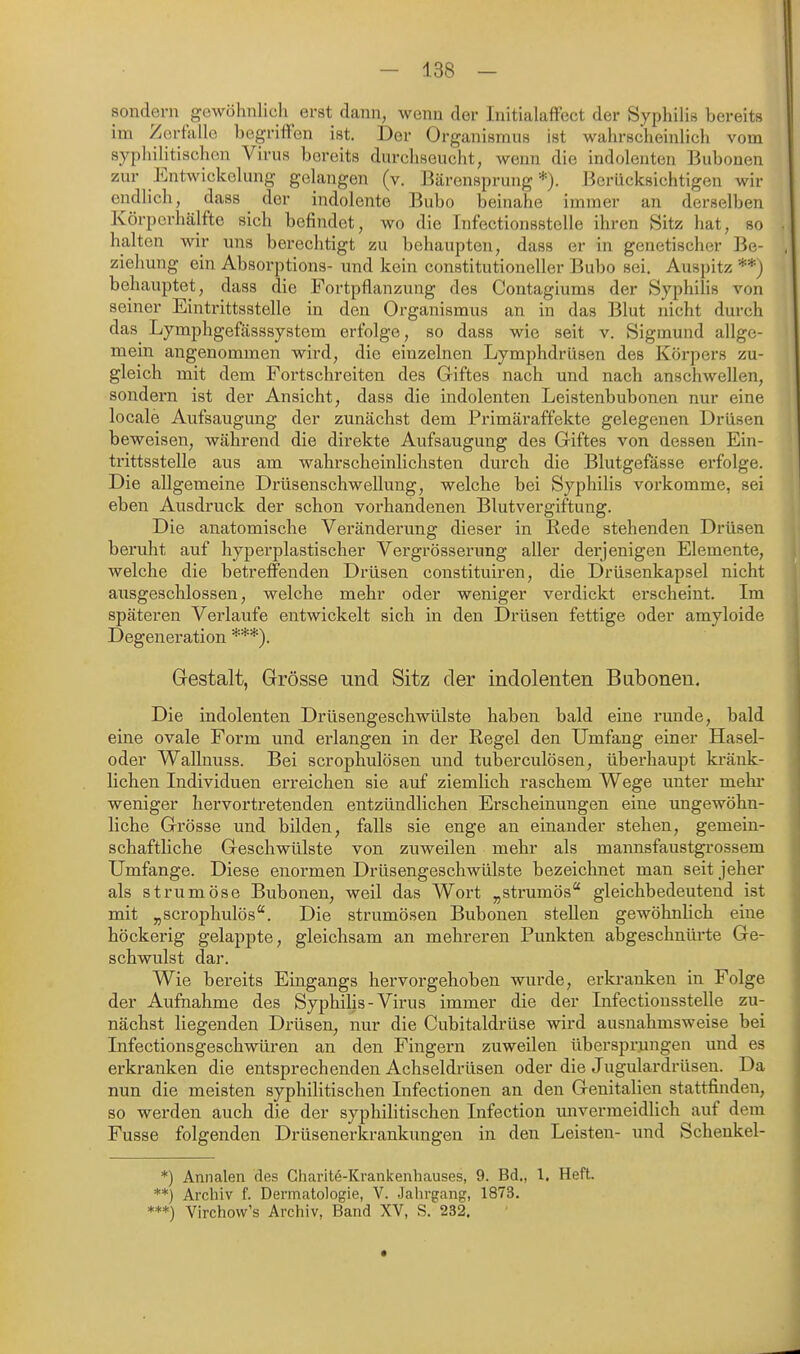 sondern gewöhnlich erst dann, wenn der InitialafFect der Syphilis bereits im Zerfalle begriffen ist. Der Organismus ist wahrscheinlich vom sypliilitischou Virus bereits durchseucht, wenn die indolenten Bubonen zur Entwicklung gelangen (v. Bärensprung *). Berücksichtigen wir endlich, dass der indolente Bubo beinahe immer an derselben Körperhälfte sich befindet, wo die Infectionsstelle ihren Sitz hat, so halten wir uns berechtigt zu behaupten, dass er in genetischer Be- ziehung ein Absorptions- und kein constitutioneller Bubo sei, Auspitz **j behauptet, dass die Fortpflanzung des Contagiums der Syphilis von seiner Eintrittsstelle in den Organismus an in das Blut nicht durch das Lymphgefässsystem erfolge, so dass wie seit v. Sigmund allge- mein angenommen wird, die einzelnen Lymphdrüsen des Körpers zu- gleich mit dem Fortschreiten des Giftes nach und nach anschwellen, sondern ist der Ansicht, dass die indolenten Leistenbubonen nur eine locale Aufsaugung der zunächst dem Primäraffekte gelegenen Drüsen beweisen, während die direkte Aufsaugung des Giftes von dessen Ein- trittsstelle aus am wahrscheinlichsten durch die Blutgefässe erfolge. Die allgemeine Drüsenschwellung, welche bei Syphilis vorkomme, sei eben Ausdruck der schon vorhandenen Blutvergiftung. Die anatomische Veränderung dieser in Rede stehenden Drüsen beruht auf hyperplastischer Vergrösserung aller derjenigen Elemente, welche die betreffenden Drüsen constituiren, die Drüsenkapsel nicht ausgeschlossen, welche mehr oder weniger verdickt erscheint. Im späteren Verlaufe entwickelt sich in den Drüsen fettige oder amyloide Degeneration ***). Gestalt, Grösse und Sitz der indolenten Bubonen. Die indolenten Drüsengeschwülste haben bald eine runde, bald eine ovale Form und erlangen in der Regel den Umfang einer Hasel- oder Wallnuss. Bei scrophulösen und tuberculösen, überhaupt kränk- lichen Individuen erreichen sie auf ziemlich raschem Wege unter mehi* weniger hervortretenden entzündlichen Erscheinungen eine ungewöhn- liche Grösse und bilden, falls sie enge an einander stehen, gemein- schaftliche Geschwülste von zuweilen mehr als mannsfaustgrossem Umfange. Diese enormen Drüsengeschwülste bezeichnet man seit jeher als Strumöse Bubonen, weil das Wort „strumös gleichbedeutend ist mit „scrophulös. Die strumösen Bubonen stellen gewöhnlich eine höckerig gelappte, gleichsam an mehreren Punkten abgeschnüi'te Ge- schwulst dar. Wie bereits Emgangs hervorgehoben wurde, erkranken in Folge der Aufnahme des Syphilis-Virus immer die der Infectionsstelle zu- nächst liegenden Drüsen, nur die Cubitaldrüse wird ausnahmsweise bei Infectionsgeschwüren an den Fingern zuweilen übersprungen und es erkranken die entsprechenden Achseldrüsen oder die Jugulardrüsen. Da nun die meisten syphilitischen Infectionen an den Genitalien stattfinden, so werden auch die der syphilitischen Infection unvermeidlich auf dem Fusse folgenden Drüsenerkrankungen in den Leisten- und Schenkel- *) Annalen des Gharite-Krankenhauses, 9. Bd., 1. Heft. **) Archiv f. Dermatologie, V. Jahrgang, 1873. ***) Virchow's Archiv, Band XV, S. 232.