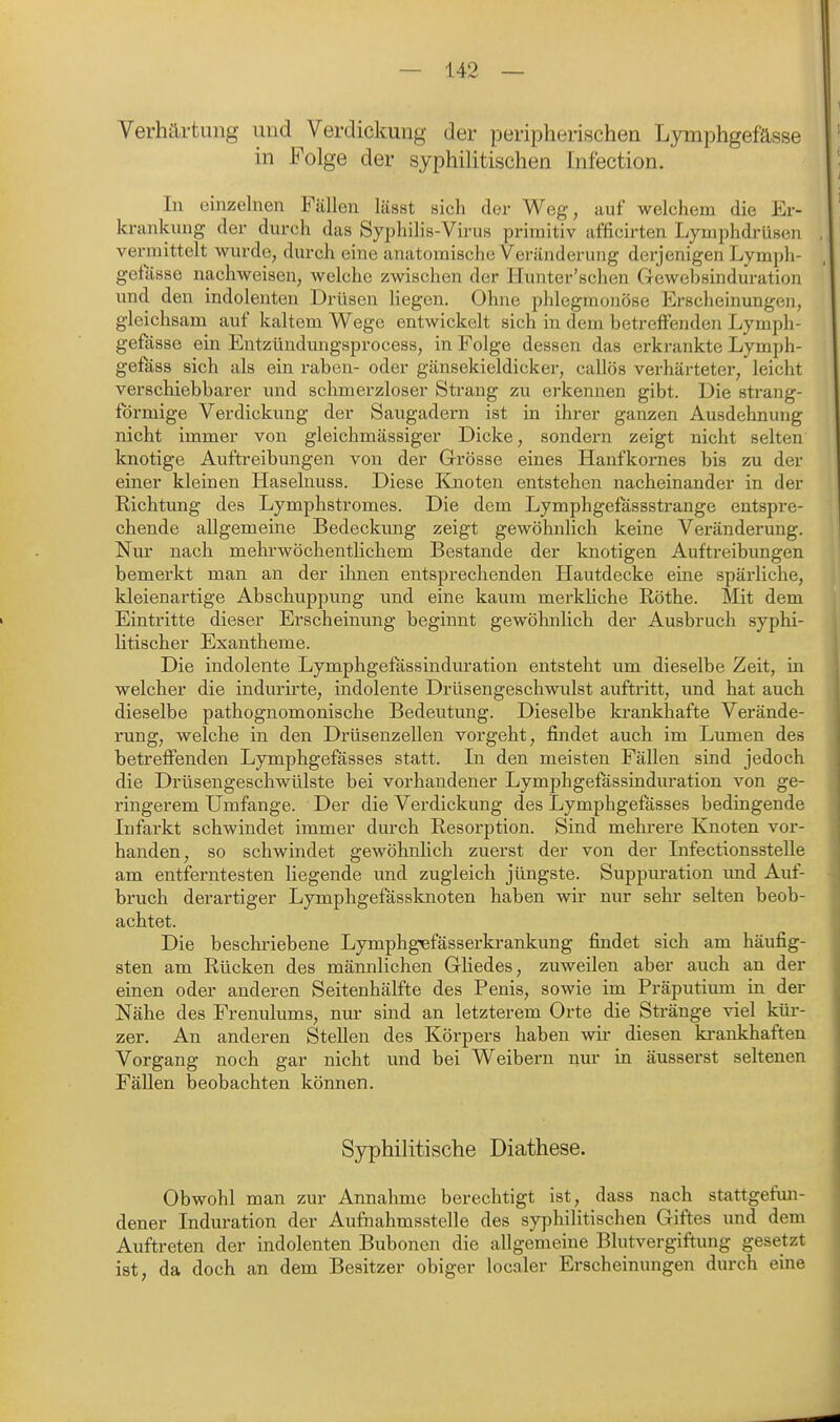 Verhärtung und Verdickung der peripherischen Lymphgefässe in Folge der syphihtischen Infection. In eiiizehien Fällen lässt sich der Weg, auf welchem die Er- krankung der durch das Syphilis-Virus primitiv afficirten Lymphdrüsen vermittelt wurde, durch eine anatomische Veränderung derjenigen Lymph- gefasse nachweisen, welche zwischen der Hunter'schen Gewebsinduration und den indolenten Drüsen liegen. Ohne phlegmonöse Erscheinungen, gleichsam auf kaltem Wege entwickelt sich in dem betreffende]! Lymph- gefässe ein Entzündungsprocess, in Folge dessen das erkrankte Lymph- gefäss sich als ein raben- oder gänsekieldicker, callös verhärteter, leicht verschiebbarer und schmerzloser Strang zu erkennen gibt. Die strang- förmige Verdickung der Saugadern ist in ihrer ganzen Ausdehnung nicht immer von gleichmässiger Dicke, sondern zeigt nicht selten knotige Auftreibungen von der Grrösse eines Hanfkornes bis zu der einer kleinen Haselnuss. Diese Knoten entstehen nacheinander in der Richtung des Lymphstromes. Die dem Lymphgefössstrange entspre- chende allgemeine Bedeckung zeigt gewöhnlich keine Veränderung. Nur nach mehrwöchentlichem Bestände der knotigen Auftreibungen bemerkt man an der ihnen entsprechenden Hautdecke eine spärliche, kleienartige Abschuppung und eine kaum merkUche Rothe. Mit dem Eintritte dieser Erscheinung beginnt gewöhnlich der Ausbruch syphi- litischer Exantheme. Die indolente Lymphgefassinduration entsteht um dieselbe Zeit, in welcher die indurirte, indolente Drüsengeschwulst auftritt, und hat auch dieselbe pathognomonische Bedeutung. Dieselbe krankhafte Verände- rung, welche in den Drüsenzellen vorgeht, findet auch im Lumen des betreifenden Lymphgefässes statt. In den meisten Fällen sind jedoch die Drüsengeschwülste bei vorhandener Lymphgefassinduration von ge- ringerem Umfange. Der die Verdickung des Lymphgefässes bedingende Infarkt schwindet immer durch Resorption. Sind mehrere Knoten vor- handen, so schwindet gewöhnlich zuerst der von der Infectionsstelle am entferntesten liegende und zugleich jüngste. Suppuration imd Auf- bruch derartiger Lymphgefässknoten haben wir nur sehr selten beob- achtet. Die beschriebene Lymphgefässerkrankung findet sich am häufig- sten am Rücken des männlichen Gliedes, zuweilen aber auch an der einen oder anderen Seitenhälfte des Penis, sowie im Präputimn in der Nähe des Frenulums, nur sind an letzterem Orte die Stränge viel kür- zer. An anderen Stellen des Körpers haben wir diesen krankhaften Vorgang noch gar nicht und bei Weibern nur in äusserst seltenen Fällen beobachten können. Syphilitische Diathese. Obwohl man zur Annahme berechtigt ist, dass nach stattgefun- dener Induration der Aufnahmsstelle des syphilitischen Giftes und dem Auftreten der indolenten Bubonen die allgemeine Blutvergiftung gesetzt ist, da doch an dem Besitzer obiger localer Erscheinungen durch eine