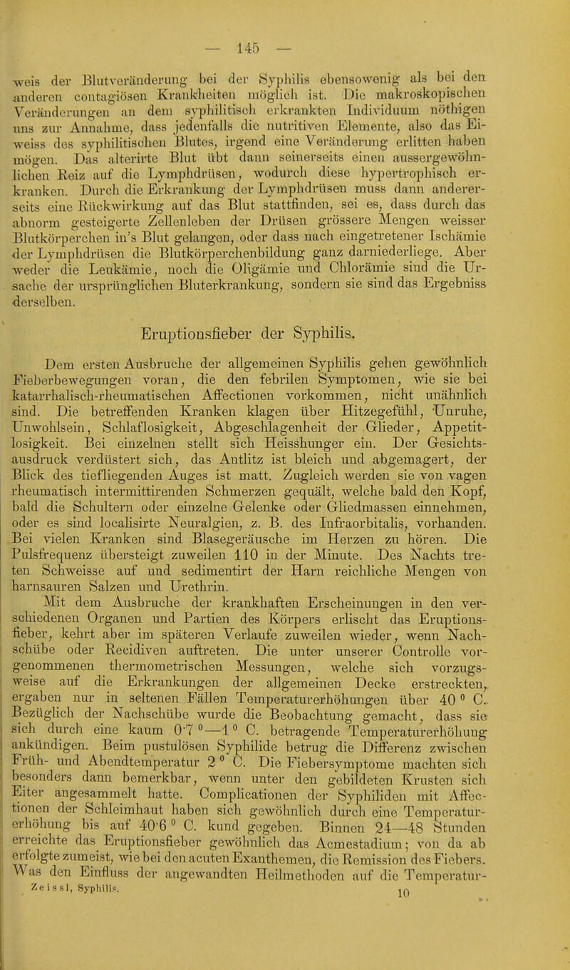 weis der Blutveräiideruug bei der Syphilis obensowenig als bei den Änderen contagiösen Krankheiten möglich ist. Die makroskopischen Veränderungen an dem syphiHtisch erkrankten Individuum nöthigen uns zur Annahme, dass jedenfalls die nutritiven Elemente, also das Ei- weiss des syphilitischen Blutes, irgend eine Veränderung erlitten haben mögen. Das alterirte Blut ilbt dann seinerseits einen aussergewöhn- lichen Reiz auf die Lymphdrüsen, wodurch diese hypertrophisch er- kranken. Durch die Erkrankung der Lymphdrüsen muss dann anderer- seits eine Rückwirkung auf das Blut stattfinden, sei es, dass durch das abnorm gesteigerte Zellcnleben der Drüsen grössere Mengen weisser Blutkörperchen in's Blut gelangen, oder dass nach eingetretener Ischämie •der Lymphdrüsen die Blutkörperchenbildung ganz darniederliege. Aber weder die Leukämie, noch die Oligämie imd Chlorämie sind die Ur- sache der ursprünglichen Bluterkrankung, sondern sie sind das Ergebniss derselben. ErujDtionsfieber der Syphilis. Dem ersten Ausbruche der allgemeinen Syphilis gehen gewöhnlich Fieberbewegungen voran, die den febrilen Symptomen, wie sie bei katarrhalisch-rheumatischen Affectionen vorkommen, nicht unähnlich sind. Die betreffenden Kranken klagen über Hitzegefühl, ünruhe, Unwohlsein, Schlaflosigkeit, Abgeschlagenheit der Glieder, Appetit- losigkeit. Bei einzelnen stellt sich Heisshunger ein. Der Gesichts- ausdruck verdüstert sich, das Antlitz ist bleich und abgemagert, der Blick des tiefliegenden Auges ist matt. Zugleich werden sie von vagen rheumatisch intermittirenden Schmerzen gequält, welche bald den Kopf, bald die Schultern oder einzelne Gelenke oder Gliedmassen einnehmen, oder es sind localisirte Neuralgien, z. B. des Infraorbitalis, vorhanden. Bei vielen Kranken sind Blasegeräusche im Herzen zu hören. Die Pulsfrequenz übersteigt zuweilen 110 in der Minute. Des Nachts tre- ten Schweisse auf und sedimentirt der Harn reichliche Mengen von harnsauren Salzen und Urethrin. Mit dem Ausbruche der krankhaften Erscheinungen in den ver- schiedenen Organen und Partien des Köi'pers erlischt das Eruptions- üeber, kehrt aber im späteren Verlaufe zuweilen wieder, wenn Nach- schübe oder Recidiveu auftreten. Die unter unserer Controlle vor- genommenen thermometrischen Messungen, welche sich vorzugs- weise auf die Erkrankungen der allgemeinen Decke erstreckten, ergaben nur in^ sehenen Fällen Temperaturerhöhungen über 40 C Bezüglich der Nachschübe wurde die Beobachtung gemacht, dass sie sich durch eine kaum 07 —1 C. betragende Temperaturerhöhung ankündigen. Beim pustulösen Syphilide betrug die Differenz zwischen Früh- und Abendtemperatur 2  C. Die Fiebersymptome machten sich besonders dann bemerkbar, wenn unter den gebildeten Krusten sich Eiter angesammelt hatte. Complicationen der Syphiliden mit Affec- tionen der Schleimhaut haben sich gewöhnlich durch eine Temperatur- erhöhung bis auf 40-6  C. kund gegeben. Binnen 24—48 Stunden erreichte das Eruptionsfieber gewöhnlich das Acmestadium; von da ab erfolgte zumeist, wie bei den acuten Exanthemen, die Remission des Fiebers. Was den Einfluss der angewandten Heilmethoden auf die Temperatur- Zeissl, Syphili.«.