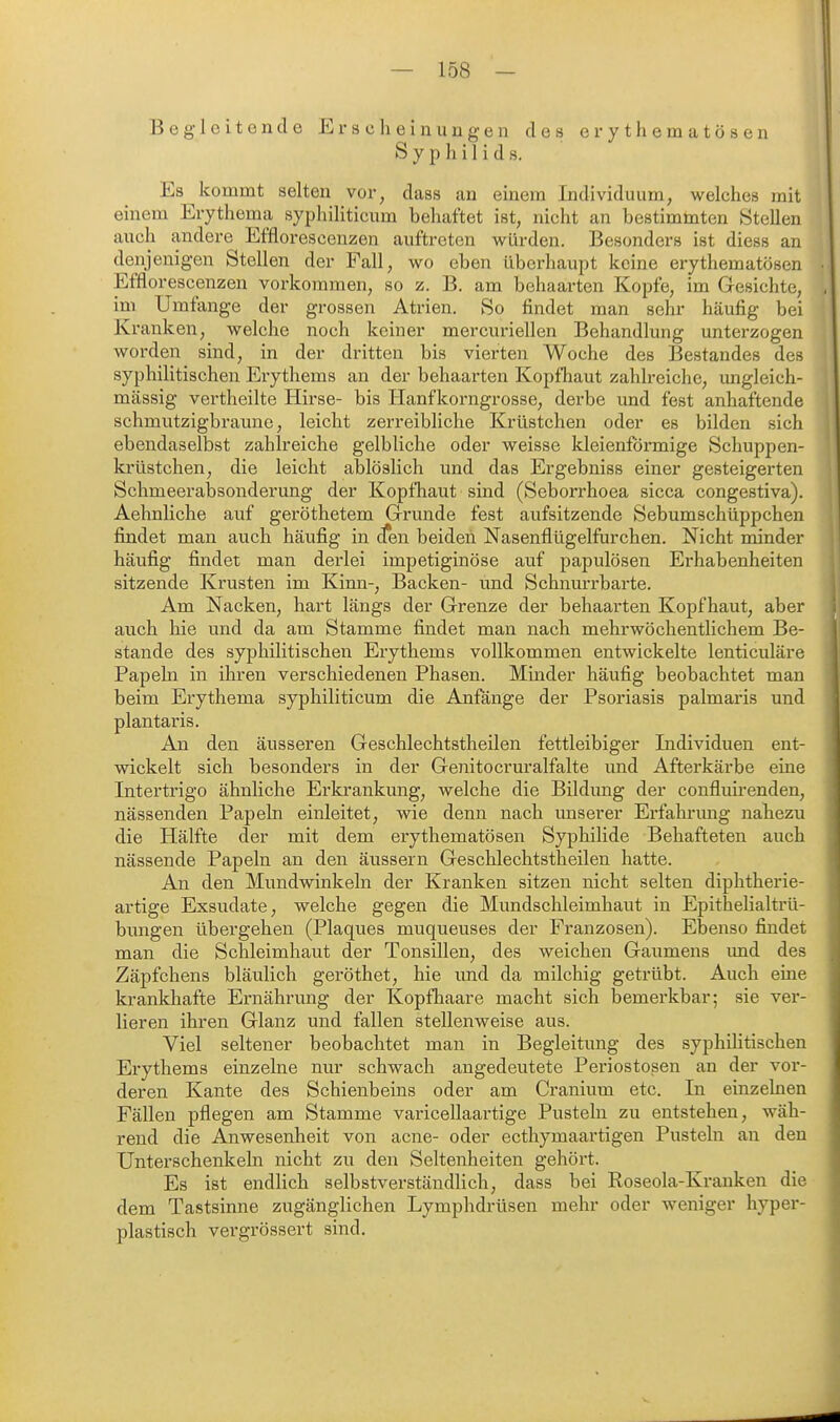 Begleiten de Erscheinungen des erythematösen Syphilids. Es kommt selten vor, dass an einem Individuum, welches mit einem Erythema sypliiliticum behaftet ist, nicht an bestimmten Stellen auch andere Efflorescenzen auftreten würden. Besonders ist diess an denjenigen Stellen der Fall, wo eben überhaupt keine erythematösen Efflorescenzen vorkommen, so z. B. am behaarten Kopfe, im Gesichte, im Umfange der grossen Atrien. So findet man sehr häufig bei Kranken, welche noch keiner mercuriellen Behandlung unterzogen worden sind, in der dritten bis vierten Woche des Bestandes des syphilitischen Erythems an der behaarten Kopfhaut zahlreiche, imgleich- mässig vertheilte Hirse- bis Hanfkorngrosse, derbe und fest anhaftende schmutzigbraune, leicht zerreibliche Krüstchen oder es bilden sich ebendaselbst zahlreiche gelbliche oder weisse kleienformige Schuppen- krüstchen, die leicht ablöslich und das Ergebniss einer gesteigerten Schmeerabsonderung der Kopfhaut sind (Seborrhoea sicca congestiva). Aehnliche auf geröthetem Grunde fest aufsitzende Sebumschüppchen findet man auch häufig in cTen beiden Nasenflügelfurchen. Nicht minder häufig findet man derlei impetiginöse auf papulösen Erhabenheiten sitzende Krusten im Kinn-, Backen- und Schnurrbarte. Am Nacken, hart längs der Grenze der behaarten Kopfhaut, aber auch hie und da am Stamme findet man nach mehrwöchentlichem Be- stände des syphilitischen Erythems vollkommen entwickelte lenticuläre Papeln in ihren verschiedenen Phasen. Minder häufig beobachtet man beim Erythema syphiliticum die Anfange der Psoriasis palmaris und plantaris. An den äusseren Geschlechtstheilen fettleibiger Individuen ent- wickelt sich besonders in der Genitocruralfalte und Afterkärbe eine Intertrigo ähnliche Erkrankung, welche die Bildimg der conflurrenden, nässenden Papeln einleitet, wie denn nach unserer Erfahrimg nahezu die Hälfte der mit dem erythematösen Syphilide Behafteten auch nässende Papeln an den äussern Geschlechtstheilen hatte. An den Mundwinkeln der Kranken sitzen nicht selten diphtherie- artige Exsudate, welche gegen die Mundschleimhaut in Epithelialtrü- bungen übergehen (Plaques muqueuses der Franzosen). Ebenso findet man die Schleimhaut der Tonsillen, des weichen Gaumens imd des Zäpfchens bläulich geröthet, hie und da milchig getrübt. Auch eine krankhafte Ernährung der Kopfhaare macht sich bemerkbar; sie ver- lieren ihren Glanz und fallen stellenweise aus. Viel seltener beobachtet man in Begleitung des syphihtischen Erythems einzelne nur schwach angedeutete Periostosen an der vor- deren Kante des Schienbeins oder am Cranium etc. In einzelnen Fällen pflegen am Stamme varicellaartige Pusteln zu entstehen, wäh- rend die Anwesenheit von acne- oder ecthymaartigen Pusteln an den Unterschenkebi nicht zu den Seltenheiten gehört. Es ist endlich selbstverständlich, dass bei Roseola-Kx*anken die dem Tastsinne zugänglichen Lymphdrüsen mehr oder weniger hyper- plastisch vergrössert sind.