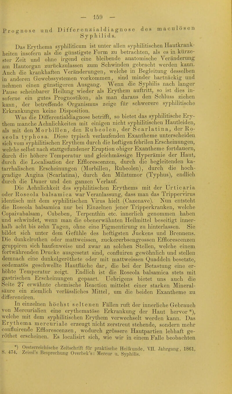 Prognose und D i ff er e n z i a 1 d i ca gn o s e des macu lösen Syphilids. Das Erythema syphiliticum ist unter allen syphilitischen Hautkrank- heiten insofern als die günstigste Form zu betrachten^ als es in kürze- ster Zeit und ohne irgend eine bleibende anatomische Veränderung am Hautorgan zurückzulassen zum Schwinden gebracht werden kann. Auch die krankhaften Veränderungen, welche in Begleitung desselben in anderen Gewebssystemen vorkommen, sind minder hartnäckig und nehmen einen günstigeren Ausgang. Wenn die Syphilis nach langer Pause scheinbarer Heilung wieder als Erythem auftritt, so ist dies in- soferne ein gutes Prognostiken, als man daraus den Schluss ziehen kann, der betreffende Organismus zeige für schwerere syphilitische Erkrankungen keine Disposition. Was die Differentialdiagnose betrifft, so bietet das syphilitische Ery- them manche Aehnlichkeiten mit einigen nicht syphilitischen Hautleiden, als mit den Morbillen, den Rubeolen, der Scarlatina, der Ro- seola typhosa. Diese typisch verlaufenden Exantheme unterscheiden sich vom syphilitischen Erythem durch die heftigen febrilen Erscheinungen, welche selbst nach stattgefundener Eruption obiger Exantheme fortdauern, durch die höhere Temperatur und gleichmässige Hyperämie der Haut, durch die Localisation der Efflorescenzen, durch die begleitenden ka- tarrhahschen Erscheinungen (Morbillen, Rubeolen), durch die hoch- gradige Angina (Scarlatina), durch den Milztumor (Typhus), endlich dm'ch die Dauer und den ganzen Vei'lauf. Die Aehnlichkeit des syphilitischen Erythems mit der Urticaria oder Roseola balsamica war Veranlassung, dass man das Trippervirus identisch mit dem syphilitischen Virus hielt (Cazenave). Nun entsteht die Roseola balsamica nur bei Einzelnen jener Tripperkranken, welche Copaivabalsam, Cubeben, Terpenthin etc. innerlich genommen haben und schwindet, wenn man die obenerwähnten Heilmittel beseitigt inner- halb acht bis zehn Tagen, ohne eine Pigmentirung zu hintei'lassen. Sie bildet sich unter dem Gefühle des heftigsten Juckens und Brennens. Die dunkelrothen oder mattweissen, zuckererbsengrossen Efflorescenzen gruppiren sich haufenweise und zwar an solchen Stellen, welche einem fortwährenden Drucke ausgesetzt sind, confluiren gewöhnlich und stellen demnach eine dunkelgeröthete oder mit mattweissen Quaddeln besetzte, oedematös geschwellte Hautfläche dar, die bei der Betastung eine er- höhte Temperatur zeigt. Endlich ist die Roseola balsamica stets mit gastrischen Erscheinungen gepaart. Uebrigens bietet uns auch die Seite 27 erwähnte chemische Reaction mittelst einer starken Mineral- säure ein ziemlich verlässliches Mittel, um die beiden Exantheme zu differenciren. In einzekien höchst seltenen Fällen ruft der innerhche Gebrauch von Mercurialien eine erythematöse Erkrankung der Haut hervor*), welche mit dem syphilitischen Erythem verwechselt werden kann. Das Erythema mercuriale erzeugt nicht zerstreut stehende, sondern mehr confluu-ende Efflorescenzen, wodurch grössere Hautpartien lebhaft ge- röthet erscheinen. Es localisirt sich, wie wir in einem Falle beobachten c- ,-,1^ Oesterreichische Zeitschrift für praktische Heilkunde, VII. Jahrgang, 1861, b. 474. Zeissl s Besprechung Overhek's: Mercur u. Syphihs.