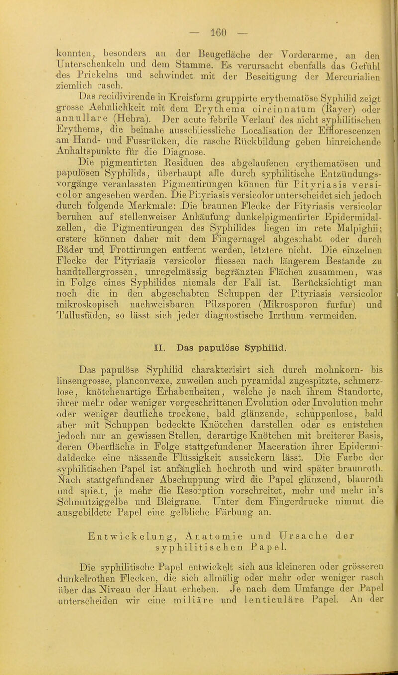 konnten, besonders an der Beugefläclie der Vorderarme, an den Unterschenkeln und dem Stamme. Es verursacht ebenfalls das Gefühl des Prickeins und schwindet mit der Beseitigung der Mercurialien ziemlich rasch. Das recidivirende in Kreisform gruppirte erythematösc Syphilid zeigt grosso Aehnlichkeit mit dem Erythema circinnatum (Rayer) oder annullare (Hebra). Der acute febrile Verlauf des nicht syphilitischen Eiythems, die beinahe ausschliessliche Localisation der Efflorescenzen am Hand- und Fussrücken, die rasche Rückbildung geben hinreichende Anlialtspunktc für die Diagnose. Die pigmentirten Residuen des abgelaufenen erythematösen unt] papulösen Syphilids, überhaupt alle durch syphilitische Entzündungs- vorgänge veranlassten Pigmentirungen können für Pityriasis versi- c ol 0 r angesehen werden. Die Pityriasis versicolor unterscheidet sich jedoch ■durch folgende Merkmale: Die braunen Flecke der Pityriasis versicolor beruhen auf stellenweiser Anhäufung dunkelpigmentirter Epidermidal- zeüen, die Pigmentirungen des Syphilide» liegen im rete Malpighii; erstere können daher mit dem Fingernagel abgeschabt oder durch Bäder und Frottirungen entfernt werden, letztere nicht. Die einzelnen Flecke der Pityriasis versicolor fliessen nach längerem Bestände zu handtellergrossen, unregelmässig begränzten Flächen zusammen, was in Folge eines Syphilides niemals der Fall ist. Berücksichtigt man noch die in den abgeschabten Schuppen der Pityriasis versicolor mikroskopisch nachweisbaren Pilzsporen (Mikrosporon furfur) und Tallusfäden, so lässt sich jeder diagnostische Irrthum vermeiden. II. Das papulöse Syphilid. Das papulöse SyphiHd charakterisirt sich durch mohnkorn- bis linsengrosse, planconvexe, zuweilen auch pyramidal zugespitzte, schmerz- lose, knötchenartige Erhabenheiten, welche je nach ihrem Standorte, ihrer mehr oder weniger vorgeschrittenen Evolution oder Involution mehr oder weniger deutliche trockene, bald glänzende, schuppenlose, bald aber mit Schuppen bedeckte Knötchen darstellen oder es entstehen jedoch nur an gewissen Stellen, derartige Knötchen mit breiterer Basis, deren Oberfläche in Folge stattgefundener Maceration ihrer Epidermi- daldecke eine nässende Flüssigkeit aussickern lässt. Die Farbe der syphilitischen Papel ist anfänglich hochroth und wird später braum'oth. Nach stattgefundener Abschuppung wird die Papel glänzend, blauroth und spielt, je mehr die Resoi'ption vorschreitet, mehr und mehr in's Schmutziggelbe und Bleigraue. Unter dem Fingerdrucke nimmt die ausgebildete Papel eine gelbliche Färbung an. E n t w i ck e lu n g, Anatomie und Ursache der syphilitischen Papel. Die syphilitische Papel entwickelt sich aus kleineren oder grösseren dunkelrothen Flecken, die sich allmälig oder mehr oder weniger rasch über das Niveau der Haut erheben. Je nach dem Umfange der Papel unterscheiden wir eine miliare und lenticuläre Papel. An der