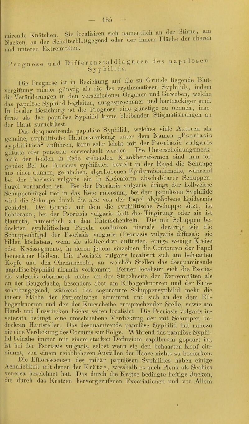 mirende Knötchen. Sie loealisiren sieh namentlieh an der Nacken, an der Scluüterblattgcgend oder der imiern Hache dei obeien und unteren Extremitäten. Proo-nose und D i ffe r en z i al d i a g n o se des papulösen Syphilids. Die Prognose ist in Beziehung auf die zu Grunde liegende Blut- vero-iftung minder günstig als die des erythematösen Syphilids, indem die Veränderungen in den verschiedenen Organen und Geweben, welche das papulöse Syphilid begleiten, ausgesprochener imd hartnackiger sind. In localer Beziehung ist die Prognose eine günstige zu nennen, mso- ferne als das papulöse Syphilid keine bleibenden fetigmatisirungen an der Haut zurücklässt. • i a , i Das dcsquamirende papulöse Syphihd, welches viele Autoren als genuine, syphilitische Hauterkrankung unter dem Namen „1 soriasis syphilitica anführen, kann sehr leicht mit der Psoriasis vulgaris guttata oder pmictata verwechselt werden. Die Unterscheidungsmerk- male der beiden in Rede stehenden Krankheitsformen sind nun fol- gende: Bei der Psoriasis syphilitica besteht in der Regel die Schuppe aus emer dünnen, gelbUchen, abgehobenen Epidermidallamelle, während bei der Psoriasis vulgaris ein in Kleienform abschabbarer Schuppen- hügel vorhanden ist. Bei der Psoriasis vulgaris dringt der hellweisse Schuppenhügel tief in das Rete mucosum, bei dem papulösen Syphilide wird die Schuppe durch die alte von der Papel abgehobene Epidermis gebildet. Der Grund, auf dem die syphilitische Schuppe sitzt, ist lichtbraun; bei der Psoriasis vulgaris fehlt die- Tingirung oder sie ist blauroth, namentUch an den Unterschenkeki. Die mit Schuppen be- deckten syphilitischen Papeln confluiren niemals derartig wie die Schuppenhügel der Psoriasis vulgaris (Psoriasis vulgaris diffusa); sie bilden höchstens, wenn sie als Recidive auftreten, einige wenige Kreise oder Kreissegmente, in deren jedem einzelnen die Contouren der Papel bemei'kbar bleiben. Die Psoriasis vulgaris localisirt sich am behaarten Kopfe imd den Ohrmuscheln, an welchen Stellen das dcsquamirende papulöse Syphihd niemals vorkommt. Ferner localisirt sich die Psoria- sis vulgaris überhaupt mehr an der Streckseite der Extremitäten als an der Beugefläche, besonders aber am Ellbogenknorren imd der Knie- scheibengegend, während das sogenannte Schuppensyphilid mehr die innere Fläche der Extremitäten einnimmt und sich an den dem Ell- bogenknorren und der der Kniescheibe entsprechenden Stelle, sowie am Hand- und Fussrücken höchst selten localisirt. Die Psoriasis vulgaris in- veterata bedingt eine umschriebene Verdickung der mit Schuppen be- deckten Hautstellen. Das dcsquamirende papulöse Syphilid hat nahezu nie eine Verdickung des Coriums zur Folge. Während das papulöse Syphi- lid beinahe immer mit einem starken Defluvium capilloi'um gepaart ist, ist bei der Psoriasis vulgaris, selbst wenn sie den behaarten Kopf ein- nimmt, von einem reichlicheren Ausfallen der Haare nichts zu bemerken. Die Efflorescenzen des miliär papulösen Syphilides haben einige Aehnlichkeit mit denen der Krätze, wesshalb es auch Plenk als Scabies venerea bezeichnet hat. Das durch die Krätze bedingte heftige Jucken, die durch das Kratzen hervorgerufenen Excoriationen und vor Allem