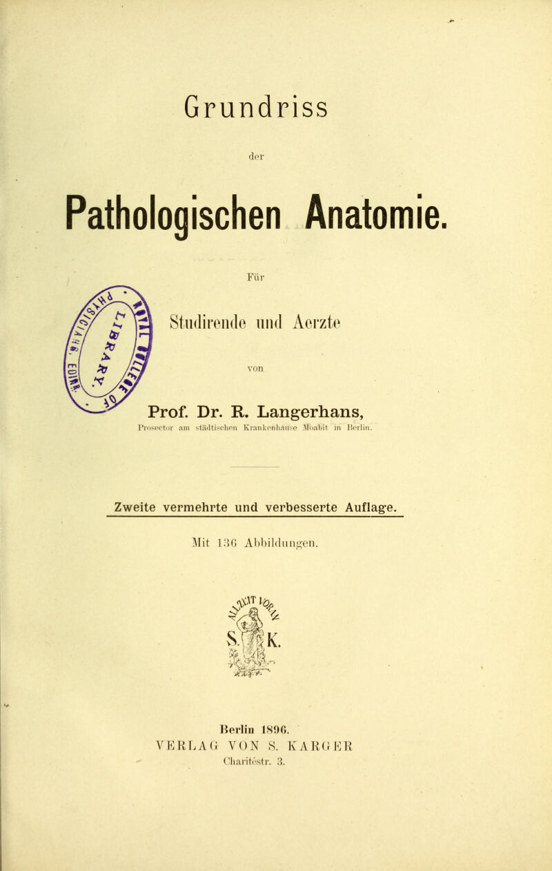 Grundriss der Pathologischen Anatomie. Für Stiidirende und Aorzte von Prof. Dr. R. Langerhans, ProsfM'tni- am stäiltischon Kraiikciiliaiiso .Mualiit in IJoiliii. Zweite vermehrte und verbesserte Auflag^e. Mit lao AI)bi 1(1 linken. 4l\ Berlin 189G. VERLA VON S. lvAR(i KR C'liai-itrsti-. 3.