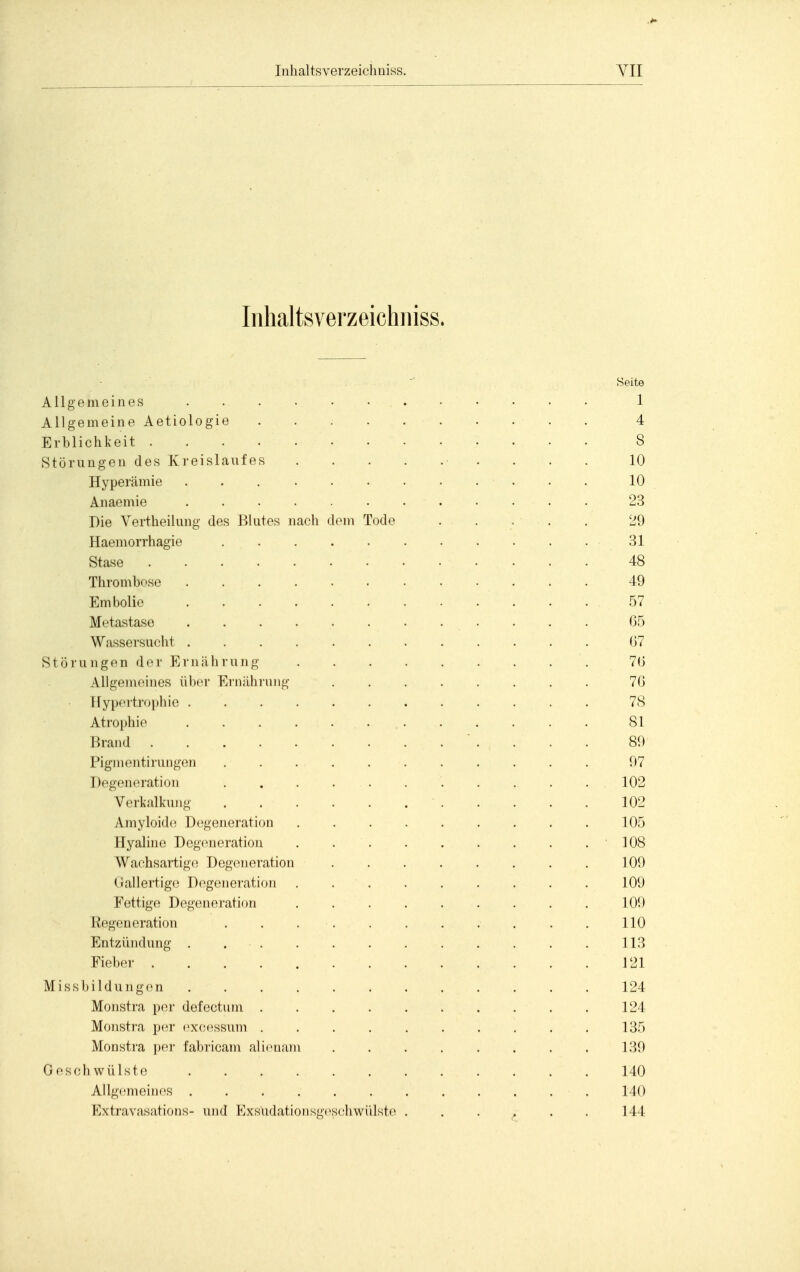 Inlialtsverzeichiiiss. Seite Allgemeines . . . • • • • - • • • • 1 Allgemeine Aetiologie . 4 Erblichkeit 8 Störungen des Kreislaufes ■ . . . . 10 Hyperämie 10 Anaemie 23 Die Vertheilung des Blutes nach dorn Tode . . , . . 29 Haemorrhagie 31 Stase 48 Thrombose 49 Embolio 57 Metastase 65 Wassersucht 07 Störungen der Erniilirung 7(5 Allgemeines über Ernährung ........ 70 Hypertrophie 78 Atrophie 81 Brand ' . . . . 89 Pigmentirungen . . 97 Degeneration 102 Verkalkung 102 Amyloide Degeneration 105 Hyaline Degeneration . 108 Wachsartig(! Degeneration 109 Gallertige Degeneration . 109 Fettige Degeneration 109 Eegeneration . . . . 110 Entzündung . 113 Fieber 121 Missbildungen 124 Monstra per defectum 124 Monstra per exc(^ssum .......... 135 Monstra per fabricam alicnam 139 Geschwülste 140 Allgemeines . . . . . . . . . . . . 140 Extravasations- und Exsudationsgeschwülste . . . . . . 144
