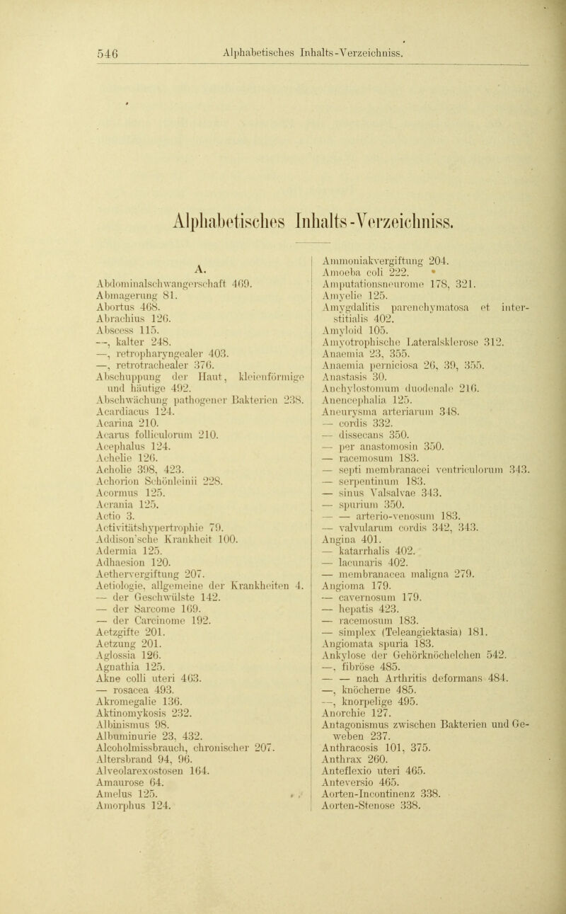 Alphabetisches Inhalts -Verzeichniss. A. Ab'loiiiinalschwangoi-scliaft 409. Alininm'ruug 81. Alx.rtiis 4()S. Alirachius l'id. Al)scr,ss 115. —, kalter 248. —, retrophaiyng'oaler 403. —. ]T't]rjt]'acliealer '.im. Abschuppuuu- der Haut, klcioiifüi und h:iiiti^!C 492. Absclnviichung pathogenor Bakterien Acardiacus 124. Acariua 210. Acarus folliculorum 210. Aeeplialus 124. Aclielie 12(5. Acholie 398, 423. Achorion Schünleinii 228. Acormns 125. Aerania 125. Actio 3. Activitätsliypertropliio 79. Addison'sche Krankheit 100. Adermia 125. Adhaesion 120. AethoTvcrgiftung 207. At'linldiiio. allgemeine der Krankheit» — der Gesehwülste 142. — der Öarcome 109. — der Carcinome 192. Aetzgifte 201. Aetzuuo- 201. A-Iussia 126. Aguathia 125. Akne colli uteri 403. — rosacea 493. Akromegalie 136. Aktinomykosis 232. Albinismus 98. Albuminurie 23. 432. Alcoholmissbraucli, chronischer 207. Altersbrand 94, 90. Alveolarexostosen 104. Amaurose 64. Amelus 125. Amorphus 124. mige 238. n 4. Ammoniakvergiftung 204. Ainoeba coli 222. Ajnputationsneurome 178, 321. Amyelio 125. Amygdalitis parcnchvmatosa et iiiter- stitialis 402. Amyloid 105. Amyotrophische Lateralsklerose 312. Anaemia 23, 355. Aiiaeniia porjiiciosa 20, 39, 355. Anastasis 30. Anchylostoinum duodeuah^ 210. Aneiiccjihalia 125. Aneurvsnia arteriarum 348. — cordis 332. ■— di^st'(■alls 350. — |)'jr aiiastomosiii 350. — raceniosuni 183. — scpti iiK'inbranacei v(Mitriculorum 343. — scrjMMitimiiii 183. — sin US \'alsalvae 343. — spurium 350. — — artei'io-venosum 183. — valvidarum cordis 342, 343. Angina 401. — kataiThalis 402. — lacunai'is 402. — membranacea maligna 279. Angioma 179. — cavernosuni 179. — hepatis 423. — racemosum 183. — Simplex (Teleangiektasia) 181. Angiomata spuria 183. Ankylose der Gehörknöchelchen 542. —, fibröse 485. — — nach Arthritis deformans 484. —, knöcherne 485. —, knorpelige 495. Anorchie 127. Antagonismus zwischen Bakterien und Ge- weben 237. Anthracosis 101, 375. Anthrax 200. Anteflexio uteri 405. Anteversio 405. Aorten-Incontinenz 338. • Aorten-Stenose 338.