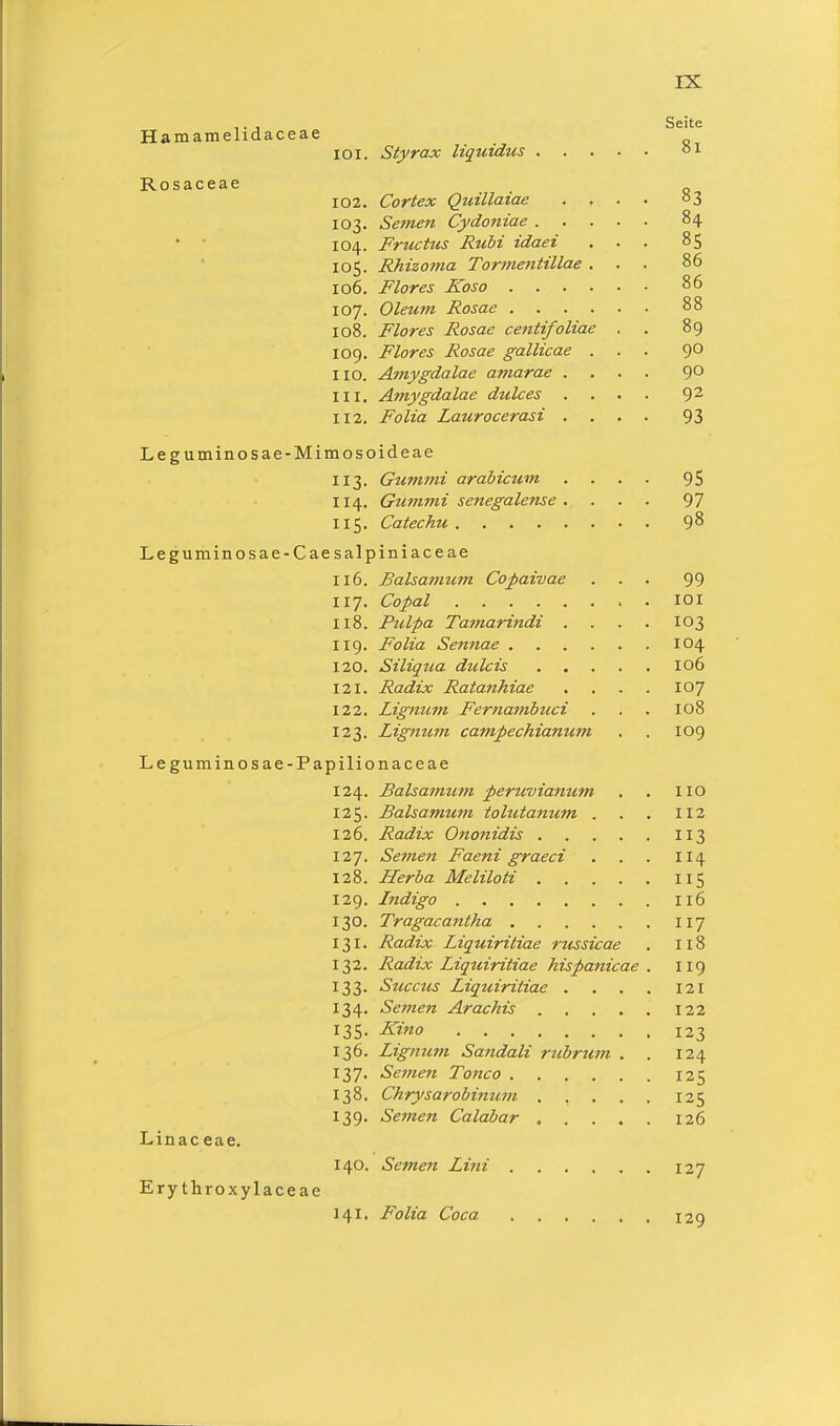 Hamamelidaceae Rosaceae IOI. Styrax liquidus 102. Cortex Quillaiae 103. Semen Cydoniae . 104. Fructus Rubi idaei 105. Rhizoma Tormentittae 106. Flores Koso . 107. Oleum Rosae . . . 108. Flores Rosae centifoliae 109. Flores Rosae gallicae HO. Amygdalae a?narae . 111. Amygdalae dtdces . 112. Folia Laurocerasi . Leguminosae-Mimosoideae 113. Gummi arabicum 114. Gummi Senegalense . 115. Catechu Leguminosae-Caesalpiniaceae Seite 81 83 84 85 86 86 88 89 90 90 92 93 95 97 98 116. Balsamum Copaivae • 99 117. Copal . 101 118. Pulpa Tainarindi . . 103 119. Folia Sennae . 104 120. Siliqua dulcis .... . 106 121. Radix Ratanhiae . 107 122. Lignum Fernambuci . 108 123. Lignttfn campechiamctn . 109 Leguminosae-Papilionaceae 124. Balsamum peruvianum 125. Balsamtim tolutanum . 126. Radix Ononidis . 127 Se?nen Faeni graeci 128. Herba Meliloti .... 129. Indigo 130. Tragacantha 131. Radix Liquiriliae russicae 132. Radix Liquiritiae hispanicae 133. Succus Liquiritiae . . . 134. Semen Arachis .... 135. Kino 136. Lignum Sandali rubrum . 137. Semen Tonco 138. Chrysarobimmi .... 139. Semen Calabar .... Linac eae. Erythroxylaceae 140. Semen Lini 141. Folia Coca HO 112 3 114 115 116 117 118 119 121 122 123 124 125 125 126 127 129