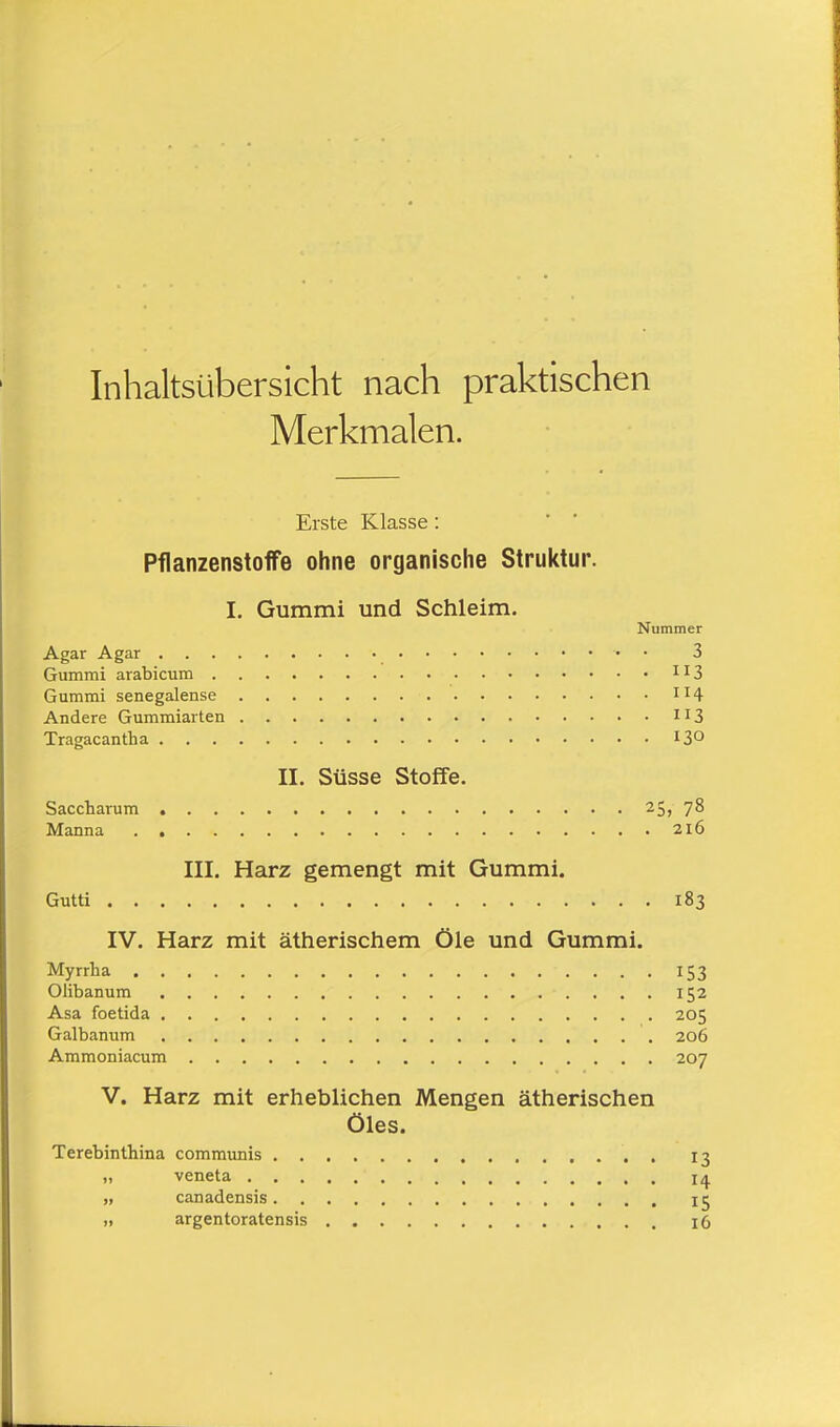 Inhaltsübersicht nach praktischen Merkmalen. Erste Klasse: Pflanzenstoffe ohne organische Struktur. I. Gummi und Schleim. Nummer Agar Agar • • 3 Gummi arabicum 113 Gummi Senegalense n4 Andere Gummiarten 113 Tragacantha 13° II. Süsse Stoffe. Saccharum 25, 78 Manna 216 III. Harz gemengt mit Gummi. Gutti 183 IV. Harz mit ätherischem Öle und Gummi. Myrrha 153 Olibanum 152 Asa foetida 205 Galbanum 206 Ammoniacum 207 V. Harz mit erheblichen Mengen ätherischen Öles. Terebinthina communis . 13 „ veneta ia n canadensis 15 ,, argentoratensis 16