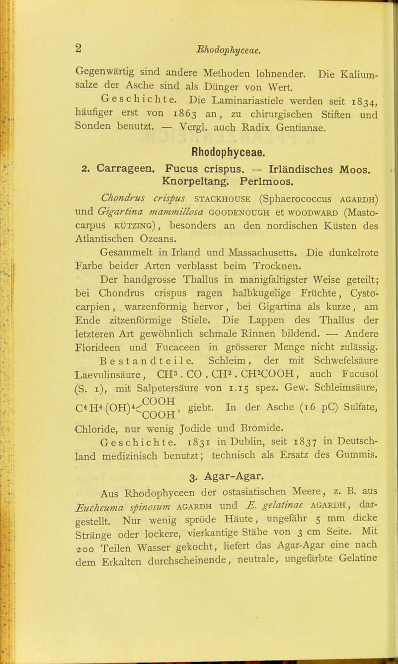 Rhodophyceae. Gegenwärtig sind andere Methoden lohnender. Die Kalium- salze der Asche sind als Dünger von Wert. Geschichte. Die Laminariastiele werden seit 1834, häufiger erst von 1863 an, zu chirurgischen Stiften und Sonden benutzt. — Vergl. auch Radix Gentianae. Rhodophyceae. 2. Carrageen. Fucus crispus. — Irländisches Moos. Knorpeltang. Perlmoos. Chondrus crispus stackhouse (Sphaerococcus agardh) und Gigartina mammillosa goodenough et woodward (Masto- carpus kützing) , besonders an den nordischen Küsten des Atlantischen Ozeans. Gesammelt in Irland und Massachusetts. Die dunkelrote Farbe beider Arten verblasst beim Trocknen. Der handgrosse Thallus in manigfaltigster Weise geteilt; bei Chondrus crispus ragen halbkugelige Früchte, Cysto- carpien, warzenförmig hervor, bei Gigartina als kurze, am Ende zitzenförmige Stiele. Die Lappen des Thallus der letzteren Art gewöhnlich schmale Rinnen bildend. — Andere Florideen und Fucaceen in grösserer Menge nicht zulässig. Bestandteile. Schleim, der mit Schwefelsäure Laevulinsäure , CH3 . CO . CH2. CH2COOH, auch Fucusol (S. 1), mit Salpetersäure von 1.15 spez. Gew. Schleimsäure, C*H±(OH)*^°°**, giebt. In der Asche (16 pC) Sulfate, Chloride, nur wenig Jodide und Bromide. Geschichte. 1831 in Dublin, seit 1837 in Deutsch- land medizinisch benutzt; technisch als Ersatz des Gummis. 3. Agar-Agar. Aus Rhodophyceen der ostasiatischen Meere, z. B. aus Euchewna spinosum agardh und E. gelatinae agardh, dar- gestellt. Nur wenig spröde Häute, ungefähr 5 mm dicke Stränge oder lockere, vierkantige Stäbe von 3 cm Seite. Mit 200 Teilen Wasser gekocht, liefert das Agar-Agar eine nach dem Erkalten durchscheinende, neutrale, ungefärbte Gelatine