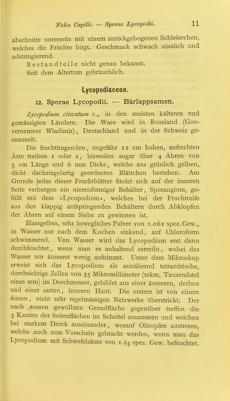 abschnitte unterseits mit einem zurückgebogenen Schleierchen, welches die Früchte birgt. Geschmack schwach süsslich und adstringierend. Bestandteile nicht genau bekannt. Seit dem Altertum gebräuchlich. Lycopodiaceae. 12. Sporae Lycopodii. — Bärlappsamen. Lycopodium clavatum l., in den meisten kälteren und gemässigten Ländern. Die Ware wird in Russland (Gou- vernement Wladimir), Deutschland und in der Schweiz ge- sammelt. . Die fruchttragenden, ungefähr 12 cm hohen, aufrechten Äste treiben 1 oder 2, bisweilen sogar über 4 Ähren von 5 cm Länge und 6 mm Dicke, welche aus grünlich gelben, dicht dachziegelartig geordneten Blättchen bestehen. Am Grunde jedes dieser Fruchtblätter findet sich auf der inneren Seite verborgen ein nierenförmiger Behälter, Sporangium, ge- füllt mit dem »Lycopodium«, welches bei der Fruchtreife aus den klappig aufspringenden Behältern durch Abklopfen der Ähren auf einem Siebe zu gewinnen ist. Blassgelbes, sehr bewegliches Pulver von 1.062 spez. Gew., in Wasser nur nach dem Kochen sinkend, auf Chloroform schwimmend. Von Wasser wird das Lycopodium erst dann durchfeuchtet, wenn man es anhaltend zerreibt, wobei das Wasser nur äusserst wenig aufnimmt. Unter dem Mikroskop erweist sich das Lycopodium als annähernd tetraedrische, durchsichtige Zellen von 35 Mikromillimeter (mkm, Tausendstel eines mm) im Durchmesser, gebildet aus einer äusseren, derben und einer zarten, inneren Haut. Die erstere ist von einem feinen, nicht sehr regelmässigen Netzwerke überstrickt. Der nach aussen gewölbten Grundfläche gegenüber treffen die 3 Kanten der Seitenflächen im Scheitel zusammen und weichen bei starkem Druck auseinander, worauf Öltropfen austreten, welche auch zum Vorschein gebracht werden, wenn man das Lycopodium mit Schwefelsäure von 1.83 spez. Gew. befeuchtet.