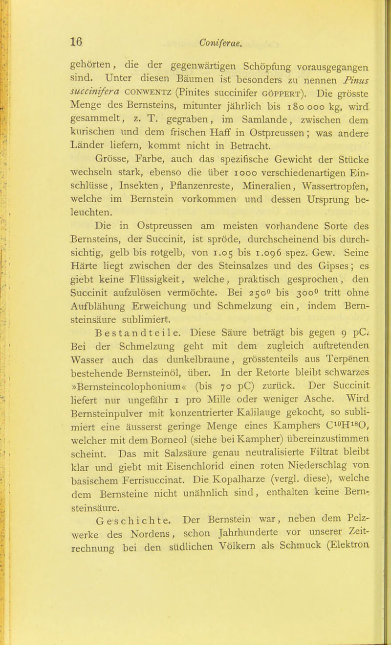 gehörten, die der gegenwärtigen Schöpfung vorausgegangen sind. Unter diesen Bäumen ist besonders zu nennen Pinns succinifera conwentz (Pinites succinifer göppert). Die grösste Menge des Bernsteins, mitunter jährlich bis 180000 kg, wird gesammelt, z. T. gegraben, im Samlande, zwischen dem kurischen und dem frischen Haff in Ostpreussen; was andere Länder liefern, kommt nicht in Betracht. Grösse, Farbe, auch das spezifische Gewicht der Stücke wechseln stark, ebenso die über 1000 verschiedenartigen Ein- schlüsse, Insekten, Pflanzenreste, Mineralien, Wassertropfen, welche im Bernstein vorkommen und dessen Ursprung be- leuchten. Die in Ostpreussen am meisten vorhandene Sorte des Bernsteins, der Succinit, ist spröde, durchscheinend bis durch- sichtig, gelb bis rotgelb, von 1.05 bis 1.096 spez. Gew. Seine Härte liegt zwischen der des Steinsalzes und des Gipses; es giebt keine Flüssigkeit, welche, praktisch gesprochen, den Succinit aufzulösen vermöchte. Bei 2500 bis 3000 tritt ohne Aufblähung Erweichung und Schmelzung ein, indem Bern- steinsäure sublimiert. Bestandteile. Diese Säure beträgt bis gegen 9 pC< Bei der Schmelzung geht mit dem zugleich auftretenden Wasser auch das dunkelbraune, grösstenteils aus Teq^enen bestehende Bemsteinöl, über. In der Retorte bleibt schwarzes »Bernsteincolophonium« (bis 70 pC) zurück. Der Succinit liefert nur ungefähr 1 pro Mille oder weniger Asche. Wird Bernsteinpulver mit konzentrierter Kalilauge gekocht, so subli- miert eine äusserst geringe Menge eines Kamphers C10H18O, welcher mit dem Borneol (siehe bei Kampher) übereinzustimmen scheint. Das mit Salzsäure genau neutralisierte Filtrat bleibt klar und giebt mit Eisenchlorid einen roten Niederschlag von basischem Ferrisuccinat. Die Kopalharze (vergl. diese), welche dem Bernsteine nicht unähnlich sind, enthalten keine Bern- steinsäure. Geschichte. Der Bernstein war, neben dem Pelz- werke des Nordens, schon Jahrhunderte vor unserer Zeit- rechnung bei den südlichen Völkern als Schmuck (Elektron