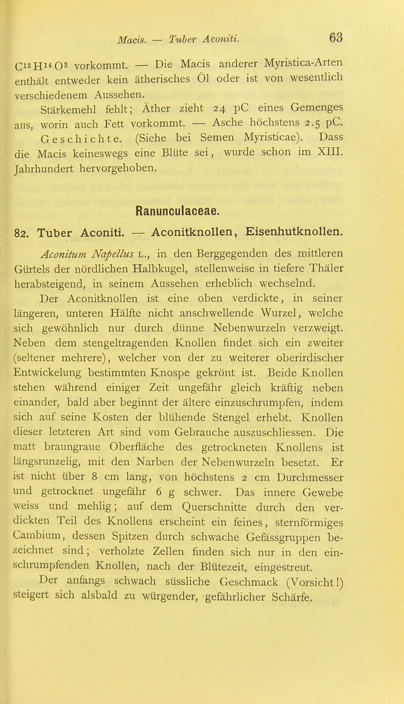 Ci2H14Os vorkommt. — Die Macis anderer Myristica-Arten enthält entweder kein ätherisches Öl oder ist von wesentlich verschiedenem Aussehen. Stärkemehl fehlt; Äther zieht 24 pC eines Gemenges aus, worin auch Fett vorkommt. — Asche höchstens 2.5 pC. Geschichte. (Siehe bei Semen Myristicae). Dass die Macis keineswegs eine Blüte sei, wurde schon im XIII. Jahrhundert hervorgehoben. Ranunculaceae. 82. Tuber Aconiti. — Aconitknollen, Eisenhutknollen. Aconitum Napellus l., in den Berggegenden des mittleren Gürtels der nördlichen Halbkugel, stellenweise in tiefere Thäler herabsteigend, in seinem Aussehen erheblich wechselnd. Der Aconitknollen ist eine oben verdickte, in seiner längeren, unteren Hälfte nicht anschwellende Wurzel, welche sich gewöhnlich nur durch dünne Nebenwurzeln verzweigt. Neben dem stengeltragenden Knollen findet sich ein zweiter (seltener mehrere), welcher von der zu weiterer oberirdischer Entwickelung bestimmten Knospe gekrönt ist. Beide Knollen stehen während einiger Zeit ungefähr gleich kräftig neben einander, bald aber beginnt der ältere einzuschrumpfen, indem sich auf seine Kosten der blühende Stengel erhebt. Knollen dieser letzteren Art sind vom Gebrauche auszuschliessen. Die matt braungraue Oberfläche des getrockneten Knollens ist längsrunzelig, mit den Narben der Nebenwurzeln besetzt. Er ist nicht über 8 cm lang, von höchstens 2 cm Durchmesser und getrocknet ungefähr 6 g schwer. Das innere Gewebe weiss und mehlig; auf dem Querschnitte durch den ver- dickten Teil des Knollens erscheint ein feines, sternförmiges Cambium, dessen Spitzen durch schwache Gefässgruppen be- zeichnet sind; verholzte Zellen finden sich nur in den ein- schrumpfenden Knollen, nach der Blütezeit, eingestreut. Der anfangs schwach süssliche Geschmack (Vorsicht I) steigert sich alsbald zu würgender, gefährlicher Schärfe.