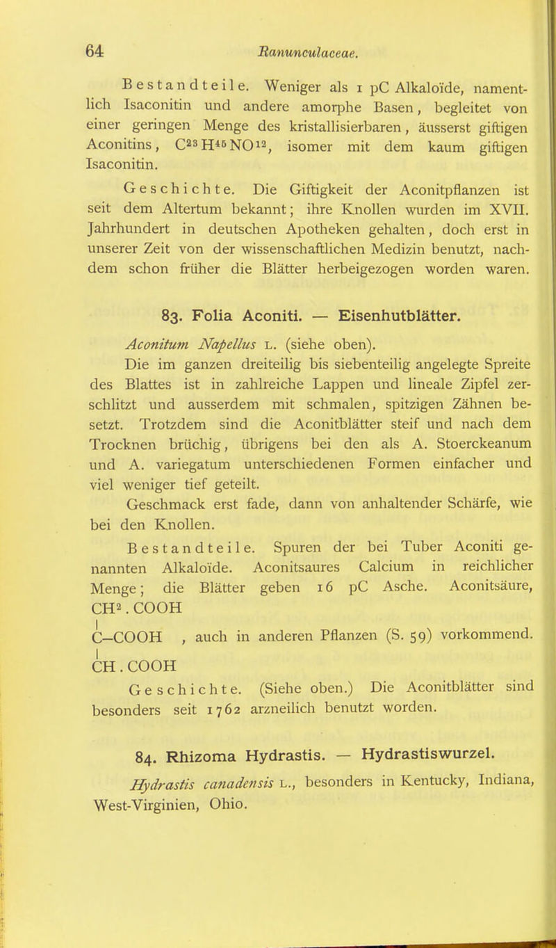 Bestandteile. Weniger als i pC Alkaloi'de, nament- lich Isaconitin und andere amorphe Basen, begleitet von einer geringen Menge des kristallisierbaren, äusserst giftigen Aconitins, C23H«NO*2, isomer mit dem kaum giftigen Isaconitin. Geschichte. Die Giftigkeit der Aconitpflanzen ist seit dem Altertum bekannt; ihre Knollen wurden im XVII. Jahrhundert in deutschen Apotheken gehalten, doch erst in unserer Zeit von der wissenschaftlichen Medizin benutzt, nach- dem schon früher die Blätter herbeigezogen worden waren. 83. Folia Aconiti. — Eisenhutblätter. Aconitum Napellus l. (siehe oben). Die im ganzen dreiteilig bis siebenteilig angelegte Spreite des Blattes ist in zahlreiche Lappen und lineale Zipfel zer- schlitzt und ausserdem mit schmalen, spitzigen Zähnen be- setzt. Trotzdem sind die Aconitblätter steif und nach dem Trocknen brüchig, übrigens bei den als A. Stoerckeanum und A. variegatum unterschiedenen Formen einfacher und viel weniger tief geteilt. Geschmack erst fade, dann von anhaltender Schärfe, wie bei den Knollen. Bestandteile. Spuren der bei Tuber Aconiti ge- nannten Alkaloi'de. Aconitsaures Calcium in reichlicher Menge; die Blätter geben 16 pC Asche. Aconitsäure, CH2.COOH G-COOH , auch in anderen Pflanzen (S. 59) vorkommend. I CH.COOH Geschichte. (Siehe oben.) Die Aconitblätter sind besonders seit 1762 arzneilich benutzt worden. 84. Rhizoma Hydrastis. — Hydrastiswurzel. Hydrastis ca?iadensis l., besonders in Kentucky, Indiana, West-Virginien, Ohio.