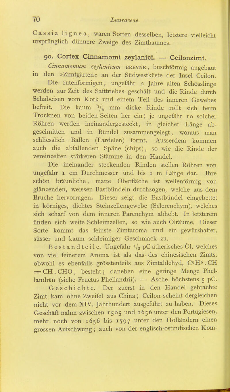 Cassia lignea, waren Sorten desselben, letztere vielleicht ursprünglich dünnere Zweige des Zimtbaumes. 90. Cortex Cinnamomi zeylanici. — Ceilonzimt. Cinnamomum zeylanicum breyne, buschförmig angebaut in den »Zimtgärten« an der Südwestküste der Insel Ceilon. Die rutenförmigen, ungefähr 2 Jahre alten Schösslinge werden zur Zeit des Safttriebes geschält und die Rinde durch Schabeisen vom Kork und einem Teil des inneren Gewebes befreit. Die kaum */4 mm dicke Rinde rollt sich beim Trocknen von beiden Seiten her ein; je ungefähr 1 o solcher Röhren werden ineinandergesteckt, in gleicher Länge ab- geschnitten und in Bündel zusammengelegt, woraus man schliesslich Ballen (Fardelen) formt. Ausserdem kommen auch die abfallenden Späne (chips), so wie die Rinde der vereinzelten stärkeren Stämme in den Handel. Die ineinander steckenden Rinden stellen Röhren von ungefähr 1 cm Durchmesser und bis 1 m Länge dar. Ihre schön bräunliche, matte Oberfläche ist wellenförmig von glänzenden, weissen Bastbündeln durchzogen, welche aus dem Bruche hervorragen. Dieser zeigt die Bastbündel eingebettet in körniges, dichtes Steinzellengewebe (Sclerenchym), welches sich scharf von dem inneren Parenchym abhebt. In letzterem finden sich weite Schleimzellen, so wie auch Ölräume. Dieser Sorte kommt das feinste Zimtaroma und ein gewürzhafter, süsser und kaum schleimiger Geschmack zu. Bestandteile. Ungefähr l/2 pC ätherisches Öl, welches von viel feinerem Aroma ist als das des chinesischen Zimts, obwohl es ebenfalls grösstenteils aus Zimtaldehyd, C6H5. CH = CH . CHO , besteht; daneben eine geringe Menge Phel- landren (siehe Fructus Phellandrii). — Asche höchstens 5 pC. Geschichte. Der zuerst in den Handel gebrachte Zimt kam ohne Zweifel aus China; Ceilon scheint dergleichen nicht vor dem XIV. Jahrhundert ausgeführt zu haben. Dieses Geschäft nahm zwischen 1505 und 1656 unter den Portugiesen, mehr noch von 1656 bis 1797 unter den Holländern einen grossen Aufschwung; auch von der englisch-ostindischen Korn-