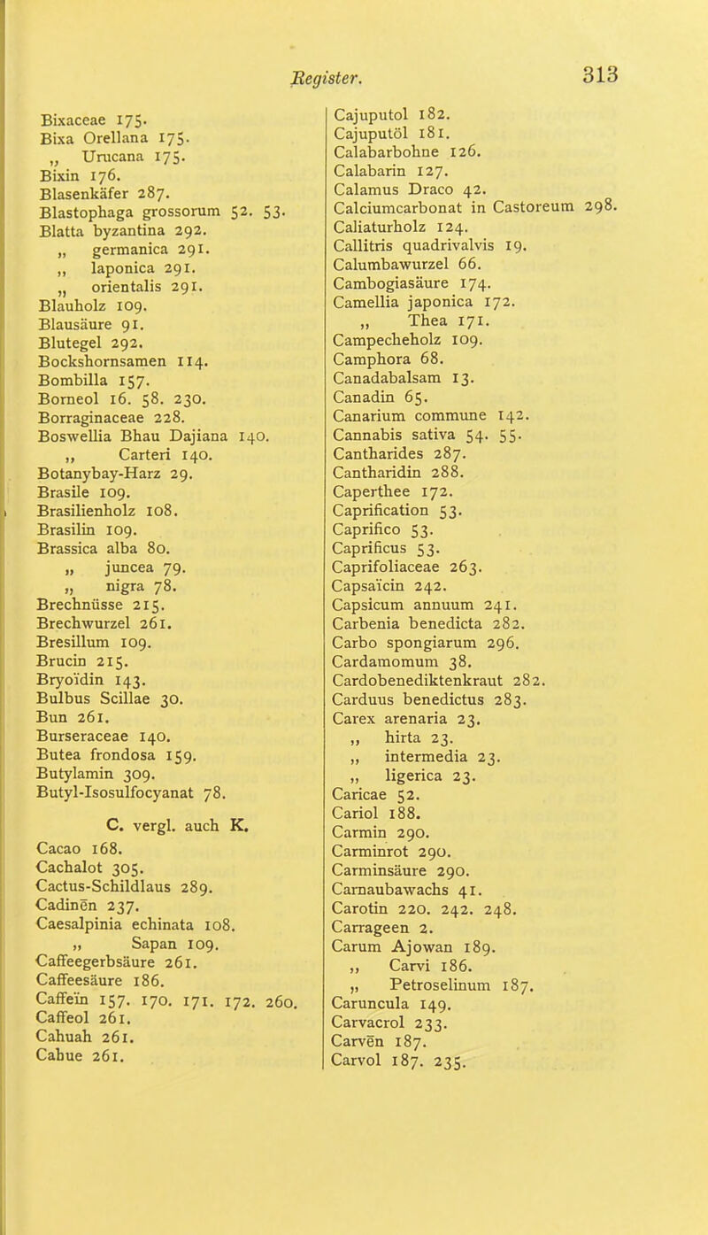 Bixaceae 175. Bixa Orellana 175. „ Urucana 175. Bixin 176. Blasenkäfer 287. Blastophaga grossorum 52. 53. Blatta byzantina 292. „ germanica 291. „ laponica 291. „ orientalis 291. Blauholz 109. Blausäure 91. Blutegel 292. Bockshornsamen II4. Bombilla 157. Borneol 16. 58. 230. Borraginaceae 228. Boswellia Bhau Dajiana 140. ,, Carteri 140. Botanybay-Harz 29. Brasile 109. Brasilienholz 108. Brasilin 109. Brassica alba 80. „ juncea 79. „ nigra 78. Brechnüsse 215. Brechwurzel 261. Bresillum 109. Brucin 215. Bryo'idin 143. Bulbus Scillae 30. Bun 261. Burseraceae 140. Butea frondosa 159. Butylamin 309. Butyl-Isosulfocyanat 78. C. vergl. auch K. Cacao 168. Cachalot 305. Cactus-Schildlaus 289. Cadinen 237. Caesalpinia echinata 108. „ Sapan 109. Caffeegerbsäure 261. Caffeesäure 186. Caffe'in 157. 170. 171. 172. 260. Caffeol 261. Cahuah 261. Cahue 261. Cajuputol 182. Cajuputöl 181. Calabarbohne 126. Calabarin 127. Calamus Draco 42. Calciumcarbonat in Castoreum 298. Caliaturholz 124. Callitris quadrivalvis 19. Calumbawurzel 66. Cambogiasäure 174. Camellia japonica 172. „ Thea 171. Campecheholz 109. Camphora 68. Canadabalsam 13. Canadin 65. Canarium commune 142. Cannabis sativa 54. 55. Cantharides 287. Cantharidin 288. Caperthee 172. Caprification 53. Caprifico 53. Caprificus 53. Caprifoliaceae 263. Capsa'icin 242. Capsicum annuum 241. Carbenia benedicta 282. Carbo spongiarum 296. Cardamomum 38. Cardobenediktenkraut 282. Carduus benedictus 283. Carex arenaria 23. „ hirta 23. „ intermedia 23. „ ligerica 23. Caricae 52- Cariol 188. Carmin 290. Carminrot 290. Carminsäure 290. Carnaubawachs 41. Carotin 220. 242. 248. Carrageen 2. Carum Ajowan 189. „ Carvi 186. „ Petroselinum 187. Caruncula 149. Carvacrol 233. Carven 187. Carvol 187. 235.