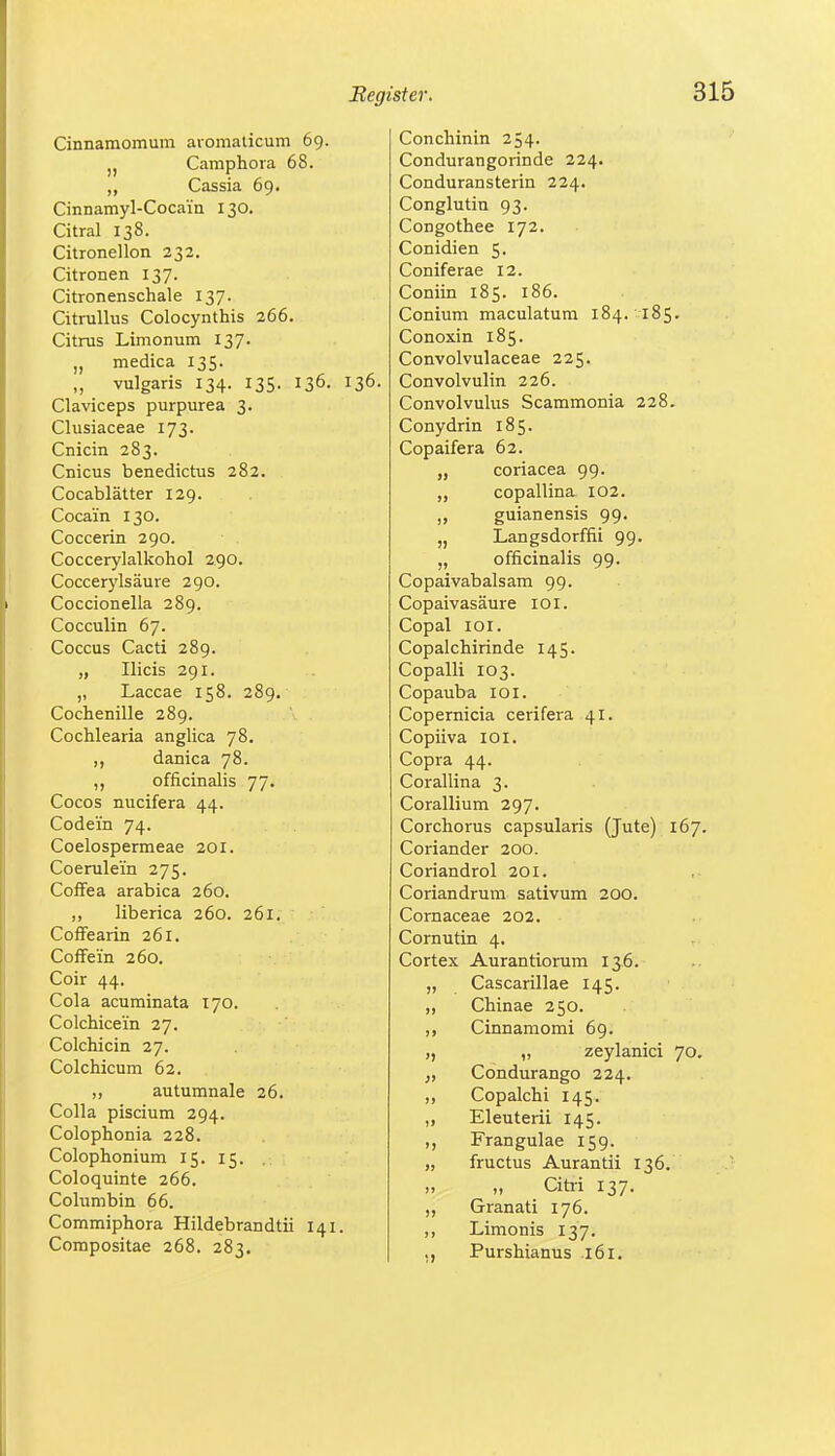 Cinnamomum aromaticum 69. 5) Camphora 68. „ Cassia 69. Cinnamyl-Cocain 130. Citral 138. Citronellon 232. Citronen 137. Citronenschale 137. Citrullus Colocynthis 266. Citrus Limonum 137. „ medica 135. „ vulgaris 134. 135. 136. 136. Claviceps purpurea 3. Clusiaceae 173. Cnicin 283. Cnicus benedictus 282. Cocablätter 129. Cocain 130. Coccerin 290. Coccerylalkohol 290. Coccerylsäure 290. Coccionella 289. Cocculin 67. Coccus Cacti 289. „ Ilicis 291. „ Laccae 158. 289. Cochenille 289. Cochlearia anglica 78. ,, danica 78. ,, officinalis 77. Cocos nucifera 44. Codein 74. Coelospermeae 201. Coerulei'n 275. Coffea arabica 260. liberica 260. 261. Coffearin 261. Coffein 260. Coir 44. Cola acuminata 170. Colchicein 27. Colchicin 27. Colchicum 62. „ autumnale 26. Colla piscium 294. Colophonia 228. Colophonium 15. 15. Coloquinte 266. Columbin 66. Commiphora Hildebrandtii 141. Compositae 268. 283. Conchinin 254. Condurangorinde 224. Conduransterin 224. Conglutin 93. Congothee 172. Conidien 5. Coniferae 12. Coniin 185. 186. Conium maculatum 184. 185. Conoxin 185. Convolvulaceae 225. Convolvulin 226. Convolvulus Scammonia 228. Conydrin 185. Copaifera 62. „ coriacea 99. „ copallina 102. ,, guianensis 99. „ Langsdorffii 99. „ officinalis 99. Copaivabalsam 99. Copaivasäure 101. Copal 101. Copalchirinde 145. Copalli 103. Copauba 10I. Copernicia cerifera 41. Copiiva 101. Copra 44. Corallina 3. Corallium 297. Corchorus capsularis (Jute) 167. Coriander 200. Coriandrol 201. Coriandrum sativum 200. Cornaceae 202. Cornutin 4. Cortex Aurantiorum 136. „ Cascarillae 145. „ Chinae 250. „ Cinnamomi 69. „ zeylanici 70. „ Condurango 224. ,, Copalchi 145. ,, Eleuterii 145. Frangulae 159. „ fructus Aurantii 136. „ „ Citri 137. „ Granati 176. ,, Limonis 137. ., Purshianus 161.