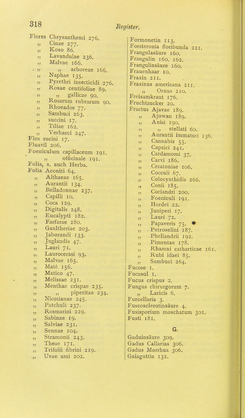 Flores Chrysanthemi 276. „ Cinae 277. „ Koso 86. „ Lavandulae 236. „ Malvae 166. • » )> arboreae 166. „ Naphae 135. „ Pyrethri insecticidi 276. „ Rosae centifoliae 89. » n gallicae 90. „ Rosarum rubrarum 90. „ Rhoeados 77. „ Sambuci 263. . „ succini 17. ,, Tiliae 162. ,, Verbasci 247. Flos sucini 17. Fluavil 206. Foeniculum capillaceum 191. ,, officinale 191. Folia, s. auch Herba. Folia Aconiti 64. „ Althaeae 165. „ Aurantii 134. „ Belladonnae 237. „ Capilli 10. Coca 129. „ Digitalis 248. ,, Eucalypti 182. „ Farfarae 280. Gaultheriae 203. „ Jaborandi 133. „ Juglandis 47. „ Lauri 71. „ Laurocerasi 93. „ Malvae 165. „ Mate 156. „ Matico 47. „ Melissae 231. ,, Menthae crispae 235. „ „ piperitae 234. ,, Nicotianae 245. „ Patchuli 237. Rosmarini 229. ,, Sabinae 19. Salviae 231. Sennae 104. ,, Stramonii 243. „ Theae 171. ,, Trifolii fibrini 219. .,, Uvae ursi 202. Register. Formonetin 113. Forsteronia floribunda 221. Frangulasäure 160. Frangulin 160. 162. Frangulinsäure 160. Frauenhaar 10. Fraxin 2II. Fraxinus americana 211. „ Ornus 210. Freisamkraut 176. Fruchtzucker 20. Fructus Ajavae 189. „ Ajowan 189. ,, Anisi 190. » j, stellati 60. „ Aurantii immaturi 136. Cannabis 55. Capsici 241. Cardamomi 37, „ Carvi 186. „ Cetatoniae 106. Cocculi 67. ,; Colocynthidis 266. „ Conii 185. ,, Coriandri 200. Foeniculi 191. Hordei 22. „ Juniperi 17. „ Lauri 72. ,, Papaveris 75. • „ Petroselini 187. „ Phellandrii 192. „ Pimentae 178. „ Rhamni catharticae 161. „ Rubi idaei 85. „ Sambuci 264. Fucose 1. FucusqI 1. Fucus crispus 2. Fungus chirurgorum 7. ,, Laricis 6. Furcellaria 3. Fuscosclerotinsäure 4. Fusisporium moschatum 301. Fusti 181. Gaduinsäure 309. Gadus Callarias 306. Gadus Morrhua 306. Gaiaguttin 132.