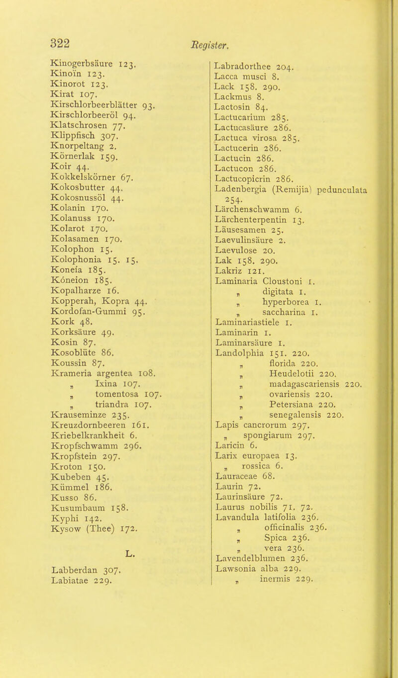 Kinogerbsäure 123. Kinoi'n 123. Kinorot 123. Kirat 107. Kirschlorbeerblätter 93. Kirschlorbeeröl 94. Klatschrosen 77. Klippfisch 307. Knorpeltang 2. Körnerlak 159. Koir 44. Kokkelskörner 67. Kokosbutter 44, Kokosnussöl 44. Kolanin 170. Kolanuss 170. Kolarot 170. Kolasamen 170. Kolophon 15. Kolophonia 15. 15. Koneia 185. Köneion 185. Kopalharze 16. Kopperah, Kopra 44. Kordofan-Gummi 95. Kork 48. Korksäure 49. Kosin 87. Kosoblüte 86. Koussin 87. Krameria argentea 108. „ Ixina 107. „ tomentosa 107. „ triandra 107. Krauseminze 235. Kreuzdornbeeren 161. Kriebelkrankheit 6. Kropfschwamm 296. Kropfstein 297. Kroton 150. Kubeben 45. Kümmel 186. Kusso 86. Kusumbaum 158. Kyphi 142. Kysow (Thee) 172. L. Labberdan 307. Labiatae 229. Labradorthee 204. Lacca musci 8. Lack 158. 290. Lackmus 8. Lactosin 84. Lactucarium 285. Lactucasäure 286. Lactuca virosa 285. Lactucerin 286. Lactucin 286. Lactucon 286. Lactucopicrin 286. Ladenbergia (Remijia'i pedunculata 254- Lärchenschwamm 6. Lärchenterpentin 13. Läusesamen 25. Laevulinsäure 2. Laevulose 20. Lak 158. 290. Lakriz 121. Laminaria Cloustoni 1. „ digitata 1. „ hyperborea I. „ saccharina 1. Laminariastiele I. Laminarin I. Laminarsäure 1. Landolphia 151. 220. „ florida 220. „ Heudelotii 220. „ madagascariensis 220. „ ovariensis 220. „ Petersiana 220. „ senegalensis 220. Lapis cancrorum 297. „ spongiarum 297. Laricin 6. Larix europaea 13. „ rossica 6. Lauraceae 68. Laurin 72. Laurinsäure 72. Laurus nobilis 71. 72. Lavandula latifolia 236. „ officinalis 236. „ Spica 236. „ vera 236. Lavendelblumen 236. Lawsonia alba 229. T inermis 229.