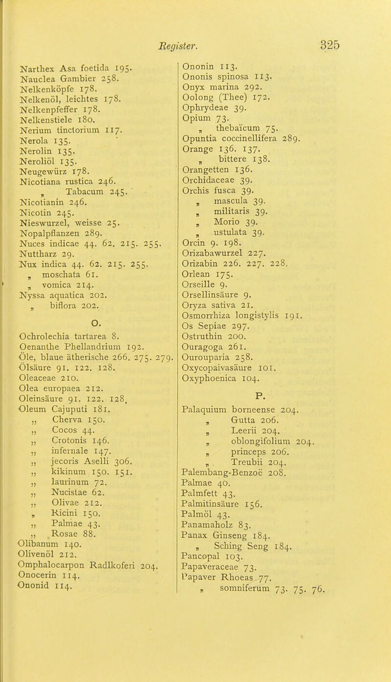 Narthex Asa foetida 195. Nauclea Gambier 258. Nelkenköpfe 178. Nelkenöl, leichtes 178. Nelkenpfeffer 178. Nelkenstiele 180. Nerium tinclorium 117. Nerola 135. Nerolin 135. Neroliöl 135. Neugewürz 178. Nicotiana rustica 246. „ Tabacum 245. ' Nicotianin 246. Nicotin 245. Nieswurzel, weisse 25. Nopalpflanzen 289. Nuces indicae 44. 62. 215. 255. Nuttharz 29. Nux indica 44. 62. 215. 255. „ moschata 61. „ vomica 214. Nyssa aquatica 202. „ biflora 202. O. Ochrolechia tartarea 8. Oenanthe Phellandrium 192. Öle, blaue ätherische 266. 275. 279. Ölsäure 91. 122. 128. Oleaceae 210. Olea europaea 212. Oleinsäure 91. 122. 128. Oleum Cajuputi 181. „ Cherva 150. „ Cocos 44. „ Crotonis 146. infernale 147. „ jecoris Aselli 306. „ kikinum 150. 151. laurinum 72. „ Nucistae 62. Olivae 212. „ Ricini 150. ,, Palmae 43. ,, Rosae 88. Olibanum 140. Olivenöl 212. Omphalocarpon Radlkoferi 204. Onocerin 114. Ononid 114. Ononin 113. Ononis spinosa 113. Onyx marina 292. Oolong (Thee) 172. Ophrydeae 39. Opium 73. „ thebai'cum 75. Opuntia coccinellifera 289. Orange 136. 137. „ bittere 138. Orangetten 136. Orchidaceae 39. Orchis fusca 39. „ mascula 39. „ militaris 39. „ Morio 39. T ustulata 39. Orcin 9. 198. Orizabawurzel 227. Orizabin 226. 227. 228. Orlean 175. Orseille 9. Orsellinsäure 9. Oryza sativa 21. Osmorrhiza longistylis 191. Os Sepiae 297. Ostruthin 200. Ouragoga 261. Ourouparia 258. Oxycopaivas äure 1 o 1. Oxyphoenica 104. P. Palaquium borneense 204. „ Gutta 206. „ Leerii 204. „ oblongifolium 204. „ princeps 206. „ . Treubii 204. Palembang-Benzoe 208. Palmae 40. Palmfett 43. Palmitinsäure 156. Palmöl 43. Panamaholz 83. Panax Ginseng 184. „ Sching Seng 184. Pancopal 103. Papaveraceae 73. Papaver Rhoeas 77. r somniferum 73. 75. 76.