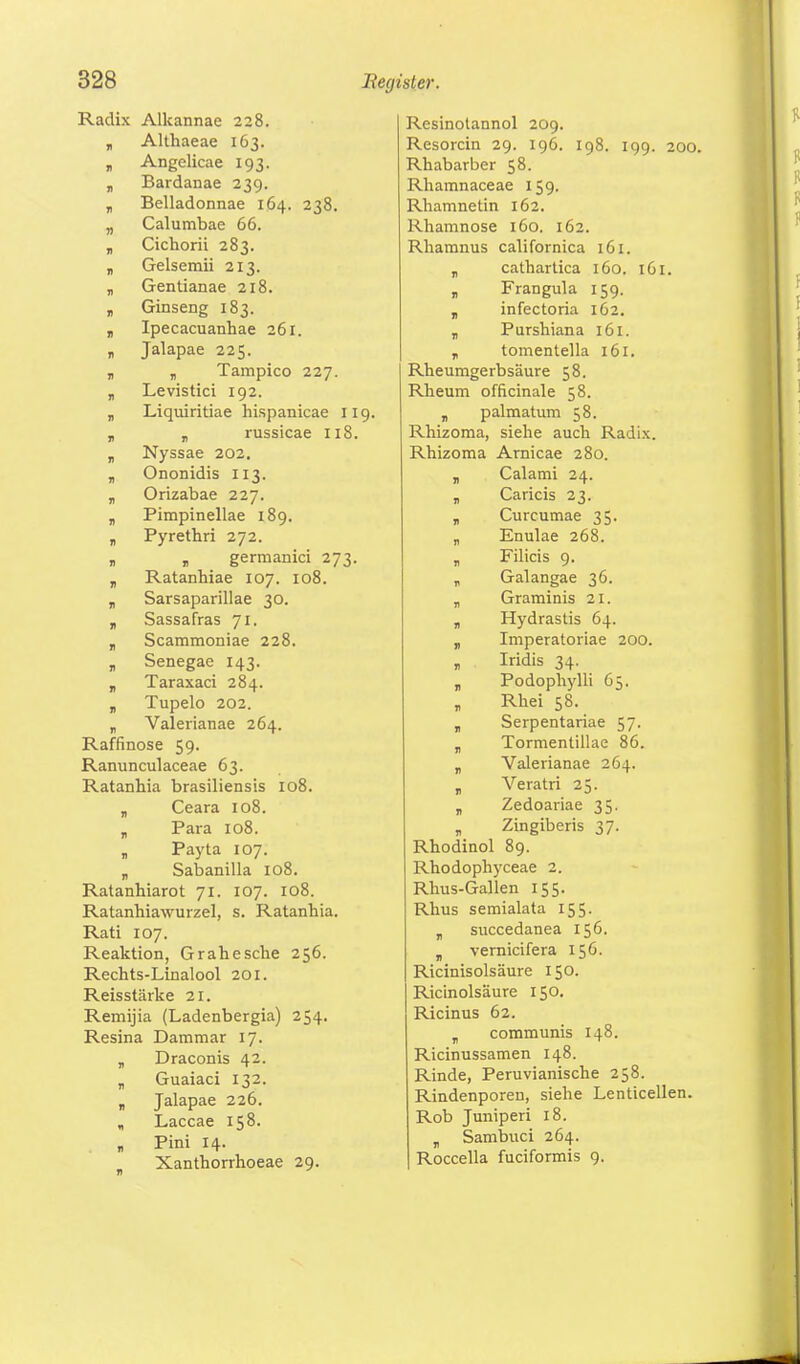 Radix Alkannae 228. „ Althaeae 163. , Angelicae 193. ,, Bardanae 239. „ Belladonnae 164. 238. „ Calumbae 66. „ Cichorii 283. „ Gelsemii 213. „ Gentianae 218. „ Ginseng 183. „ Ipecacuanhae 261. „ Jalapae 225. „ „ Tampico 227. „ Levistici 192. „ Liquiritiae hispanicae 119. „ „ russicae 118. „ Nyssae 202. „ Ononidis 113. v Orizabae 227. „ Pimpinellae 189. „ Pyrethri 272. v r germanici 273. „ Ratanhiae 107. 108. v Sarsaparillae 30. „ Sassafras 71. „ Scammoniae 228. ji Senegae 143. „ Taraxaci 284. „ Tupelo 202. „ Valerianae 264. Raffinose 59. Ranunculaceae 63. Ratanhia brasiliensis 108. „ Ceara 108. „ Para 108. „ Payta 107. „ Sabanilla 108. Ratanhiarot 71. 107. 108. Ratanhiawurzel, s. Ratanhia. Rati 107. Reaktion, Grahesche 256. Rechts-Linalool 201. Reisstärke 21. Remijia (Ladenbergia) 254. Resina Dammar 17. „ Draconis 42. „ Guaiaci 132. „ Jalapae 226. , Laccae 158. „ Pini 14. Xantborrhoeae 29. Resinotannol 209. Resorcin 29. 196. 198. 199. 200. Rhabarber 58. Rhamnaceae 159. Rhamnetin 162. Rhamnose 160. 162. Rhamnus californica 161. „ cathartica 160. 161. „ Frangula 159. v infectoria 162. „ Purshiana 161. „ tomentella 161. Rheuragerbsäure 58. Rheum officinale 58. B palmatum 58. Rhizoma, siehe auch Radix. Rhizoma Arnicae 280. „ Calami 24. „ Caricis 23. „ Curcumae 35. „ Enulae 268. „ Filicis 9. r Galangae 36. „ Graminis 21. T Hydrastis 64. „ Imperatoriae 200. T Iridis 34. „ Podophylli 65. Rhei 58. „ Serpentariae 57. „ Tormentillae 86. v Valerianae 264. „ Veratri 25. T Zedoariae 35. v Zingiberis 37. Rhodinol 89. Rhodophyceae 2. Rhus-Gallen 155. Rhus semialata 155. T succedanea 156. T vernicifera 156. Ricinisolsäure 150. Ricinolsäure 150. Ricinus 62. „ communis 148. Ricinussamen 148. Rinde, Peruvianische 258. Rindenporeu, siehe Lenticellen. Rob Juniperi 18. „ Sambuci 264. Roccella fuciformis 9.