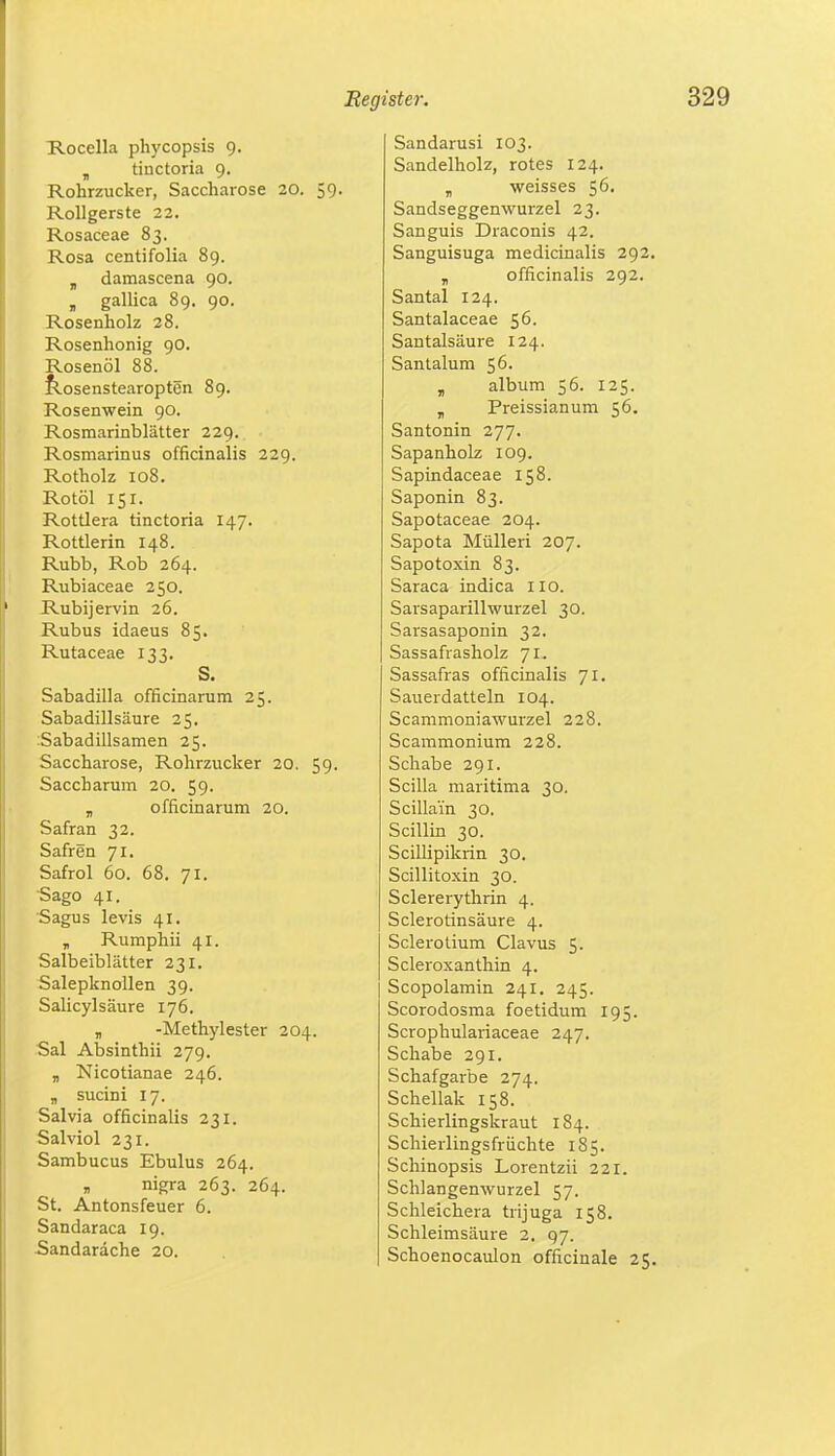 Rocella phycopsis 9. „ tinctoria 9. Rohrzucker, Saccharose 20. 59. Rollgerste 22. Rosaceae 83. Rosa centifolia 89. „ damascena 90. „ gallica 89. 90. Rosenholz 28. Rosenhonig 90. Rosenöl 88. Rosenstearopten 89. Rosenwein 90. Rosmarinblätter 229. Rosmarinus officinalis 229. Rotholz 108. Rotöl 151. Rottlera tinctoria 147. Rottlerin 148. Rubb, Rob 264. Rubiaceae 250. Rubijervin 26. Rubus idaeus 85. Rutaceae 133. S. Sabadilla officinarum 25. Sabadillsäure 25. Sabadillsamen 25. Saccharose, Rohrzucker 20. 59. Saccharum 20. 59. „ officinarum 20. Safran 32. Saften 71. Safrol 60. 68. 71. Sago 41. Sagus levis 41. „ Rumphii 41. Salbeiblätter 231. Salepknollen 39. Salicylsäure 176. „ -Methylester 204. Sal Absinthii 279. „ Nicotianae 246. „ sucini 17. Sal via officinalis 231. Salviol 231. Sambucus Ebulus 264. nigra 263. 264. St. Antonsfeuer 6. Sandaraca 19. Sandardche 20. Sandarusi 103. Sandelholz, rotes 124. „ weisses 56. Sandseggenwurzel 23. Sanguis Draconis 42. Sanguisuga medicinalis 292. „ officinalis 292. Santal 124. Santalaceae 56. Santalsäure 124. Santalum 56. „ album 56. 125. „ Preissianum 56. Santonin 277. Sapanholz 109. Sapindaceae 158. Saponin 83. Sapotaceae 204. Sapota Mülleri 207. Sapotoxin 83. Saraca indica HO. Sarsaparillwurzel 30. Sarsasaponin 32. Sassafrasholz 71. Sassafras officinalis 71. Sauerdatteln 104. Scammoniawurzel 228. Scammonium 228. Schabe 291. Scilla maritima 30. Scillain 30. Scillin 30. Scillipikrin 30. Scillitoxin 30. Sclererythrin 4. Sclerotinsäure 4. Sclerotium Clavus 5. Scleroxanthin 4. Scopolamin 241. 245. Scorodosma foetidum 195. Scrophulariaceae 247. Schabe 291. Schafgarbe 274. Schellak 158. Schierlingskraut 184. Schierlingsfrüchte 185. Schinopsis Lorentzii 221. Schlangenwurzel 57. Schleichera trijuga 158. Schleimsäure 2. 97. Schoenocaulon officinale 25.