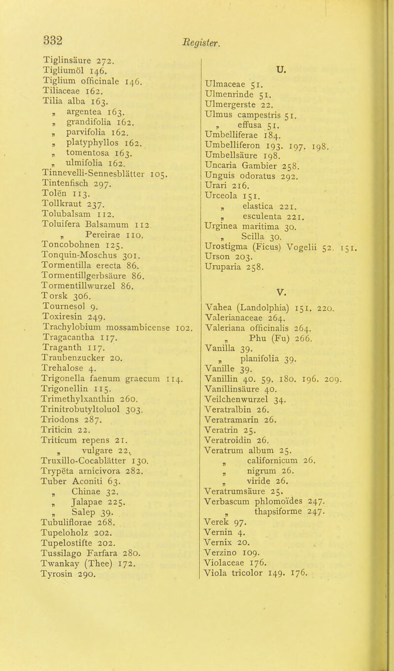 Tiglinsäure 272. Tigliumöl 146. Tiglium officinale 146. Tiliaceae 162. Tilia alba 163. „ argentea 163. „ grandifolia 162. „ parvifolia 162. „ platyphyllos 162. „ tomentosa 163. „ ulmifolia 162. Tinnevelli-Sennesblätter 105. Tintenfisch 297. Tolen 113. Tollkraut 237. Tolubalsam 112. Toluifera Balsamum 112 „ Pereirae 110. Toncobohnen 125. Tonquin-Moschus 301. Tormentilla erecta 86. Tormentillgerbsäure 86. Tormenlillwurzel 86. Torsk 306. Tournesol 9. Toxiresin 249. Trachylobium mossambiccnse 102. Tragacantha 117. Traganth 117. Traubenzucker 20. Trehalose 4. Trigonella faenum graecum 114. Trigonellin 115. Trimethylxanthin 260. Trinitrobutyltoluol 303. Triodons 287. Triticin 22. Triticum repens 21. „ vulgare 22. Truxillo-Cocablätter 130. Trypeta arnicivora 282. Tuber Aconiti 63. „ Chinae 32. „ Jalapae 225. Salep 39. Tubuliflorae 268. Tupeloholz 202. Tupelostifte 202. Tussilago Farfara 280. Twankay (Thee) 172. Tyrosin 290. U. Ulmaceae 51. Ulmenrinde 51. Ulmergerste 22. Ulmus campestris 51. p effusa 51. Umbelliferae 184. Umbelliferon 193. 197. 198. Umbellsäure 198. Uncaria Gambier 258. Unguis odoratus 292. Urari 216. Urceola 151. „ elastica 221. „ esculenta 221. Urginea maritima 30. „ Scilla 30. Urostigma (Ficus) Vogelii 52. 151. Urson 203. Uruparia 258. V. Vahea (Landolphia) 151. 220. Valerianaceae 264. Valeriana officinalis 264. Phu (Fu) 266. Vanilla 39. „ planifolia 39. Vanille 39. Vanillin 40. 59. 180. 196. 209. Vanillin säure 40. Veilchenwurzel 34. Veratralbin 26. Veratramarin 26. Veratrin 25. Veratroidin 26. Veratrum album 25. „ californicum 26. „ nigrum 26. „ viride 26. Veratrum säure 25. Verbascum phlomoides 247. „ thapsiforme 247. Verek 97. Vernin 4. Vernix 20. Verzino 109. Violaceae 176. Viola tricolor 149. 176.