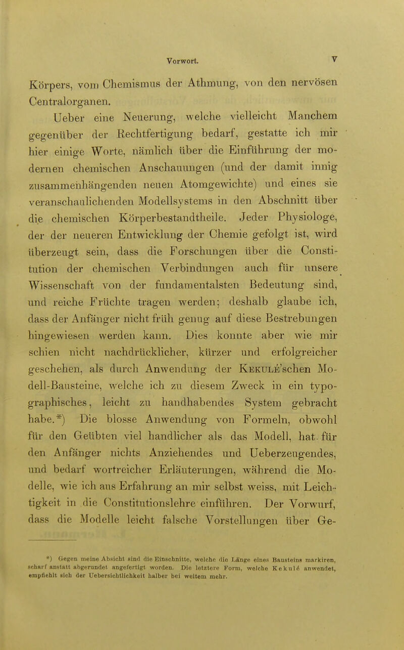 Körpers, vom Chemismus der Athmung, von den nervösen Centraiorganen. Lieber eine Neuerung, welche vielleicht Manchem gegenüber der Rechtfertigung bedarf, gestatte ich mir hier einige Worte, nämlich über die Einführung der mo- dernen chemischen Anschauungen (und der damit innig zusammenhängenden neuen Atomgewichte) und eines sie veranschaulichenden Modellsystems in den Abschnitt über die chemischen Körperbestandtheile. Jeder Physiologe, der der neueren Entwicklung der Chemie gefolgt ist, wird überzeugt sein, dass die Forschungen über die Consti- tution der chemischen Verbindungen auch für unsere Wissenschaft von der fundamentalsten Bedeutung sind, und reiche Früchte tragen werden; deshalb glaube ich, dass der Anfänger nicht früh genug auf diese Bestrebungen hingewiesen werden kann. Dies konnte aber wie mir schien nicht nachdrücklicher, kürzer und erfolgreicher geschehen, als durch Anwendung der KEKULE'schen Mo- dell-Bausteine, welche ich zu diesem Zweck in ein typo- graphisches, leicht zu handhabendes System gebracht habe.*) Die blosse Anwendung von Formeln, obwohl für den Geübten viel handlicher als das Modell, hat. für den Anfänger nichts Anziehendes und üeberzeugendes, und bedarf wortreicher Erläuterungen, während die Mo- delle, wie ich aus Erfahrung an mir selbst weiss, mit Leich- tigkeit in die Constitutionslehre einführen. Der Vorwurf, dass die Modelle leicht falsche Vorstellungen über Ge- *) Gegen meine Absicht sind die Einschnitte, welche die L£nge einen Bausteins markiren, scharf anstatt abgernndet angefertigt worden. Die letztere Form, welche Kekul<5 anwendet, empiieblt sich der Uebersichtlichkeit halber bei weitem mehr.