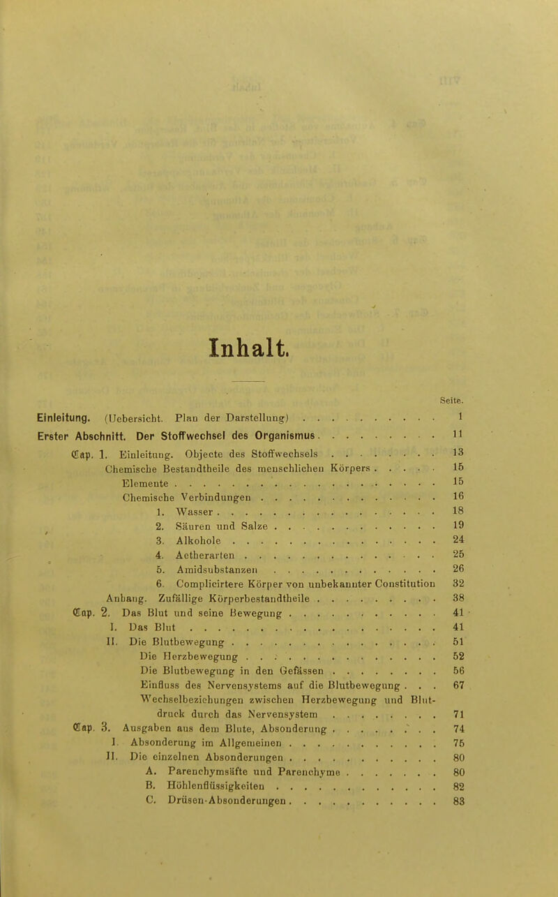 Inhalt. Seite. Einleitung. (Uebersicht. Plan der Darstellung) 1 Erster Abschnitt. Der Stoffwechsel des Organismus 11 CÜap. 1. Einleitung. Objecto des Stofifwechsels 13 Chemiscbe Bestandtheile des menschlichen Körpers 16 Elemente 15 Chemische Verbindungen 16 1. Wasser 18 2. Säuren und Salze 19 3. Alkohole 24 4. Aetherarten 25 5. Araidsubstanzen 26 6. Complicirtere Körper von unbekannter Constitution 32 Anhang. Zufällige Körperbestandtheile 38 dop. 2. Das Blut und seine Bewegung 41 • I. Das Blut 41 II. Die Blutbewegung 51 Die flerzbewegung 52 Die Biutbewegung in den Gefässen 56 Einfluss des Nervensystems auf die Blutbewegung ... 67 Wechselbeziehungen zwischen Herzbewegung und Blut- druck durch das Nervensystem 71 Cflap. 3. Ausgaben aus dem Blute, Absonderung 74 I. Absonderung im Allgemeinen 75 II. Die einzelnen Absonderungen 80 A. Parenchymsäfte und Parenchyme 80 B. Hühlenflüssigkeiten 82 C. Drüsen-Absonderungen 83