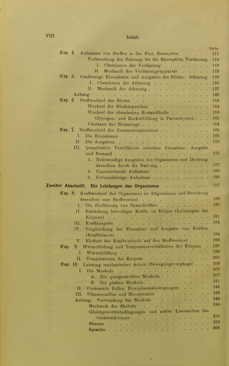 Seite. <Kttp. 4. Aufnahme von Stoffen in das Blut, Resorption .... III Vorbereitung der Nahrung fiir die Resorption, Verdauung 119 I. Chemismus der Verdauung 119 II. Mechanik des Verdauungsapparats 123 •Kap. 5. Gasförmige Einnahmen und Ausgaben des Blutes. Athmung 129 I. Chemismus der Athmung 130 II. Mechanik der Athmung 137 Anhang 149 (llap, 6. Stoffwechsel des Blutes 1.54 Wechsel der Blutkörperchen 154 Wechsel der chemischen Bestandtheile 158 Glycogen- und Zuckerbildung in Parenchymen. . . 161 Constanz der Blutmenge 164 <Kap. 7. Stoffwechsel des Gesammtorganismus 165 I. Die Einnahmen 165 II. Die Ausgaben 173 III. Quantitative Verhältnisse zwischen Einnahme, Ausgabe und Bestand 175 1. Nothwendige Ausgaben des Organismus und Deckung derselben durch die Nahrung 177 2. Unzureichende Aufnahme 180 3. Ueberschüssige Aufnahme 183 Zweiter Abschnitt. Die Leistungen des Organismus 187 Cflap. 8. Kraftwechsel des Organismus im Allgemeinen und Beziehung desselben zum Stoffwechsel 189 I. Die Einführung von Spannkräften 190 II. Entstehung lebendiger Kräfte im Körper (Lei.stungen des Körpers) 191 III. Kraftausgabe 194 IV. Vergleichung der Einnahme und Ausgabe von Kräften (Kraftbilance) 194 V. Einfluss des Kraftwechsels auf den Stoffwechsel .... 196 dop. 9. Wärmebildung und Temperaturverhältnisse des Körpers . 199 I. Wärmebildung 199 II. Temperaturen des Körpers 200 10. Leistung mechanischer Arbeit (Bewegungsvorgänge) ... 206 I. Die Muskeln ^^'^ A. . Die quergestreiften Muskeln 207 B. Die glatten Muskeln 241 II. Contractile Zellen, Protoplasmabeweguugen . . . • '-42 III. Flimmerzellen und Zoospermien 244 Anhang. Verwendung der Muskeln 246 Mechanik des Skeletts Gleichgewichtsbedingungen und active Locomotion des Gesammtkörpers Stimme Sprache 268