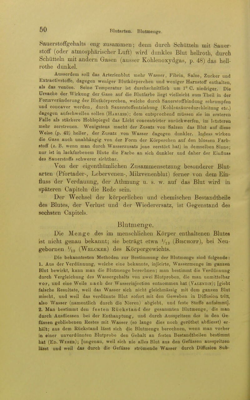 Blutarten. Blutmeuge. Sauerstoffgehalts eng zusammen; denn durch Schütteln mit Sauer- stoff (oder atmosphärischer Luft) wird dunkles Blut hellroth, durch Schüttebi mit andern Gasen (ausser Kohlenoxydgas, p. 48) das hell- rothe dunkel. Ausserdem soll das Arterienblut mehr Wasser, Fibrin, Salze, Zucker und Extractivstoffe, dagegen weniger Blutkörperchen und weniger Harnstoflf enthalten, als das venöse. Seine Temperatur ist durchschnittlich um 1 C. niedriger. Die Ursache der Wirkung der Gase auf die Blutfarbe liegt vielleicht zum Theil in der Formveränderung der Blutkörperchen, welche durch Sauerstofifbindung schrumpfen und concaver werden, durch Sauerstoflfentziehung (Kohlensäuredurchleitung etc.) dagegen aufschwellen sollen (Harless); dem entsprechend müssen sie im ersteren Falle als stärkere Hohlspiegel das Licht concentrirter zurückwerfen, im letzteren mehr zerstreuen. Wenigstens macht der Zusatz von Salzen das Blut auf diese Weise (p. 42) heller, der Zusatz von Wasser dagegen dunkler. Indess wirken die Gase auch unabhängig von der Form der Körperchen auf den blossen Farb- stoff (z. B. wenn man durch Wasserzusatz jene zerstört hat) in demselben Sinne; nur ist in lackfarbenem Blute die Farbe an sich dunkler und daher der Eiuflusa des SauerstoflFs schwerer sichtbar. Von der eigenthümlichen Zusammensetzung besonderer Blut- arten (Pfortader-, Lebervenen-, Milzvenenblut) ferner von dem Ein- fluss der Verdauung, der Athmung u. s. w. auf das Blut wird in späteren Capiteln die Rede sein. Der Wechsel der körperlichen und chemischen Bestandtheile des Blutes, der Verlust und der Wiederersatz, ist Gegenstand des sechsten Capitels. Blutmeuge. Die Menge des im menschlichen Körper enthaltenen Blutes ist nicht genau bekannt; sie beträgt etwa Vis (Bischoff), bei Neu- gebornen Vxg (Welcker) des Körpergewichts, Die bekanntesten Methoden zur Bestimmung der Blutmenge sind folgende: 1. Aus der Verdünnung, welche eine bekannte, injicirte, Wassermenge im ganzen Blut bewirkt, kann man die Blutmenge berechnen; man bestimmt die Verdünnung durch Vergleichung des Wassergehalts von zwei Blutproben, die man unmittelbar vor, und eine Weile nach der Wasserinjection entnommen hat (Valentin); [giebt falsche Resultate, weil das Wasser sich nicht gleichmässig mit dem ganzen Blut mischt, und weil das verdünnte Blut sofort mit den Geweben in Diffusion tritt, also Wasser (namentlich durch die Nieren) abgiebt, und feste Stoffe aufnimmt]. 2. Man bestimmt den festen Rückstand der gesammten Blutmenge, die man durch Ausfliessen bei der Enthauptung, und durch Ausspritzen des in den Ge- fässen gebliebenen Restes mit Wasser (so lange dies noch geröthet abfliesst) er- hält; aus dem Rückstand lässt sich die Blutmenge berechnen, wenn man vorher in einer unverdünnten Blutprobe den Gehalt an festen Bestandtheilen bestimmt hat (Ed. Webeh); [ungenau, weil sich nie alles Blut aus den Gefässen ausspritzen lässt und weil das durch die Qefässe strömende Wasser durch Diffusion Sub-