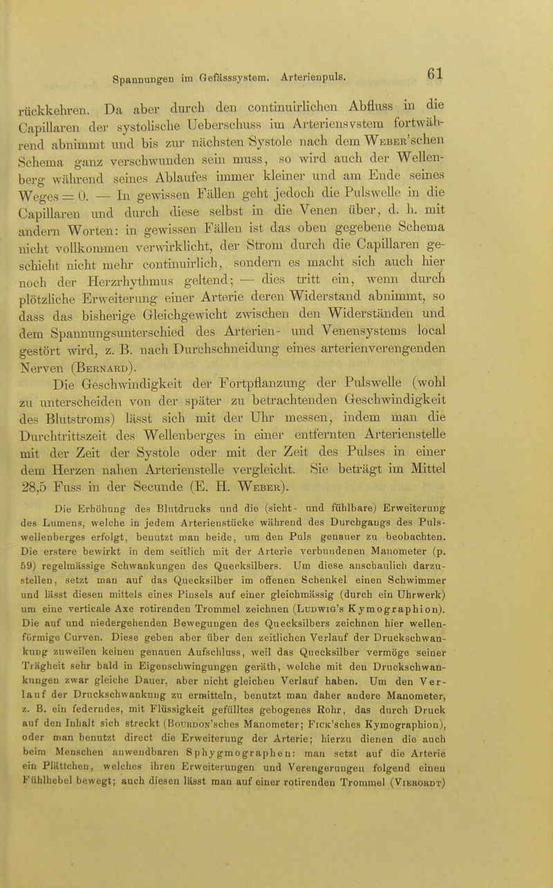 rückkehren. Da aber durch den continuirlichen Abfluss in die Capillaren der systolisclie Ueberschuss im Arteriensvstera fortwäh- rend abnimmt und bis zur nächsten Systole nach dem WEBER'schen Schema ganz verschwunden sein muss, so wird auch der Wellen- berg wäln-end seines Ablaufes immer kleiner und am Ende seines Weges =0. — In gewissen Fällen geht jedoch die Pulswelle in die Capillaren und durch diese selbst in die Venen über, d. h. mit andern Worten: in gewissen Fällen ist das oben gegebene Schema nicht vollkommen verAvirklicht, der Sü'om durch die Capillaren ge- schieht nicht mehi- continuirlich, sondern es macht sich auch hier noch der Herzrhythmus geltend; — dies ü'itt ein, wenn dui^ch plötzHche Erweiterung einer Arterie deren Widerstand abnimmt, so dass das bisherige Gleichgewicht zwischen den Widerständen und dem Spannungsimterschied des Ai'terien- und Venensystems local gestört Avird, z. B. nach Durchschneidung eines arterienverengenden Nerven (Bernard). Die Geschwindigkeit der Portpflanzung der Pulswelle (wohl zu unterscheiden von der später zu betrachtenden Geschwindigkeit des Blutstroms) lässt sich mit der Ulu* messen, indem man die Durchtrittszeit des Wellenberges in einer entfernten ArteriensteUe mit der Zeit der Systole oder mit der Zeit des Pulses in einer dem Herzen nahen ArteriensteUe vergleicht. Sie beti-ägt im Mittel 28,5 Fuss in der Secunde (E. H. Weber). Die Erhöhung des Blutdrucks und die (sieht- und fühlbare) Erweiterung des Lumens, welche in jedem Arterienstücke während des Durchgangs des Puls- wellenberges erfolgt, benutzt man beide, um den Puls genauer zu beobachten. Die erstere bewirkt in dem seitlich mit der Arterie verbundenen Manometer (p. 59) regelmässige Schwankungen des Quecksilbers. Um diese anschaulich darzu- stellen, setzt man auf das Quecksilber im offenen Schenkel einen Schwimmer und lässt diesen mittels eines Pinsels auf einer gleichmässig (durch ein Uhrwerk) um eine verticale Axe rotirenden Trommel zeichnen (Ludwig's Kymographion). Die auf und niedergehenden Bewegungen des Quecksilbers zeichnen hier wellen- förmige Curven. Diese geben aber über den zeitlichen Verlauf der Druckschwan- knng zuweilen keinen gen.auen Aufschluss, weil das Quecksilber vermöge seiner Trägheit sehr bald in Eigenschwingungen geräth, welche mit den Druckschwan- kungen zwar gleiche Dauer, aber nicht gleichen Verlauf haben. Um den Ver- lauf der Druckschwankung zu ermitteln, benutzt man daher andere Manometer, z. B. ein federndes, mit Flüssigkeit gefülltes gebogenes Rohr, das durch Druck auf den Inhalt sich streckt (BouunON'sches Manometer; FiCK'sches Kymographion), oder man benutzt direct die Erweiterung der Arterie; hierzu dienen die auch beim Menschen anwendbaren Sphygmographen: man setzt auf die Arterie ein Plättcheu, welches ihren Erweiterungen und Verengerungen folgend einen Fühlhebel bewegt; auch diesen läast man auf einer rotirenden Trommel (Vibbohdt)